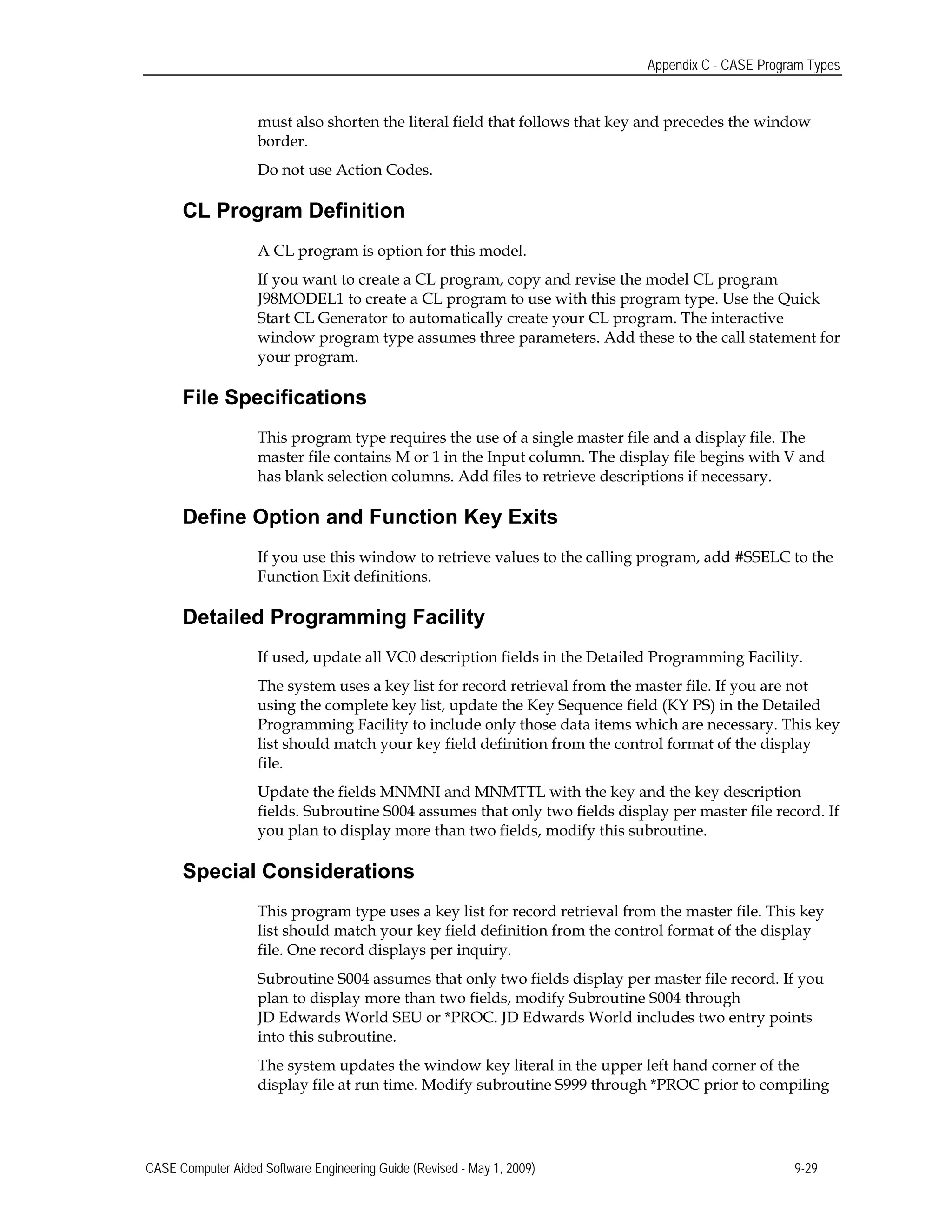 Appendix C - CASE Program Types
must also shorten the literal field that follows that key and precedes the window
border.
Do not use Action Codes.
CL Program Definition
A CL program is option for this model.
If you want to create a CL program, copy and revise the model CL program
J98MODEL1 to create a CL program to use with this program type. Use the Quick
Start CL Generator to automatically create your CL program. The interactive
window program type assumes three parameters. Add these to the call statement for
your program.
File Specifications
This program type requires the use of a single master file and a display file. The
master file contains M or 1 in the Input column. The display file begins with V and
has blank selection columns. Add files to retrieve descriptions if necessary.
Define Option and Function Key Exits
If you use this window to retrieve values to the calling program, add #SSELC to the
Function Exit definitions.
Detailed Programming Facility
If used, update all VC0 description fields in the Detailed Programming Facility.
The system uses a key list for record retrieval from the master file. If you are not
using the complete key list, update the Key Sequence field (KY PS) in the Detailed
Programming Facility to include only those data items which are necessary. This key
list should match your key field definition from the control format of the display
file.
Update the fields MNMNI and MNMTTL with the key and the key description
fields. Subroutine S004 assumes that only two fields display per master file record. If
you plan to display more than two fields, modify this subroutine.
Special Considerations
This program type uses a key list for record retrieval from the master file. This key
list should match your key field definition from the control format of the display
file. One record displays per inquiry.
Subroutine S004 assumes that only two fields display per master file record. If you
plan to display more than two fields, modify Subroutine S004 through
JD Edwards World SEU or *PROC. JD Edwards World includes two entry points
into this subroutine.
The system updates the window key literal in the upper left hand corner of the
display file at run time. Modify subroutine S999 through *PROC prior to compiling
CASE Computer Aided Software Engineering Guide (Revised - May 1, 2009) 9-29
 