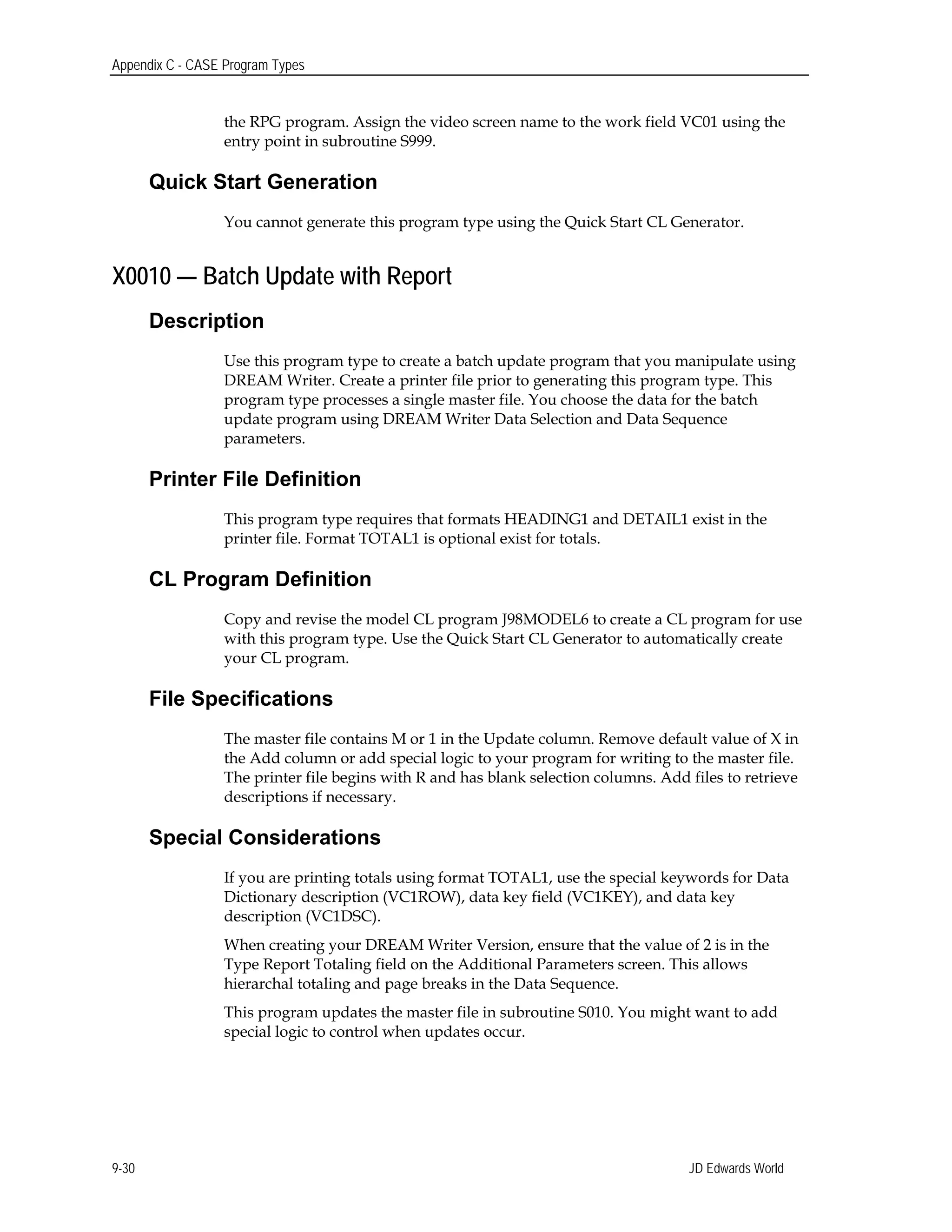 Appendix C - CASE Program Types
the RPG program. Assign the video screen name to the work field VC01 using the
entry point in subroutine S999.
Quick Start Generation
You cannot generate this program type using the Quick Start CL Generator.
X0010 — Batch Update with Report
Description
Use this program type to create a batch update program that you manipulate using
DREAM Writer. Create a printer file prior to generating this program type. This
program type processes a single master file. You choose the data for the batch
update program using DREAM Writer Data Selection and Data Sequence
parameters.
Printer File Definition
This program type requires that formats HEADING1 and DETAIL1 exist in the
printer file. Format TOTAL1 is optional exist for totals.
CL Program Definition
Copy and revise the model CL program J98MODEL6 to create a CL program for use
with this program type. Use the Quick Start CL Generator to automatically create
your CL program.
File Specifications
The master file contains M or 1 in the Update column. Remove default value of X in
the Add column or add special logic to your program for writing to the master file.
The printer file begins with R and has blank selection columns. Add files to retrieve
descriptions if necessary.
Special Considerations
If you are printing totals using format TOTAL1, use the special keywords for Data
Dictionary description (VC1ROW), data key field (VC1KEY), and data key
description (VC1DSC).
When creating your DREAM Writer Version, ensure that the value of 2 is in the
Type Report Totaling field on the Additional Parameters screen. This allows
hierarchal totaling and page breaks in the Data Sequence.
This program updates the master file in subroutine S010. You might want to add
special logic to control when updates occur.
JD Edwards World9-30
 