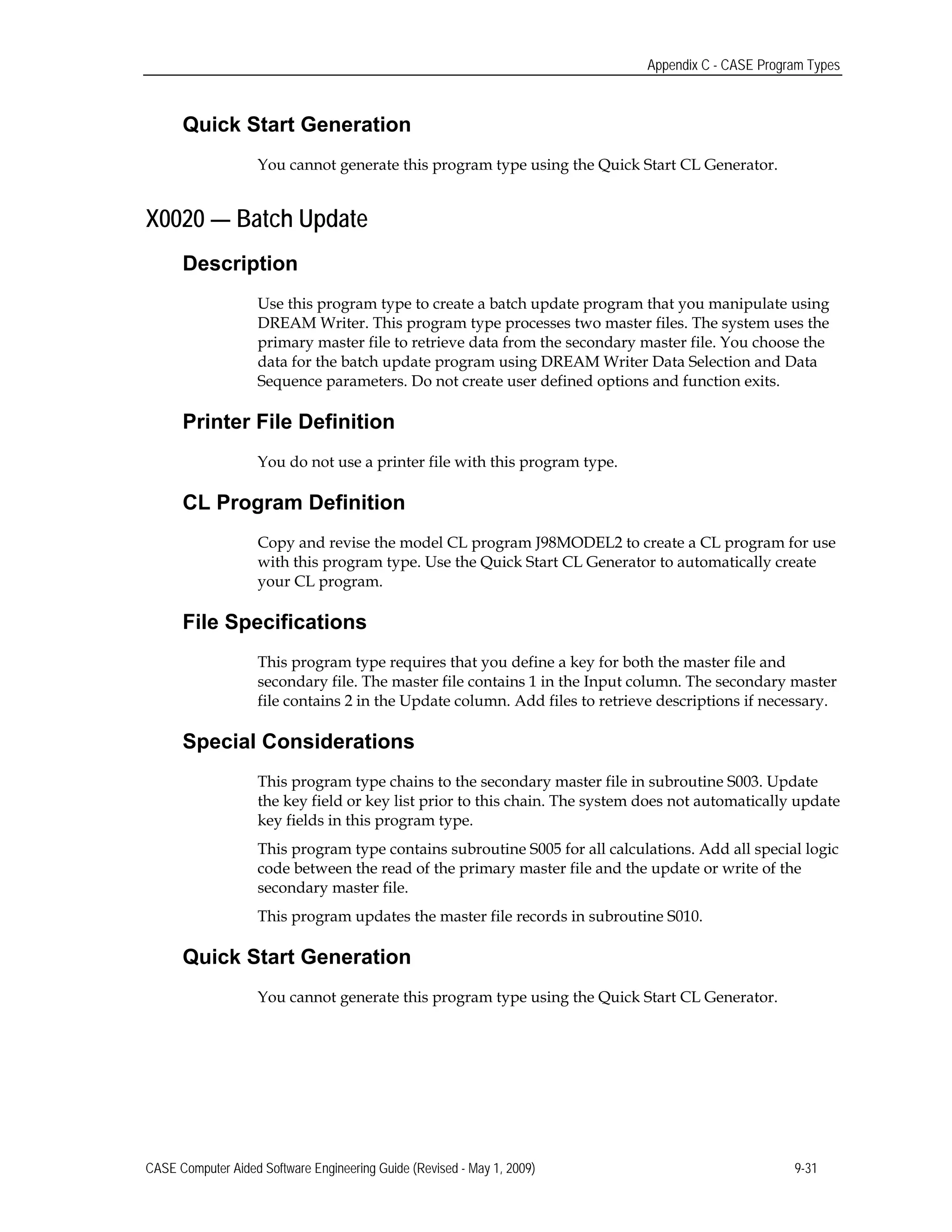 Appendix C - CASE Program Types
Quick Start Generation
You cannot generate this program type using the Quick Start CL Generator.
X0020 — Batch Update
Description
Use this program type to create a batch update program that you manipulate using
DREAM Writer. This program type processes two master files. The system uses the
primary master file to retrieve data from the secondary master file. You choose the
data for the batch update program using DREAM Writer Data Selection and Data
Sequence parameters. Do not create user defined options and function exits.
Printer File Definition
You do not use a printer file with this program type.
CL Program Definition
Copy and revise the model CL program J98MODEL2 to create a CL program for use
with this program type. Use the Quick Start CL Generator to automatically create
your CL program.
File Specifications
This program type requires that you define a key for both the master file and
secondary file. The master file contains 1 in the Input column. The secondary master
file contains 2 in the Update column. Add files to retrieve descriptions if necessary.
Special Considerations
This program type chains to the secondary master file in subroutine S003. Update
the key field or key list prior to this chain. The system does not automatically update
key fields in this program type.
This program type contains subroutine S005 for all calculations. Add all special logic
code between the read of the primary master file and the update or write of the
secondary master file.
This program updates the master file records in subroutine S010.
Quick Start Generation
You cannot generate this program type using the Quick Start CL Generator.
CASE Computer Aided Software Engineering Guide (Revised - May 1, 2009) 9-31
 