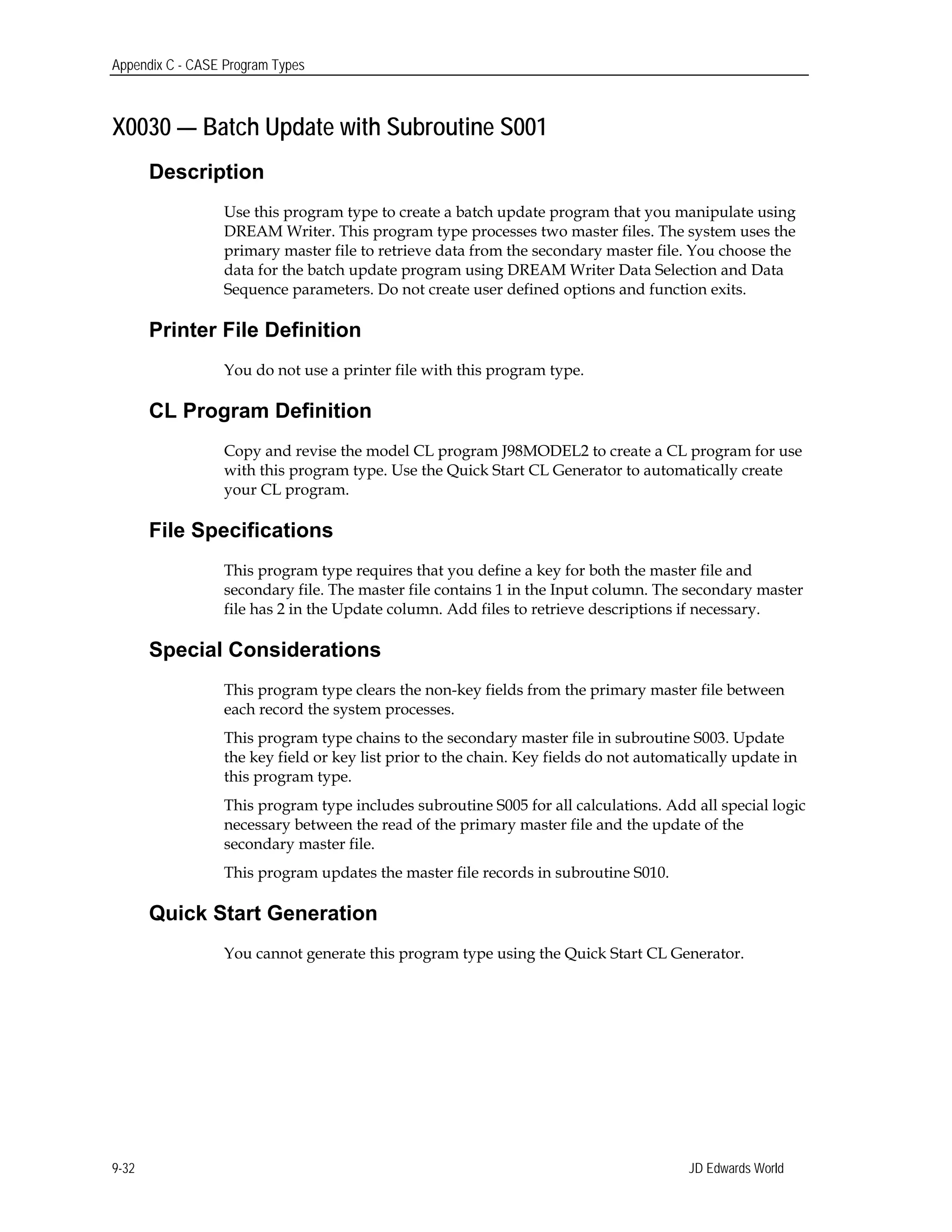 Appendix C - CASE Program Types
X0030 — Batch Update with Subroutine S001
Description
Use this program type to create a batch update program that you manipulate using
DREAM Writer. This program type processes two master files. The system uses the
primary master file to retrieve data from the secondary master file. You choose the
data for the batch update program using DREAM Writer Data Selection and Data
Sequence parameters. Do not create user defined options and function exits.
Printer File Definition
You do not use a printer file with this program type.
CL Program Definition
Copy and revise the model CL program J98MODEL2 to create a CL program for use
with this program type. Use the Quick Start CL Generator to automatically create
your CL program.
File Specifications
This program type requires that you define a key for both the master file and
secondary file. The master file contains 1 in the Input column. The secondary master
file has 2 in the Update column. Add files to retrieve descriptions if necessary.
Special Considerations
This program type clears the non-key fields from the primary master file between
each record the system processes.
This program type chains to the secondary master file in subroutine S003. Update
the key field or key list prior to the chain. Key fields do not automatically update in
this program type.
This program type includes subroutine S005 for all calculations. Add all special logic
necessary between the read of the primary master file and the update of the
secondary master file.
This program updates the master file records in subroutine S010.
Quick Start Generation
You cannot generate this program type using the Quick Start CL Generator.
JD Edwards World9-32
 