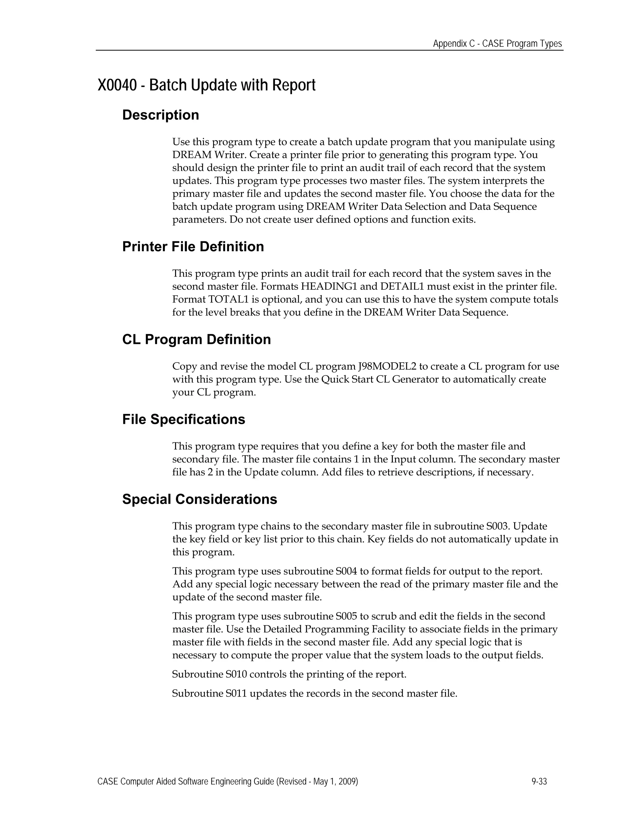 Appendix C - CASE Program Types
X0040 - Batch Update with Report
Description
Use this program type to create a batch update program that you manipulate using
DREAM Writer. Create a printer file prior to generating this program type. You
should design the printer file to print an audit trail of each record that the system
updates. This program type processes two master files. The system interprets the
primary master file and updates the second master file. You choose the data for the
batch update program using DREAM Writer Data Selection and Data Sequence
parameters. Do not create user defined options and function exits.
Printer File Definition
This program type prints an audit trail for each record that the system saves in the
second master file. Formats HEADING1 and DETAIL1 must exist in the printer file.
Format TOTAL1 is optional, and you can use this to have the system compute totals
for the level breaks that you define in the DREAM Writer Data Sequence.
CL Program Definition
Copy and revise the model CL program J98MODEL2 to create a CL program for use
with this program type. Use the Quick Start CL Generator to automatically create
your CL program.
File Specifications
This program type requires that you define a key for both the master file and
secondary file. The master file contains 1 in the Input column. The secondary master
file has 2 in the Update column. Add files to retrieve descriptions, if necessary.
Special Considerations
This program type chains to the secondary master file in subroutine S003. Update
the key field or key list prior to this chain. Key fields do not automatically update in
this program.
This program type uses subroutine S004 to format fields for output to the report.
Add any special logic necessary between the read of the primary master file and the
update of the second master file.
This program type uses subroutine S005 to scrub and edit the fields in the second
master file. Use the Detailed Programming Facility to associate fields in the primary
master file with fields in the second master file. Add any special logic that is
necessary to compute the proper value that the system loads to the output fields.
Subroutine S010 controls the printing of the report.
Subroutine S011 updates the records in the second master file.
CASE Computer Aided Software Engineering Guide (Revised - May 1, 2009) 9-33
 