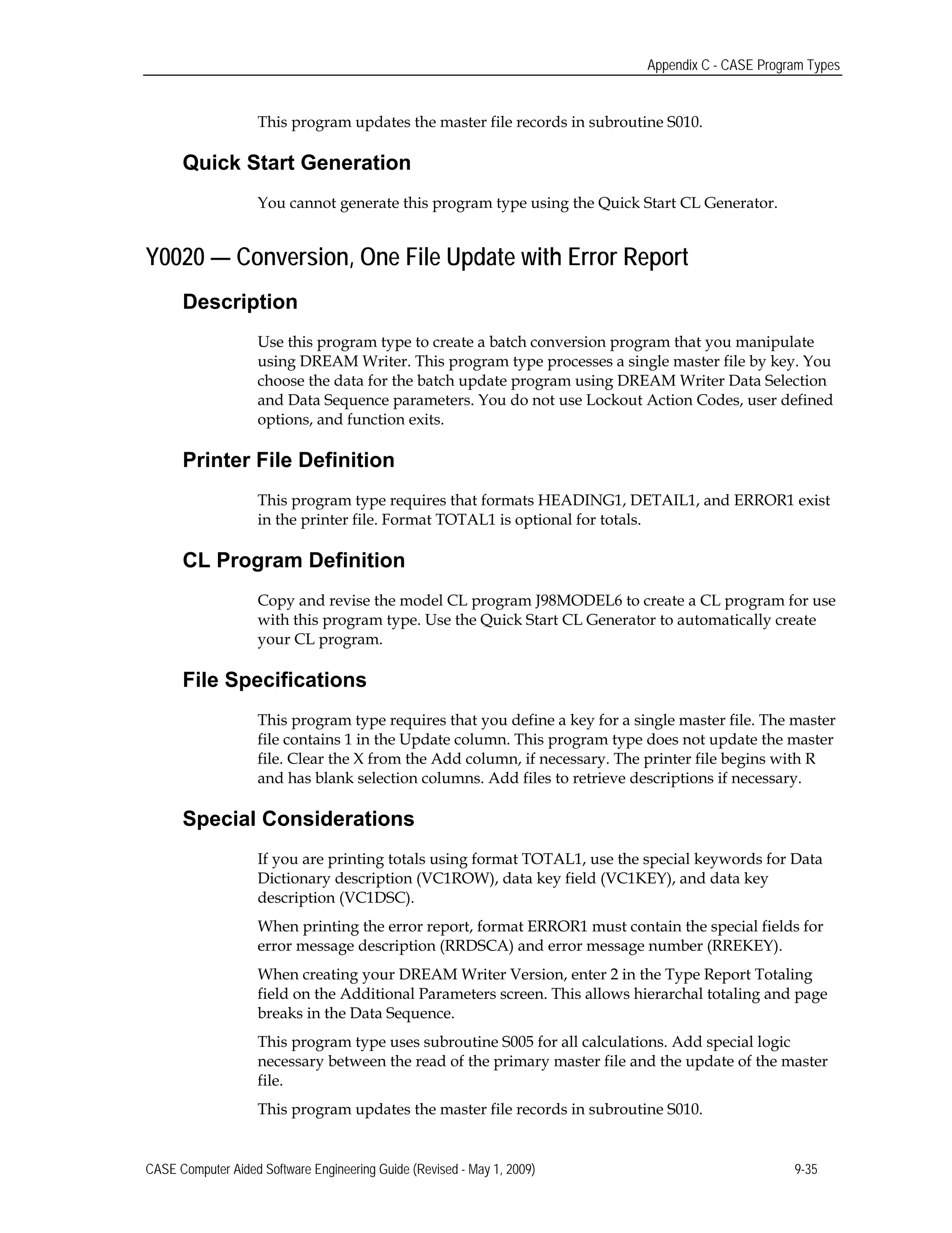 Appendix C - CASE Program Types
This program updates the master file records in subroutine S010.
Quick Start Generation
You cannot generate this program type using the Quick Start CL Generator.
Y0020 — Conversion, One File Update with Error Report
Description
Use this program type to create a batch conversion program that you manipulate
using DREAM Writer. This program type processes a single master file by key. You
choose the data for the batch update program using DREAM Writer Data Selection
and Data Sequence parameters. You do not use Lockout Action Codes, user defined
options, and function exits.
Printer File Definition
This program type requires that formats HEADING1, DETAIL1, and ERROR1 exist
in the printer file. Format TOTAL1 is optional for totals.
CL Program Definition
Copy and revise the model CL program J98MODEL6 to create a CL program for use
with this program type. Use the Quick Start CL Generator to automatically create
your CL program.
File Specifications
This program type requires that you define a key for a single master file. The master
file contains 1 in the Update column. This program type does not update the master
file. Clear the X from the Add column, if necessary. The printer file begins with R
and has blank selection columns. Add files to retrieve descriptions if necessary.
Special Considerations
If you are printing totals using format TOTAL1, use the special keywords for Data
Dictionary description (VC1ROW), data key field (VC1KEY), and data key
description (VC1DSC).
When printing the error report, format ERROR1 must contain the special fields for
error message description (RRDSCA) and error message number (RREKEY).
When creating your DREAM Writer Version, enter 2 in the Type Report Totaling
field on the Additional Parameters screen. This allows hierarchal totaling and page
breaks in the Data Sequence.
This program type uses subroutine S005 for all calculations. Add special logic
necessary between the read of the primary master file and the update of the master
file.
This program updates the master file records in subroutine S010.
CASE Computer Aided Software Engineering Guide (Revised - May 1, 2009) 9-35
 