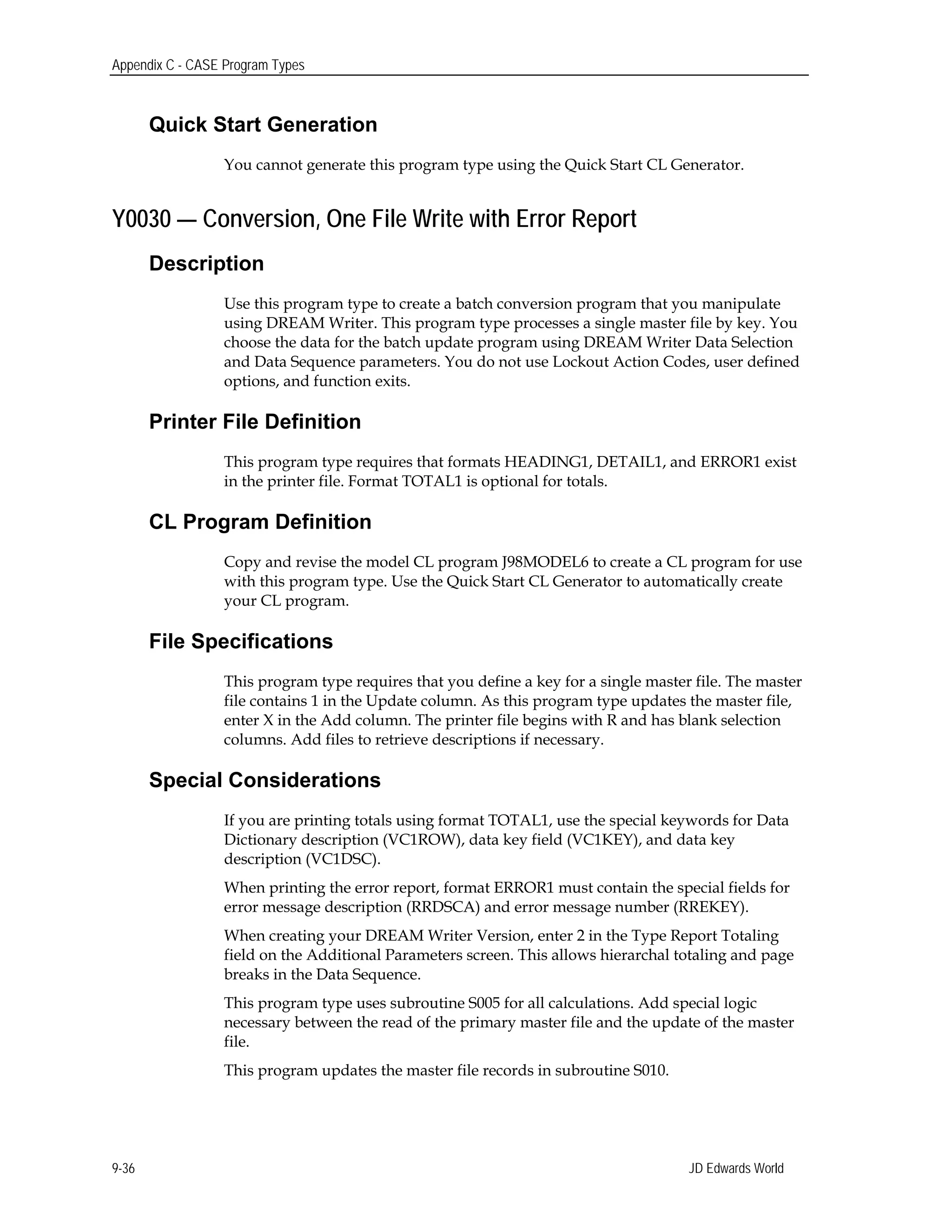 Appendix C - CASE Program Types
Quick Start Generation
You cannot generate this program type using the Quick Start CL Generator.
Y0030 — Conversion, One File Write with Error Report
Description
Use this program type to create a batch conversion program that you manipulate
using DREAM Writer. This program type processes a single master file by key. You
choose the data for the batch update program using DREAM Writer Data Selection
and Data Sequence parameters. You do not use Lockout Action Codes, user defined
options, and function exits.
Printer File Definition
This program type requires that formats HEADING1, DETAIL1, and ERROR1 exist
in the printer file. Format TOTAL1 is optional for totals.
CL Program Definition
Copy and revise the model CL program J98MODEL6 to create a CL program for use
with this program type. Use the Quick Start CL Generator to automatically create
your CL program.
File Specifications
This program type requires that you define a key for a single master file. The master
file contains 1 in the Update column. As this program type updates the master file,
enter X in the Add column. The printer file begins with R and has blank selection
columns. Add files to retrieve descriptions if necessary.
Special Considerations
If you are printing totals using format TOTAL1, use the special keywords for Data
Dictionary description (VC1ROW), data key field (VC1KEY), and data key
description (VC1DSC).
When printing the error report, format ERROR1 must contain the special fields for
error message description (RRDSCA) and error message number (RREKEY).
When creating your DREAM Writer Version, enter 2 in the Type Report Totaling
field on the Additional Parameters screen. This allows hierarchal totaling and page
breaks in the Data Sequence.
This program type uses subroutine S005 for all calculations. Add special logic
necessary between the read of the primary master file and the update of the master
file.
This program updates the master file records in subroutine S010.
JD Edwards World9-36
 