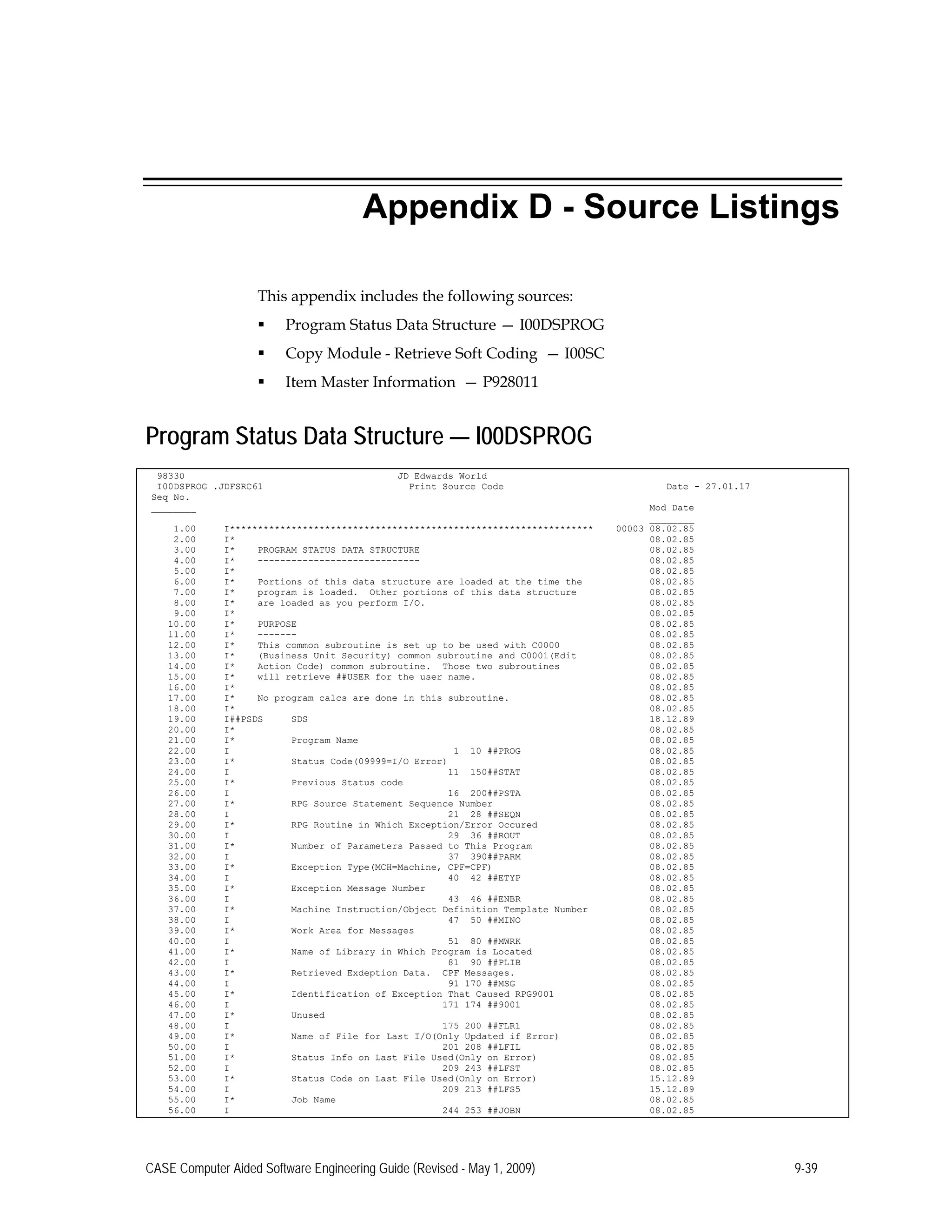 Appendix D - Source Listings
This appendix includes the following sources:
 Program Status Data Structure — I00DSPROG
 Copy Module - Retrieve Soft Coding — I00SC
 Item Master Information — P928011
Program Status Data Structure — I00DSPROG
98330 JD Edwards World
I00DSPROG .JDFSRC61 Print Source Code Date - 27.01.17
Seq No.
________ Mod Date
________
1.00 I***************************************************************** 00003 08.02.85
2.00 I* 08.02.85
3.00 I* PROGRAM STATUS DATA STRUCTURE 08.02.85
4.00 I* ----------------------------- 08.02.85
5.00 I* 08.02.85
6.00 I* Portions of this data structure are loaded at the time the 08.02.85
7.00 I* program is loaded. Other portions of this data structure 08.02.85
8.00 I* are loaded as you perform I/O. 08.02.85
9.00 I* 08.02.85
10.00 I* PURPOSE 08.02.85
11.00 I* ------- 08.02.85
12.00 I* This common subroutine is set up to be used with C0000 08.02.85
13.00 I* (Business Unit Security) common subroutine and C0001(Edit 08.02.85
14.00 I* Action Code) common subroutine. Those two subroutines 08.02.85
15.00 I* will retrieve ##USER for the user name. 08.02.85
16.00 I* 08.02.85
17.00 I* No program calcs are done in this subroutine. 08.02.85
18.00 I* 08.02.85
19.00 I##PSDS SDS 18.12.89
20.00 I* 08.02.85
21.00 I* Program Name 08.02.85
22.00 I 1 10 ##PROG 08.02.85
23.00 I* Status Code(09999=I/O Error) 08.02.85
24.00 I 11 150##STAT 08.02.85
25.00 I* Previous Status code 08.02.85
26.00 I 16 200##PSTA 08.02.85
27.00 I* RPG Source Statement Sequence Number 08.02.85
28.00 I 21 28 ##SEQN 08.02.85
29.00 I* RPG Routine in Which Exception/Error Occured 08.02.85
30.00 I 29 36 ##ROUT 08.02.85
31.00 I* Number of Parameters Passed to This Program 08.02.85
32.00 I 37 390##PARM 08.02.85
33.00 I* Exception Type(MCH=Machine, CPF=CPF) 08.02.85
34.00 I 40 42 ##ETYP 08.02.85
35.00 I* Exception Message Number 08.02.85
36.00 I 43 46 ##ENBR 08.02.85
37.00 I* Machine Instruction/Object Definition Template Number 08.02.85
38.00 I 47 50 ##MINO 08.02.85
39.00 I* Work Area for Messages 08.02.85
40.00 I 51 80 ##MWRK 08.02.85
41.00 I* Name of Library in Which Program is Located 08.02.85
42.00 I 81 90 ##PLIB 08.02.85
43.00 I* Retrieved Exdeption Data. CPF Messages. 08.02.85
44.00 I 91 170 ##MSG 08.02.85
45.00 I* Identification of Exception That Caused RPG9001 08.02.85
46.00 I 171 174 ##9001 08.02.85
47.00 I* Unused 08.02.85
48.00 I 175 200 ##FLR1 08.02.85
49.00 I* Name of File for Last I/O(Only Updated if Error) 08.02.85
50.00 I 201 208 ##LFIL 08.02.85
51.00 I* Status Info on Last File Used(Only on Error) 08.02.85
52.00 I 209 243 ##LFST 08.02.85
53.00 I* Status Code on Last File Used(Only on Error) 15.12.89
54.00 I 209 213 ##LFS5 15.12.89
55.00 I* Job Name 08.02.85
56.00 I 244 253 ##JOBN 08.02.85
CASE Computer Aided Software Engineering Guide (Revised - May 1, 2009) 9-39
 
