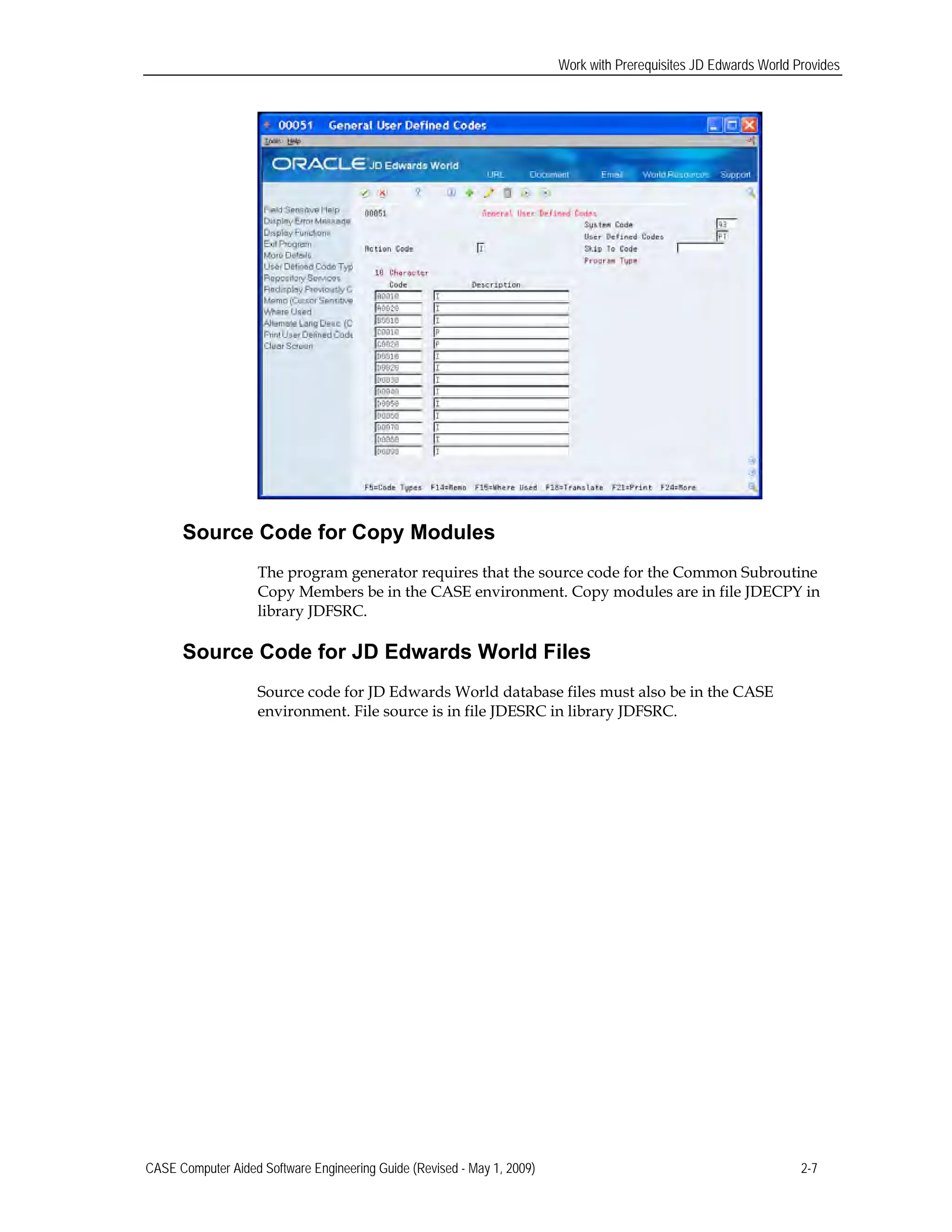 Work with Prerequisites JD Edwards World Provides
Source Code for Copy Modules
The program generator requires that the source code for the Common Subroutine
Copy Members be in the CASE environment. Copy modules are in file JDECPY in
library JDFSRC.
Source Code for JD Edwards World Files
Source code for JD Edwards World database files must also be in the CASE
environment. File source is in file JDESRC in library JDFSRC.
CASE Computer Aided Software Engineering Guide (Revised - May 1, 2009) 2-7
 