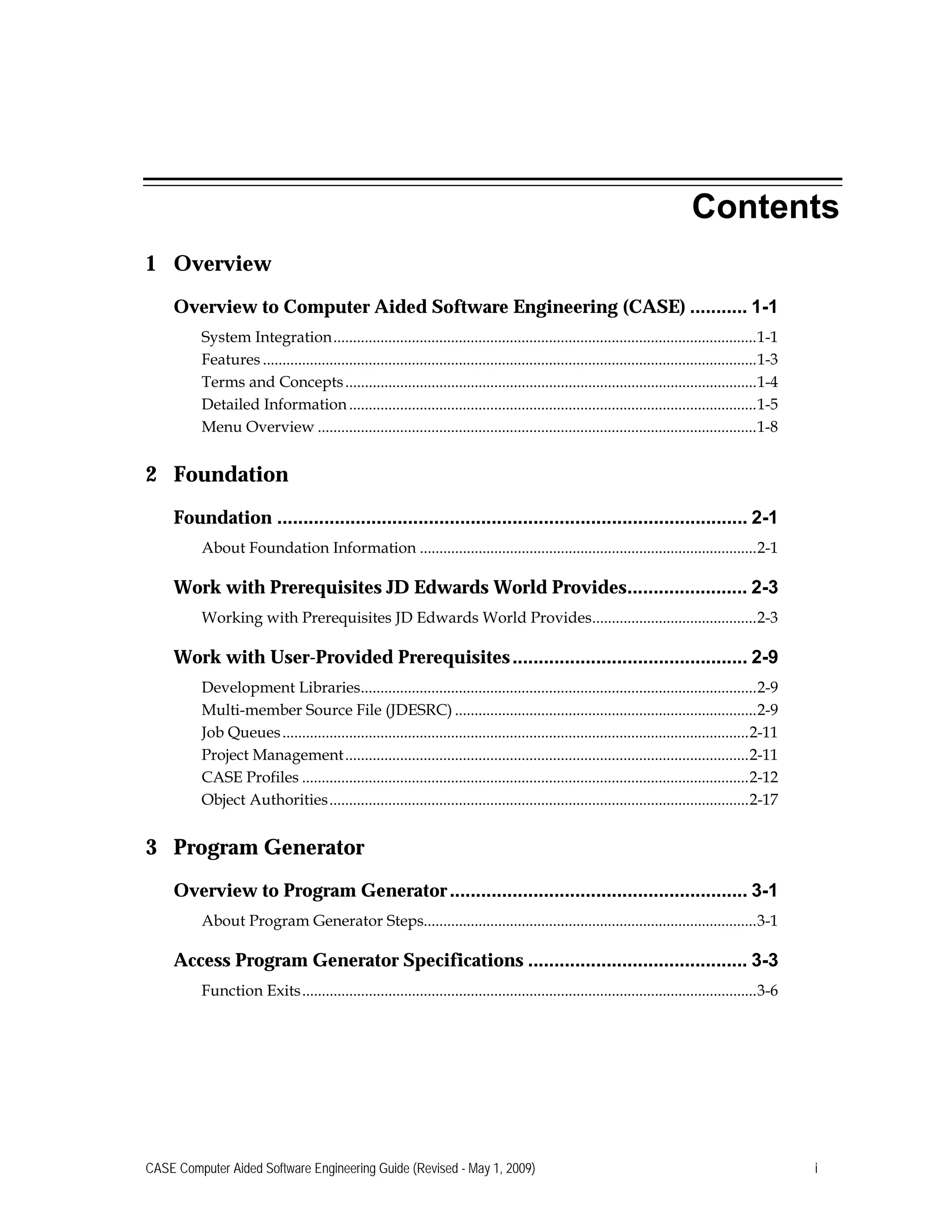 Contents
1 Overview
Overview to Computer Aided Software Engineering (CASE) ........... 1-1

System Integration............................................................................................................1-1

Features ..............................................................................................................................1-3

Terms and Concepts.........................................................................................................1-4

Detailed Information........................................................................................................1-5

Menu Overview ................................................................................................................1-8

2 Foundation
Foundation .......................................................................................... 2-1

About Foundation Information ......................................................................................2-1

Work with Prerequisites JD Edwards World Provides....................... 2-3

Working with Prerequisites JD Edwards World Provides..........................................2-3

Work with User-Provided Prerequisites............................................. 2-9

Development Libraries.....................................................................................................2-9

Multi-member Source File (JDESRC) .............................................................................2-9

Job Queues.......................................................................................................................2-11

Project Management.......................................................................................................2-11

CASE Profiles ..................................................................................................................2-12

Object Authorities...........................................................................................................2-17

3 Program Generator
Overview to Program Generator......................................................... 3-1

About Program Generator Steps.....................................................................................3-1

Access Program Generator Specifications .......................................... 3-3

Function Exits....................................................................................................................3-6

CASE Computer Aided Software Engineering Guide (Revised - May 1, 2009) i
 