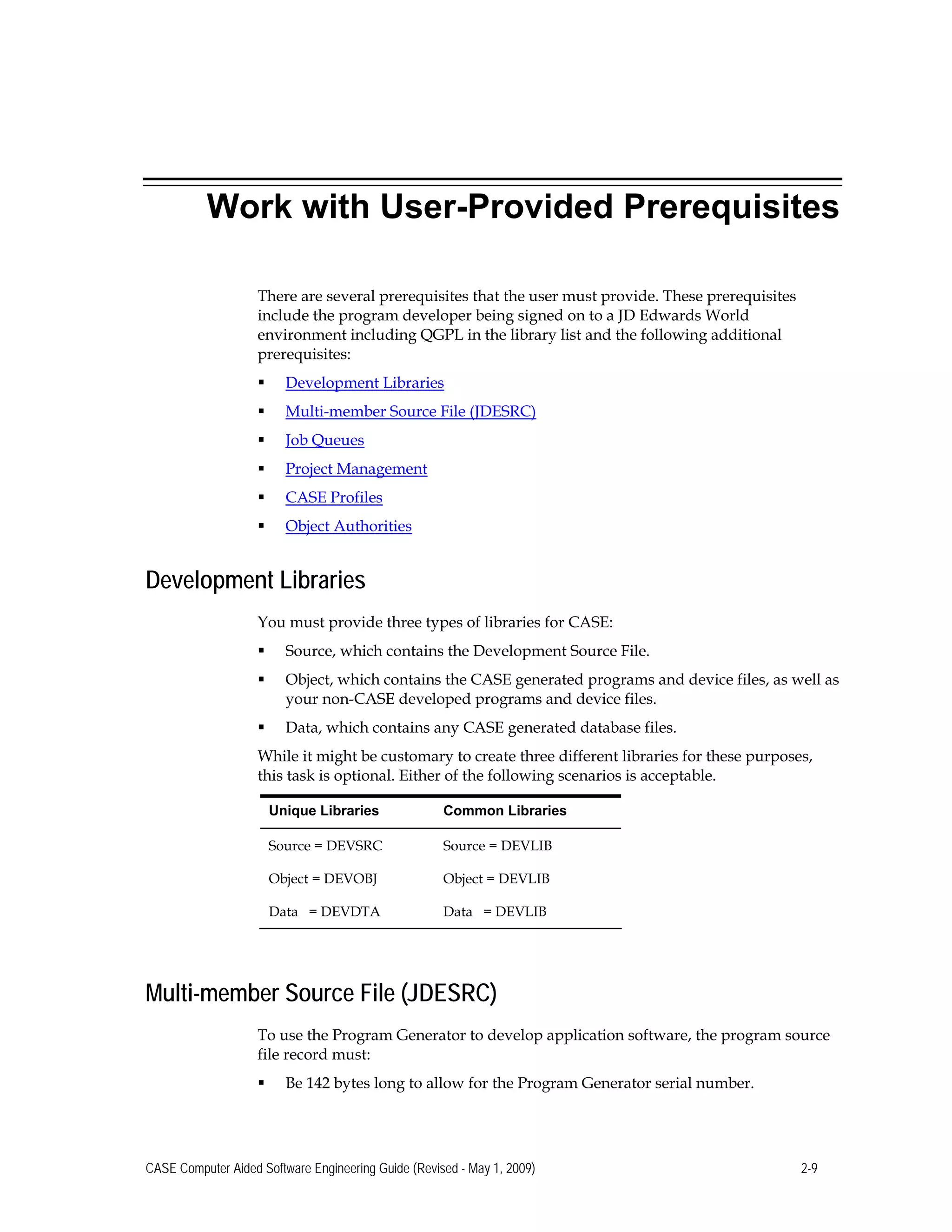 Work with User-Provided Prerequisites
There are several prerequisites that the user must provide. These prerequisites
include the program developer being signed on to a JD Edwards World
environment including QGPL in the library list and the following additional
prerequisites:
 Development Libraries
 Multi-member Source File (JDESRC)
 Job Queues
 Project Management
 CASE Profiles
 Object Authorities
Development Libraries
You must provide three types of libraries for CASE:
 Source, which contains the Development Source File.
 Object, which contains the CASE generated programs and device files, as well as
your non-CASE developed programs and device files.
 Data, which contains any CASE generated database files.
While it might be customary to create three different libraries for these purposes,
this task is optional. Either of the following scenarios is acceptable.
Unique Libraries Common Libraries
Source = DEVSRC Source = DEVLIB
Object = DEVOBJ Object = DEVLIB
Data = DEVDTA Data = DEVLIB
Multi-member Source File (JDESRC)
To use the Program Generator to develop application software, the program source
file record must:
 Be 142 bytes long to allow for the Program Generator serial number.
CASE Computer Aided Software Engineering Guide (Revised - May 1, 2009) 2-9
 
