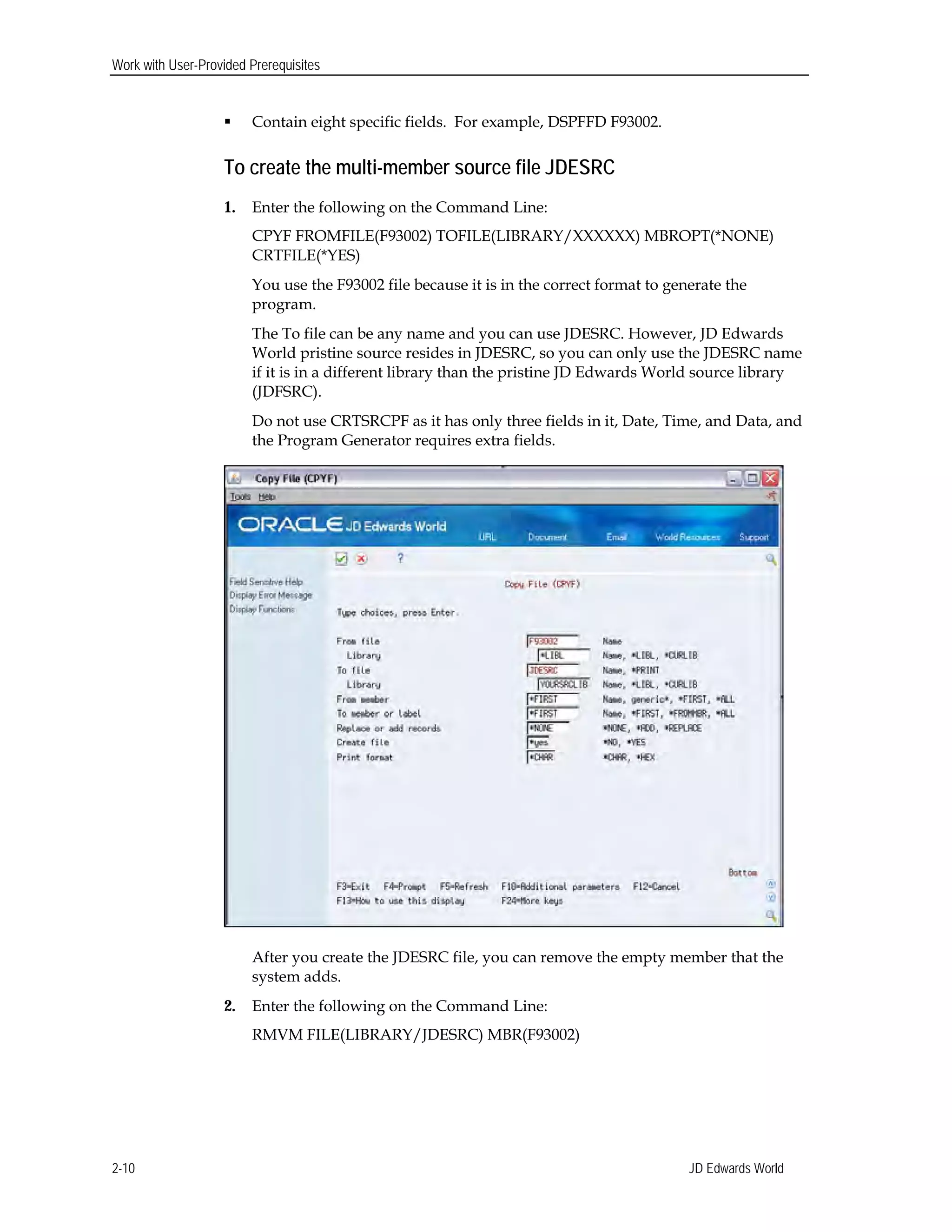 Work with User-Provided Prerequisites
 Contain eight specific fields. For example, DSPFFD F93002.
To create the multi-member source file JDESRC
1.	 Enter the following on the Command Line:
CPYF FROMFILE(F93002) TOFILE(LIBRARY/XXXXXX) MBROPT(*NONE)
CRTFILE(*YES)
You use the F93002 file because it is in the correct format to generate the
program.
The To file can be any name and you can use JDESRC. However, JD Edwards
World pristine source resides in JDESRC, so you can only use the JDESRC name
if it is in a different library than the pristine JD Edwards World source library
(JDFSRC).
Do not use CRTSRCPF as it has only three fields in it, Date, Time, and Data, and
the Program Generator requires extra fields.
After you create the JDESRC file, you can remove the empty member that the
system adds.
2.	 Enter the following on the Command Line:
RMVM FILE(LIBRARY/JDESRC) MBR(F93002)
JD Edwards World2-10
 
