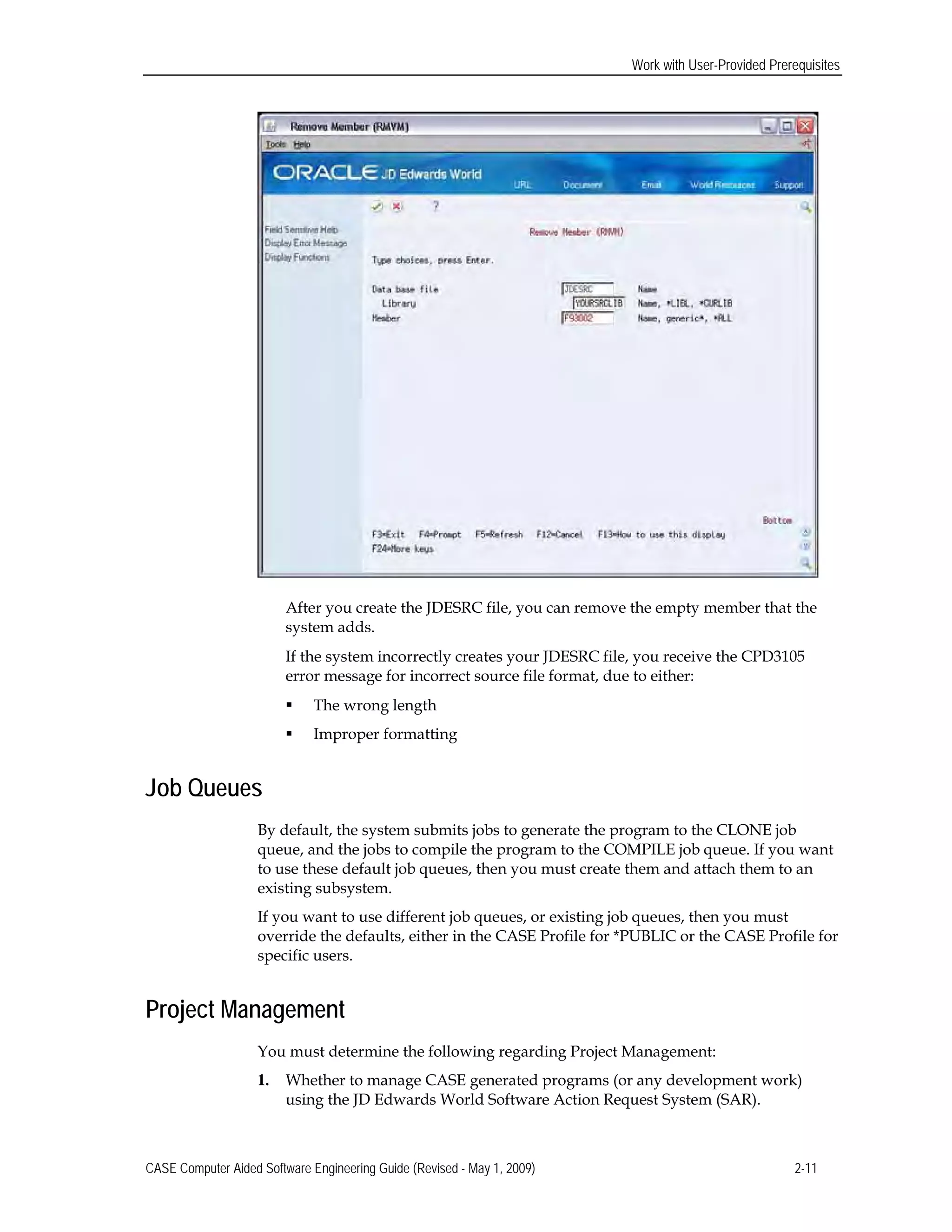 Work with User-Provided Prerequisites
After you create the JDESRC file, you can remove the empty member that the
system adds.
If the system incorrectly creates your JDESRC file, you receive the CPD3105
error message for incorrect source file format, due to either:
 The wrong length
 Improper formatting
Job Queues
By default, the system submits jobs to generate the program to the CLONE job
queue, and the jobs to compile the program to the COMPILE job queue. If you want
to use these default job queues, then you must create them and attach them to an
existing subsystem.
If you want to use different job queues, or existing job queues, then you must
override the defaults, either in the CASE Profile for *PUBLIC or the CASE Profile for
specific users.
Project Management
You must determine the following regarding Project Management:
1.	 Whether to manage CASE generated programs (or any development work)
using the JD Edwards World Software Action Request System (SAR).
CASE Computer Aided Software Engineering Guide (Revised - May 1, 2009) 2-11
 