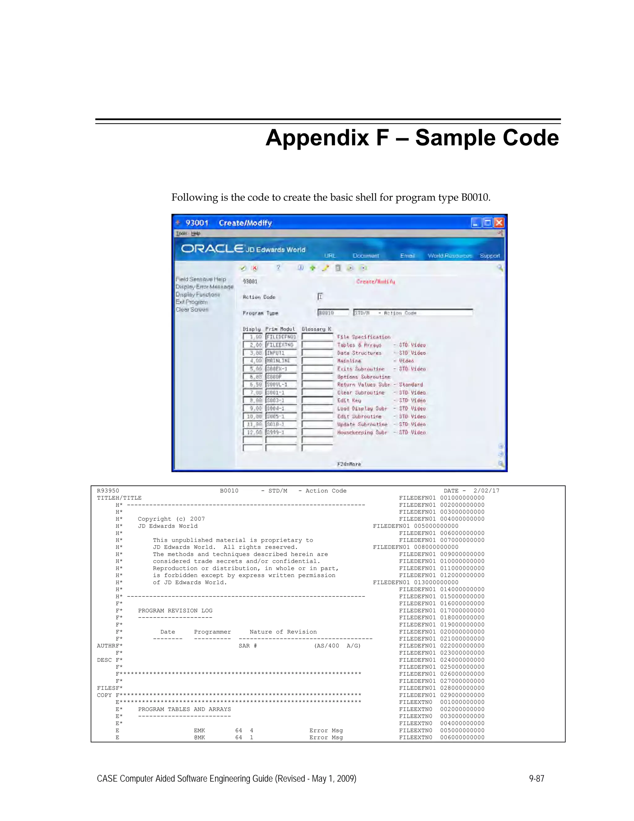 Appendix F – Sample Code
Following is the code to create the basic shell for program type B0010.
R93950 B0010 - STD/M - Action Code DATE - 2/02/17
TITLEH/TITLE FILEDEFN01 001000000000
H* ---------------------------------------------------------------- FILEDEFN01 002000000000
H* FILEDEFN01 003000000000
H* Copyright (c) 2007 FILEDEFN01 004000000000
H* JD Edwards World FILEDEFN01 005000000000
H* FILEDEFN01 006000000000
H* This unpublished material is proprietary to FILEDEFN01 007000000000
H* JD Edwards World. All rights reserved. FILEDEFN01 008000000000
H* The methods and techniques described herein are FILEDEFN01 009000000000
H* considered trade secrets and/or confidential. FILEDEFN01 010000000000
H* Reproduction or distribution, in whole or in part, FILEDEFN01 011000000000
H* is forbidden except by express written permission FILEDEFN01 012000000000
H* of JD Edwards World. FILEDEFN01 013000000000
H* FILEDEFN01 014000000000
H* ---------------------------------------------------------------- FILEDEFN01 015000000000
F* FILEDEFN01 016000000000
F* PROGRAM REVISION LOG FILEDEFN01 017000000000
F* -------------------- FILEDEFN01 018000000000
F* FILEDEFN01 019000000000
F* Date Programmer Nature of Revision FILEDEFN01 020000000000
F* -------- ---------- ------------------------------------ FILEDEFN01 021000000000
AUTHRF* SAR # (AS/400 A/G) FILEDEFN01 022000000000
F* FILEDEFN01 023000000000
DESC F* FILEDEFN01 024000000000
F* FILEDEFN01 025000000000
F***************************************************************** FILEDEFN01 026000000000
F* FILEDEFN01 027000000000
FILESF* FILEDEFN01 028000000000
COPY F***************************************************************** FILEDEFN01 029000000000
E***************************************************************** FILEEXTN0 001000000000
E* PROGRAM TABLES AND ARRAYS FILEEXTN0 002000000000
E* ------------------------- FILEEXTN0 003000000000
E* FILEEXTN0 004000000000
E EMK 64 4 Error Msg FILEEXTN0 005000000000
E @MK 64 1 Error Msg FILEEXTN0 006000000000
CASE Computer Aided Software Engineering Guide (Revised - May 1, 2009) 9-87
 