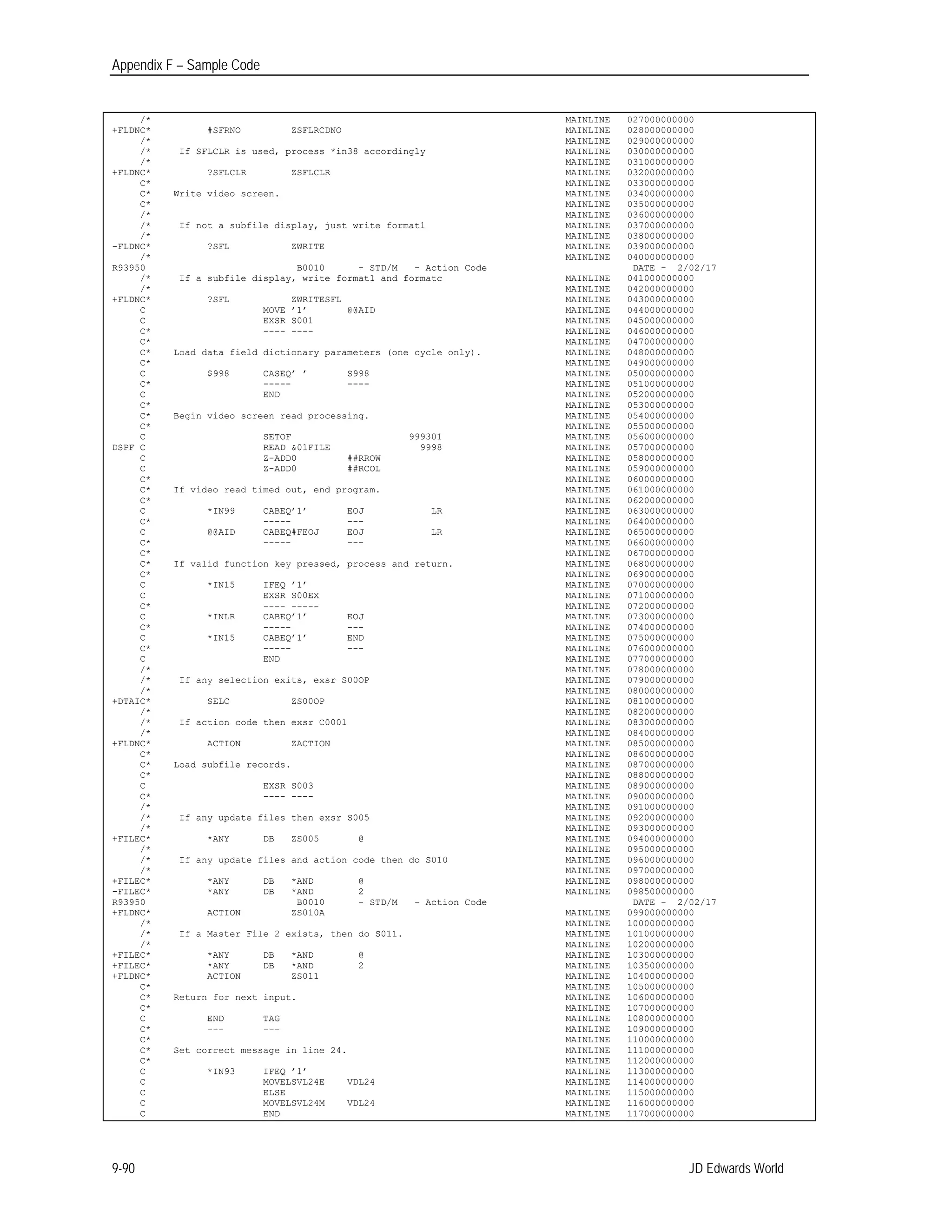 Appendix F – Sample Code
/*
+FLDNC* #SFRNO ZSFLRCDNO
MAINLINE
MAINLINE
027000000000
028000000000
/*
/*
/*
+FLDNC*
If SFLCLR is used, process *in38 accordingly
?SFLCLR ZSFLCLR
MAINLINE
MAINLINE
MAINLINE
MAINLINE
029000000000
030000000000
031000000000
032000000000
C* MAINLINE 033000000000
C* Write video screen. MAINLINE 034000000000
C* MAINLINE 035000000000
/*
/*
/*
-FLDNC*
If not a subfile display, just write format1
?SFL ZWRITE
MAINLINE
MAINLINE
MAINLINE
MAINLINE
036000000000
037000000000
038000000000
039000000000
/*
R93950
/*
/*
+FLDNC*
B0010 - STD/M - Action Code
If a subfile display, write format1 and formatc
?SFL ZWRITESFL
MAINLINE
MAINLINE
MAINLINE
MAINLINE
040000000000
DATE - 2/02/17
041000000000
042000000000
043000000000
C
C
MOVE ’1’ @@AID
EXSR S001
MAINLINE
MAINLINE
044000000000
045000000000
C* ---- ---- MAINLINE 046000000000
C* MAINLINE 047000000000
C*
C*
Load data field dictionary parameters (one cycle only). MAINLINE
MAINLINE
048000000000
049000000000
C
C*
$998 CASEQ’ ’ S998
----- ----
MAINLINE
MAINLINE
050000000000
051000000000
C END MAINLINE 052000000000
C* MAINLINE 053000000000
C*
C*
Begin video screen read processing. MAINLINE
MAINLINE
054000000000
055000000000
C SETOF 999301 MAINLINE 056000000000
DSPF C READ &01FILE 9998 MAINLINE 057000000000
C Z-ADD0 ##RROW MAINLINE 058000000000
C Z-ADD0 ##RCOL MAINLINE 059000000000
C* MAINLINE 060000000000
C*
C*
If video read timed out, end program. MAINLINE
MAINLINE
061000000000
062000000000
C
C*
*IN99 CABEQ’1’ EOJ LR
----- ---
MAINLINE
MAINLINE
063000000000
064000000000
C
C*
@@AID CABEQ#FEOJ EOJ LR
----- ---
MAINLINE
MAINLINE
065000000000
066000000000
C* MAINLINE 067000000000
C*
C*
If valid function key pressed, process and return. MAINLINE
MAINLINE
068000000000
069000000000
C
C
*IN15 IFEQ ’1’
EXSR S00EX
MAINLINE
MAINLINE
070000000000
071000000000
C* ---- ----- MAINLINE 072000000000
C
C*
*INLR CABEQ’1’ EOJ
----- ---
MAINLINE
MAINLINE
073000000000
074000000000
C
C*
*IN15 CABEQ’1’ END
----- ---
MAINLINE
MAINLINE
075000000000
076000000000
C END MAINLINE 077000000000
/*
/*
/*
+DTAIC*
If any selection exits, exsr S00OP
SELC ZS00OP
MAINLINE
MAINLINE
MAINLINE
MAINLINE
078000000000
079000000000
080000000000
081000000000
/*
/*
/*
+FLDNC*
If action code then exsr C0001
ACTION ZACTION
MAINLINE
MAINLINE
MAINLINE
MAINLINE
082000000000
083000000000
084000000000
085000000000
C* MAINLINE 086000000000
C* Load subfile records. MAINLINE 087000000000
C* MAINLINE 088000000000
C EXSR S003 MAINLINE 089000000000
C* ---- ---- MAINLINE 090000000000
/*
/*
/*
+FILEC*
/*
/*
/*
+FILEC*
-FILEC*
If any update files then exsr S005
*ANY DB ZS005 @
If any update files and action code then do S010
*ANY DB *AND @
*ANY DB *AND 2
MAINLINE
MAINLINE
MAINLINE
MAINLINE
MAINLINE
MAINLINE
MAINLINE
MAINLINE
MAINLINE
091000000000
092000000000
093000000000
094000000000
095000000000
096000000000
097000000000
098000000000
098500000000
R93950
+FLDNC*
B0010 - STD/M - Action Code
ACTION ZS010A MAINLINE
DATE - 2/02/17
099000000000
/*
/*
/*
+FILEC*
+FILEC*
If a Master File 2 exists, then do S011.
*ANY DB *AND @
*ANY DB *AND 2
MAINLINE
MAINLINE
MAINLINE
MAINLINE
MAINLINE
100000000000
101000000000
102000000000
103000000000
103500000000
+FLDNC* ACTION ZS011 MAINLINE 104000000000
C* MAINLINE 105000000000
C*
C*
Return for next input. MAINLINE
MAINLINE
106000000000
107000000000
C END TAG MAINLINE 108000000000
C* --- --- MAINLINE 109000000000
C* MAINLINE 110000000000
C*
C*
Set correct message in line 24. MAINLINE
MAINLINE
111000000000
112000000000
C
C
*IN93 IFEQ ’1’
MOVELSVL24E VDL24
MAINLINE
MAINLINE
113000000000
114000000000
C ELSE MAINLINE 115000000000
C MOVELSVL24M VDL24 MAINLINE 116000000000
C END MAINLINE 117000000000
9-90 JD Edwards World
 