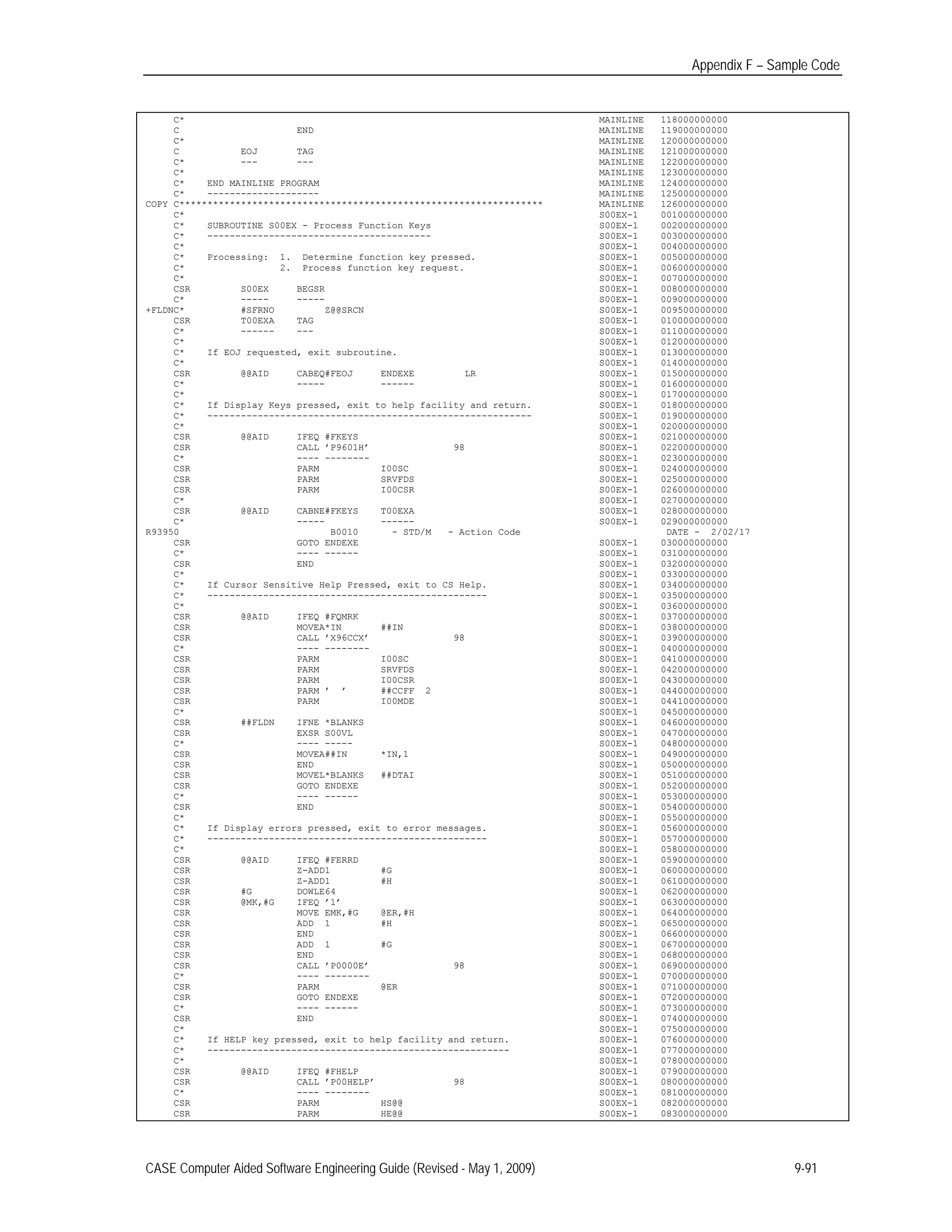 Appendix F – Sample Code
C* MAINLINE 118000000000
C END MAINLINE 119000000000
C* MAINLINE 120000000000
C EOJ TAG MAINLINE 121000000000
C* --- --- MAINLINE 122000000000
C* MAINLINE 123000000000
C* END MAINLINE PROGRAM MAINLINE 124000000000
C* -------------------- MAINLINE 125000000000
COPY C***************************************************************** MAINLINE 126000000000
C* S00EX-1 001000000000
C* SUBROUTINE S00EX - Process Function Keys S00EX-1 002000000000
C* ---------------------------------------- S00EX-1 003000000000
C* S00EX-1 004000000000
C* Processing: 1. Determine function key pressed. S00EX-1 005000000000
C* 2. Process function key request. S00EX-1 006000000000
C* S00EX-1 007000000000
CSR S00EX BEGSR S00EX-1 008000000000
C* ----- ----- S00EX-1 009000000000
+FLDNC* #SFRNO Z@@SRCN S00EX-1 009500000000
CSR T00EXA TAG S00EX-1 010000000000
C* ------ --- S00EX-1 011000000000
C* S00EX-1 012000000000
C* If EOJ requested, exit subroutine. S00EX-1 013000000000
C* S00EX-1 014000000000
CSR @@AID CABEQ#FEOJ ENDEXE LR S00EX-1 015000000000
C* ----- ------ S00EX-1 016000000000
C* S00EX-1 017000000000
C* If Display Keys pressed, exit to help facility and return. S00EX-1 018000000000
C* ---------------------------------------------------------- S00EX-1 019000000000
C* S00EX-1 020000000000
CSR @@AID IFEQ #FKEYS S00EX-1 021000000000
CSR CALL ’P9601H’ 98 S00EX-1 022000000000
C* ---- -------- S00EX-1 023000000000
CSR PARM I00SC S00EX-1 024000000000
CSR PARM SRVFDS S00EX-1 025000000000
CSR PARM I00CSR S00EX-1 026000000000
C* S00EX-1 027000000000
CSR @@AID CABNE#FKEYS T00EXA S00EX-1 028000000000
C* ----- ------ S00EX-1 029000000000
R93950 B0010 - STD/M - Action Code DATE - 2/02/17
CSR GOTO ENDEXE S00EX-1 030000000000
C* ---- ------ S00EX-1 031000000000
CSR END S00EX-1 032000000000
C* S00EX-1 033000000000
C* If Cursor Sensitive Help Pressed, exit to CS Help. S00EX-1 034000000000
C* -------------------------------------------------- S00EX-1 035000000000
C* S00EX-1 036000000000
CSR @@AID IFEQ #FQMRK S00EX-1 037000000000
CSR MOVEA*IN ##IN S00EX-1 038000000000
CSR CALL ’X96CCX’ 98 S00EX-1 039000000000
C* ---- -------- S00EX-1 040000000000
CSR PARM I00SC S00EX-1 041000000000
CSR PARM SRVFDS S00EX-1 042000000000
CSR PARM I00CSR S00EX-1 043000000000
CSR PARM ’ ’ ##CCFF 2 S00EX-1 044000000000
CSR PARM I00MDE S00EX-1 044100000000
C* S00EX-1 045000000000
CSR ##FLDN IFNE *BLANKS S00EX-1 046000000000
CSR EXSR S00VL S00EX-1 047000000000
C* ---- ----- S00EX-1 048000000000
CSR MOVEA##IN *IN,1 S00EX-1 049000000000
CSR END S00EX-1 050000000000
CSR MOVEL*BLANKS ##DTAI S00EX-1 051000000000
CSR GOTO ENDEXE S00EX-1 052000000000
C* ---- ------ S00EX-1 053000000000
CSR END S00EX-1 054000000000
C* S00EX-1 055000000000
C* If Display errors pressed, exit to error messages. S00EX-1 056000000000
C* -------------------------------------------------- S00EX-1 057000000000
C* S00EX-1 058000000000
CSR @@AID IFEQ #FERRD S00EX-1 059000000000
CSR Z-ADD1 #G S00EX-1 060000000000
CSR Z-ADD1 #H S00EX-1 061000000000
CSR #G DOWLE64 S00EX-1 062000000000
CSR @MK,#G IFEQ ’1’ S00EX-1 063000000000
CSR MOVE EMK,#G @ER,#H S00EX-1 064000000000
CSR ADD 1 #H S00EX-1 065000000000
CSR END S00EX-1 066000000000
CSR ADD 1 #G S00EX-1 067000000000
CSR END S00EX-1 068000000000
CSR CALL ’P0000E’ 98 S00EX-1 069000000000
C* ---- -------- S00EX-1 070000000000
CSR PARM @ER S00EX-1 071000000000
CSR GOTO ENDEXE S00EX-1 072000000000
C* ---- ------ S00EX-1 073000000000
CSR END S00EX-1 074000000000
C* S00EX-1 075000000000
C* If HELP key pressed, exit to help facility and return. S00EX-1 076000000000
C* ------------------------------------------------------ S00EX-1 077000000000
C* S00EX-1 078000000000
CSR @@AID IFEQ #FHELP S00EX-1 079000000000
CSR CALL ’P00HELP’ 98 S00EX-1 080000000000
C* ---- -------- S00EX-1 081000000000
CSR PARM HS@@ S00EX-1 082000000000
CSR PARM HE@@ S00EX-1 083000000000
CASE Computer Aided Software Engineering Guide (Revised - May 1, 2009) 9-91
 