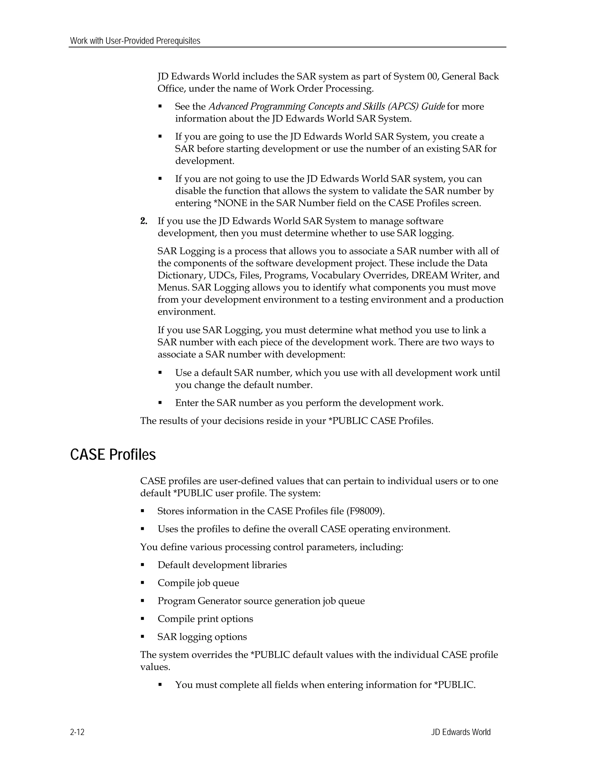 Work with User-Provided Prerequisites
JD Edwards World includes the SAR system as part of System 00, General Back
Office, under the name of Work Order Processing.
 See the Advanced Programming Concepts and Skills (APCS) Guide for more
information about the JD Edwards World SAR System.
 If you are going to use the JD Edwards World SAR System, you create a
SAR before starting development or use the number of an existing SAR for
development.
 If you are not going to use the JD Edwards World SAR system, you can
disable the function that allows the system to validate the SAR number by
entering *NONE in the SAR Number field on the CASE Profiles screen.
2.	 If you use the JD Edwards World SAR System to manage software
development, then you must determine whether to use SAR logging.
SAR Logging is a process that allows you to associate a SAR number with all of
the components of the software development project. These include the Data
Dictionary, UDCs, Files, Programs, Vocabulary Overrides, DREAM Writer, and
Menus. SAR Logging allows you to identify what components you must move
from your development environment to a testing environment and a production
environment.
If you use SAR Logging, you must determine what method you use to link a
SAR number with each piece of the development work. There are two ways to
associate a SAR number with development:
 Use a default SAR number, which you use with all development work until
you change the default number.
 Enter the SAR number as you perform the development work.
The results of your decisions reside in your *PUBLIC CASE Profiles.
CASE Profiles
CASE profiles are user-defined values that can pertain to individual users or to one
default *PUBLIC user profile. The system:
 Stores information in the CASE Profiles file (F98009).
 Uses the profiles to define the overall CASE operating environment.
You define various processing control parameters, including:
 Default development libraries
 Compile job queue
 Program Generator source generation job queue
 Compile print options
 SAR logging options
The system overrides the *PUBLIC default values with the individual CASE profile
values.
 You must complete all fields when entering information for *PUBLIC.
JD Edwards World2-12
 