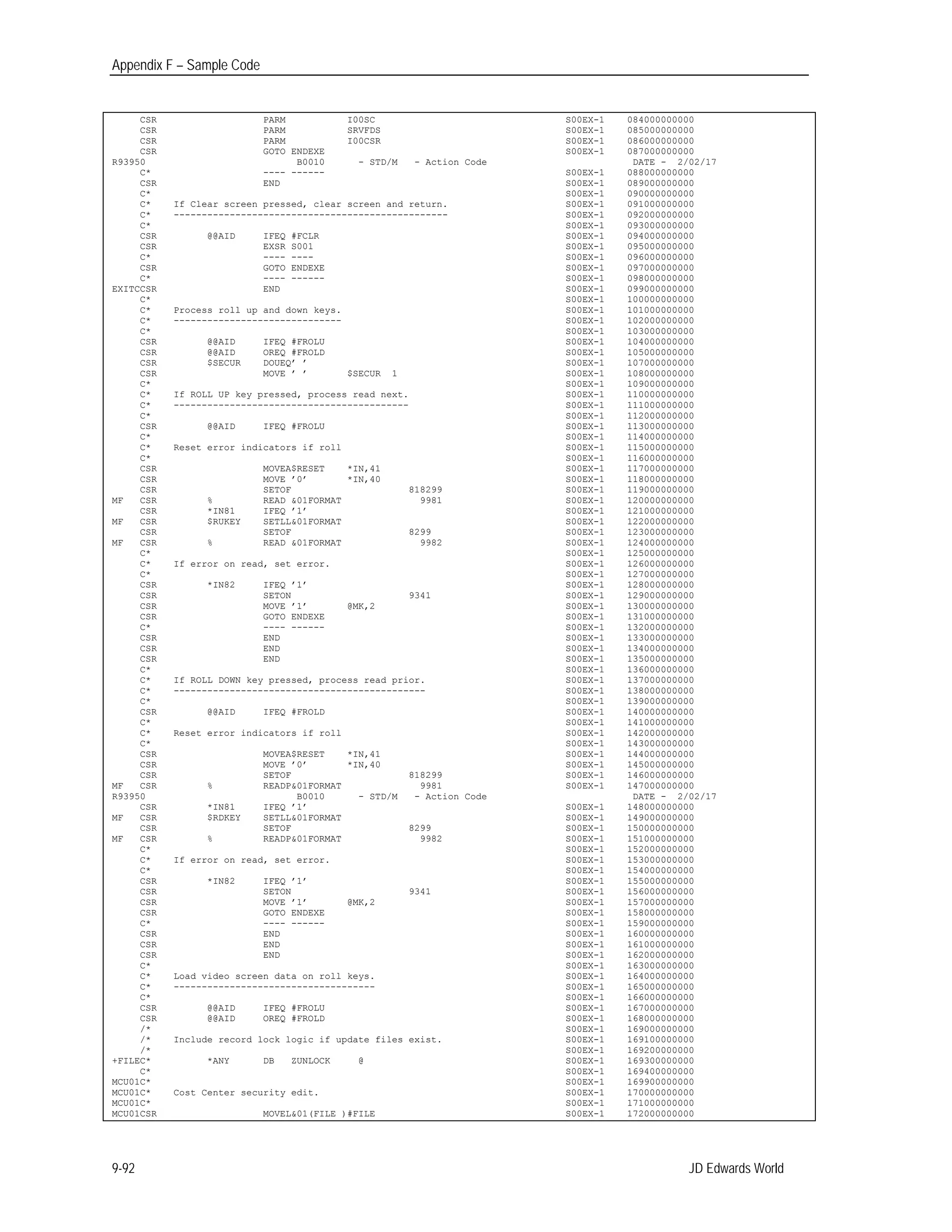 Appendix F – Sample Code
CSR PARM I00SC S00EX-1 084000000000 

CSR PARM SRVFDS S00EX-1 085000000000 

CSR PARM I00CSR S00EX-1 086000000000 

CSR GOTO ENDEXE S00EX-1 087000000000 

R93950 B0010 - STD/M - Action Code DATE - 2/02/17

C* ---- ------ S00EX-1 088000000000 

CSR END S00EX-1 089000000000 

C* S00EX-1 090000000000 

C* If Clear screen pressed, clear screen and return. S00EX-1 091000000000 

C* ------------------------------------------------- S00EX-1 092000000000 

C* S00EX-1 093000000000 

CSR @@AID IFEQ #FCLR S00EX-1 094000000000 

CSR EXSR S001 S00EX-1 095000000000 

C* ---- ---- S00EX-1 096000000000 

CSR GOTO ENDEXE S00EX-1 097000000000 

C* ---- ------ S00EX-1 098000000000 

EXITCCSR END S00EX-1 099000000000 

C* S00EX-1 100000000000 

C* Process roll up and down keys. S00EX-1 101000000000 

C* ------------------------------ S00EX-1 102000000000 

C* S00EX-1 103000000000 

CSR @@AID IFEQ #FROLU S00EX-1 104000000000 

CSR @@AID OREQ #FROLD S00EX-1 105000000000 

CSR $SECUR DOUEQ’ ’ S00EX-1 107000000000 

CSR MOVE ’ ’ $SECUR 1 S00EX-1 108000000000 

C* S00EX-1 109000000000 

C* If ROLL UP key pressed, process read next. S00EX-1 110000000000 

C* ------------------------------------------ S00EX-1 111000000000 

C* S00EX-1 112000000000 

CSR @@AID IFEQ #FROLU S00EX-1 113000000000 

C* S00EX-1 114000000000 

C* Reset error indicators if roll S00EX-1 115000000000 

C* S00EX-1 116000000000 

CSR MOVEA$RESET *IN,41 S00EX-1 117000000000 

CSR MOVE ’0’ *IN,40 S00EX-1 118000000000 

CSR SETOF 818299 S00EX-1 119000000000 

MF 	 CSR % READ &01FORMAT 9981 S00EX-1 120000000000 

CSR *IN81 IFEQ ’1’ S00EX-1 121000000000 

MF 	 CSR $RUKEY SETLL&01FORMAT S00EX-1 122000000000 

CSR SETOF 8299 S00EX-1 123000000000 

MF 	 CSR % READ &01FORMAT 9982 S00EX-1 124000000000 

C* S00EX-1 125000000000 

C* If error on read, set error. S00EX-1 126000000000 

C* S00EX-1 127000000000 

CSR *IN82 IFEQ ’1’ S00EX-1 128000000000 

CSR SETON 9341 S00EX-1 129000000000 

CSR MOVE ’1’ @MK,2 S00EX-1 130000000000 

CSR GOTO ENDEXE S00EX-1 131000000000 

C* ---- ------ S00EX-1 132000000000 

CSR END S00EX-1 133000000000 

CSR END S00EX-1 134000000000 

CSR END S00EX-1 135000000000 

C* S00EX-1 136000000000 

C* If ROLL DOWN key pressed, process read prior. S00EX-1 137000000000 

C* --------------------------------------------- S00EX-1 138000000000 

C* S00EX-1 139000000000 

CSR @@AID IFEQ #FROLD S00EX-1 140000000000 

C* S00EX-1 141000000000 

C* Reset error indicators if roll S00EX-1 142000000000 

C* S00EX-1 143000000000 

CSR MOVEA$RESET *IN,41 S00EX-1 144000000000 

CSR MOVE ’0’ *IN,40 S00EX-1 145000000000 

CSR SETOF 818299 S00EX-1 146000000000 

MF 	 CSR % READP&01FORMAT 9981 S00EX-1 147000000000 

R93950 B0010 - STD/M - Action Code DATE - 2/02/17

CSR *IN81 IFEQ ’1’ S00EX-1 148000000000 

MF 	 CSR $RDKEY SETLL&01FORMAT S00EX-1 149000000000 

CSR SETOF 8299 S00EX-1 150000000000 

MF 	 CSR % READP&01FORMAT 9982 S00EX-1 151000000000 

C* S00EX-1 152000000000 

C* If error on read, set error. S00EX-1 153000000000 

C* S00EX-1 154000000000 

CSR *IN82 IFEQ ’1’ S00EX-1 155000000000 

CSR SETON 9341 S00EX-1 156000000000 

CSR MOVE ’1’ @MK,2 S00EX-1 157000000000 

CSR GOTO ENDEXE S00EX-1 158000000000 

C* ---- ------ S00EX-1 159000000000 

CSR END S00EX-1 160000000000 

CSR END S00EX-1 161000000000 

CSR END S00EX-1 162000000000 

C* S00EX-1 163000000000 

C* Load video screen data on roll keys. S00EX-1 164000000000 

C* ------------------------------------ S00EX-1 165000000000 

C* S00EX-1 166000000000 

CSR @@AID IFEQ #FROLU S00EX-1 167000000000 

CSR @@AID OREQ #FROLD S00EX-1 168000000000 

/* S00EX-1 169000000000 

/* Include record lock logic if update files exist. S00EX-1 169100000000 

/* S00EX-1 169200000000 

+FILEC* *ANY DB ZUNLOCK @ S00EX-1 169300000000 

C* S00EX-1 169400000000 

MCU01C* 	 S00EX-1 169900000000 

MCU01C* Cost Center security edit. 	 S00EX-1 170000000000 

MCU01C* 	 S00EX-1 171000000000 

MCU01CSR MOVEL&01(FILE )#FILE 	 S00EX-1 172000000000 

JD Edwards World9-92
 