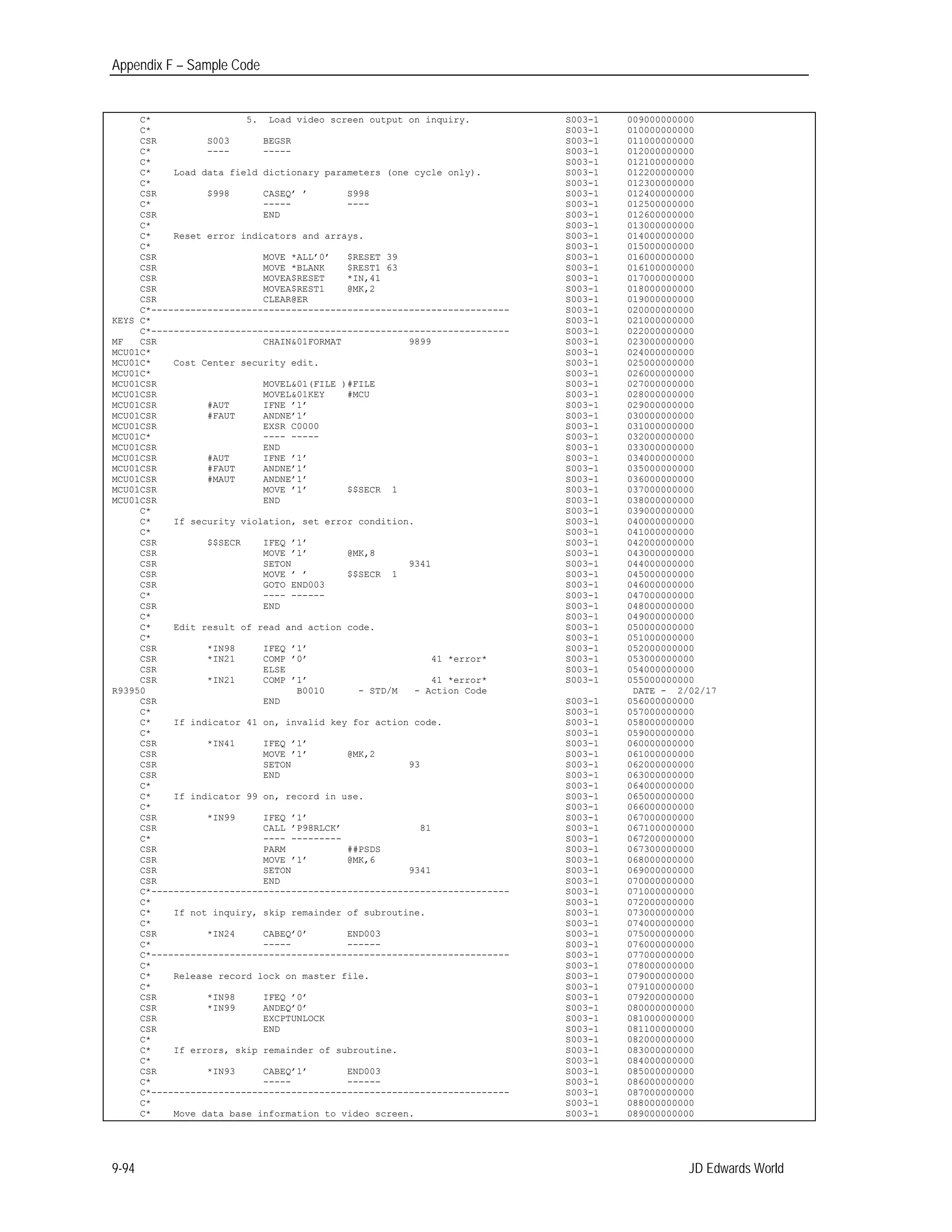 Appendix F – Sample Code
C*
C*
5. Load video screen output on inquiry. S003-1
S003-1
009000000000
010000000000
CSR S003 BEGSR S003-1 011000000000
C* ---- ----- S003-1 012000000000
C* S003-1 012100000000
C*
C*
Load data field dictionary parameters (one cycle only). S003-1
S003-1
012200000000
012300000000
CSR
C*
$998 CASEQ’ ’
-----
S998
----
S003-1
S003-1
012400000000
012500000000
CSR END S003-1 012600000000
C* S003-1 013000000000
C*
C*
Reset error indicators and arrays. S003-1
S003-1
014000000000
015000000000
CSR MOVE *ALL’0’ $RESET 39 S003-1 016000000000
CSR MOVE *BLANK $REST1 63 S003-1 016100000000
CSR MOVEA$RESET *IN,41
CSR MOVEA$REST1 @MK,2
CSR CLEAR@ER
C*----------------------------------------------------------------
S003-1
S003-1
S003-1
S003-1
017000000000
018000000000
019000000000
020000000000
KEYS C* S003-1 021000000000
C*---------------------------------------------------------------- S003-1 022000000000
MF CSR CHAIN&01FORMAT 9899 S003-1 023000000000
MCU01C* S003-1 024000000000
MCU01C*
MCU01C*
Cost Center security edit. S003-1
S003-1
025000000000
026000000000
MCU01CSR
MCU01CSR
MOVEL&01(FILE )#FILE
MOVEL&01KEY #MCU
S003-1
S003-1
027000000000
028000000000
MCU01CSR #AUT IFNE ’1’ S003-1 029000000000
MCU01CSR #FAUT ANDNE’1’ S003-1 030000000000
MCU01CSR EXSR C0000 S003-1 031000000000
MCU01C* ---- ----- S003-1 032000000000
MCU01CSR END S003-1 033000000000
MCU01CSR #AUT IFNE ’1’ S003-1 034000000000
MCU01CSR #FAUT ANDNE’1’ S003-1 035000000000
MCU01CSR #MAUT ANDNE’1’ S003-1 036000000000
MCU01CSR MOVE ’1’ $$SECR 1 S003-1 037000000000
MCU01CSR END S003-1 038000000000
C* S003-1 039000000000
C*
C*
If security violation, set error condition. S003-1
S003-1
040000000000
041000000000
CSR
CSR
CSR
$$SECR IFEQ ’1’
MOVE ’1’
SETON
@MK,8
9341
S003-1
S003-1
S003-1
042000000000
043000000000
044000000000
CSR MOVE ’ ’ $$SECR 1 S003-1 045000000000
CSR GOTO END003 S003-1 046000000000
C* ---- ------ S003-1 047000000000
CSR END S003-1 048000000000
C* S003-1 049000000000
C* Edit result of read and action code. S003-1 050000000000
C* S003-1 051000000000
CSR
CSR
*IN98
*IN21
IFEQ ’1’
COMP ’0’ 41 *error*
S003-1
S003-1
052000000000
053000000000
CSR ELSE S003-1 054000000000
CSR *IN21 COMP ’1’ 41 *error* S003-1 055000000000
R93950
CSR END
B0010 - STD/M - Action Code
S003-1
DATE - 2/02/17
056000000000
C* S003-1 057000000000
C*
C*
If indicator 41 on, invalid key for action code. S003-1
S003-1
058000000000
059000000000
CSR
CSR
CSR
*IN41 IFEQ ’1’
MOVE ’1’
SETON
@MK,2
93
S003-1
S003-1
S003-1
060000000000
061000000000
062000000000
CSR END S003-1 063000000000
C* S003-1 064000000000
C*
C*
If indicator 99 on, record in use. S003-1
S003-1
065000000000
066000000000
CSR
CSR
*IN99 IFEQ ’1’
CALL ’P98RLCK’ 81
S003-1
S003-1
067000000000
067100000000
C* ---- --------- S003-1 067200000000
CSR PARM ##PSDS S003-1 067300000000
CSR
CSR
MOVE ’1’
SETON
@MK,6
9341
S003-1
S003-1
068000000000
069000000000
CSR END S003-1 070000000000
C*---------------------------------------------------------------- S003-1 071000000000
C* S003-1 072000000000
C*
C*
If not inquiry, skip remainder of subroutine. S003-1
S003-1
073000000000
074000000000
CSR
C*
*IN24 CABEQ’0’
-----
END003
------
S003-1
S003-1
075000000000
076000000000
C*---------------------------------------------------------------- S003-1 077000000000
C* S003-1 078000000000
C* Release record lock on master file. S003-1 079000000000
C* S003-1 079100000000
CSR
CSR
CSR
*IN98
*IN99
IFEQ ’0’
ANDEQ’0’
EXCPTUNLOCK
S003-1
S003-1
S003-1
079200000000
080000000000
081000000000
CSR END S003-1 081100000000
C* S003-1 082000000000
C*
C*
If errors, skip remainder of subroutine. S003-1
S003-1
083000000000
084000000000
CSR
C*
*IN93 CABEQ’1’
-----
END003
------
S003-1
S003-1
085000000000
086000000000
C*---------------------------------------------------------------- S003-1 087000000000
C* S003-1 088000000000
C* Move data base information to video screen. S003-1 089000000000
9-94 JD Edwards World
 