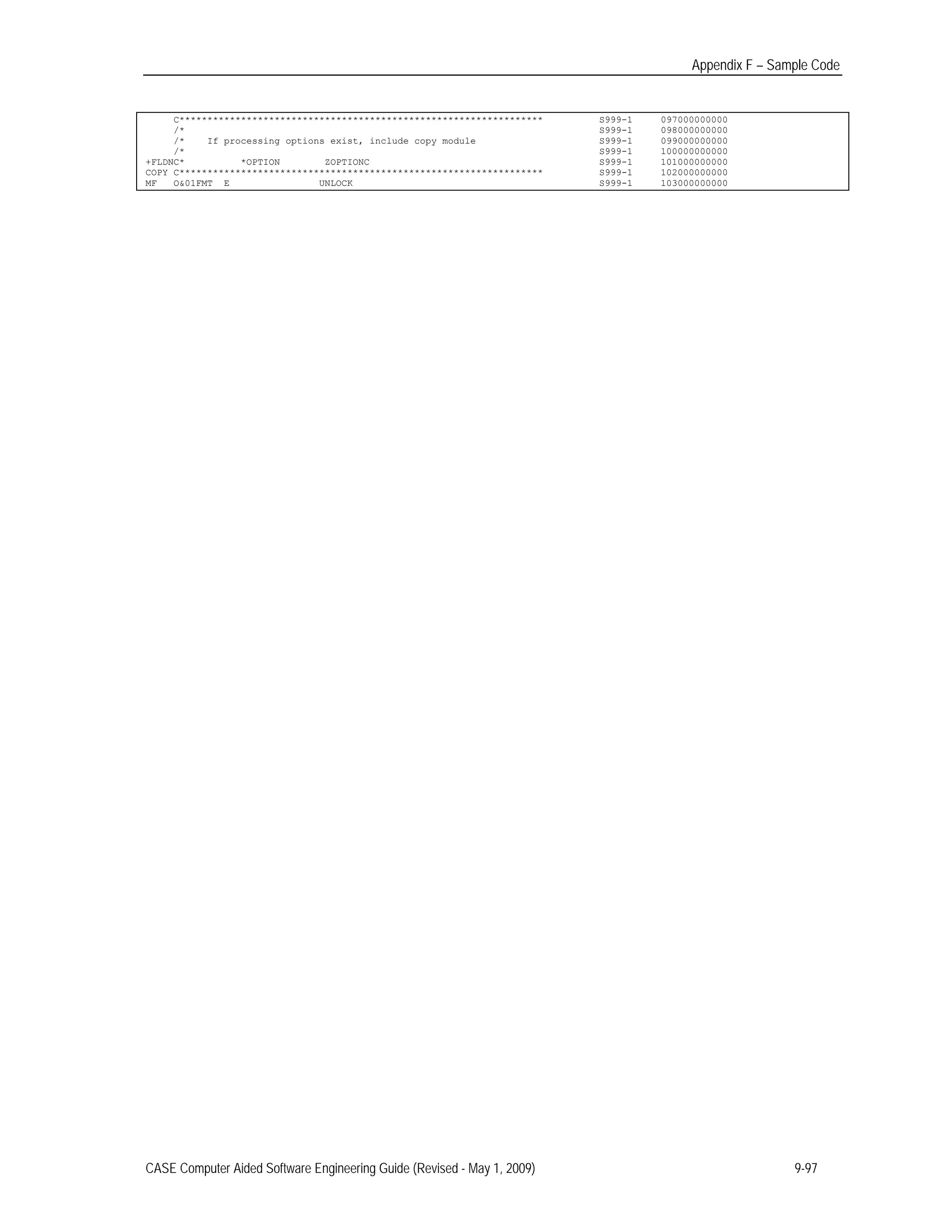 Appendix F – Sample Code
C***************************************************************** S999-1 097000000000
/*
/*
/*
+FLDNC*
If processing options exist, include copy module
*OPTION ZOPTIONC
S999-1
S999-1
S999-1
S999-1
098000000000
099000000000
100000000000
101000000000
COPY C***************************************************************** S999-1 102000000000
MF O&01FMT E UNLOCK S999-1 103000000000
CASE Computer Aided Software Engineering Guide (Revised - May 1, 2009) 9-97
 