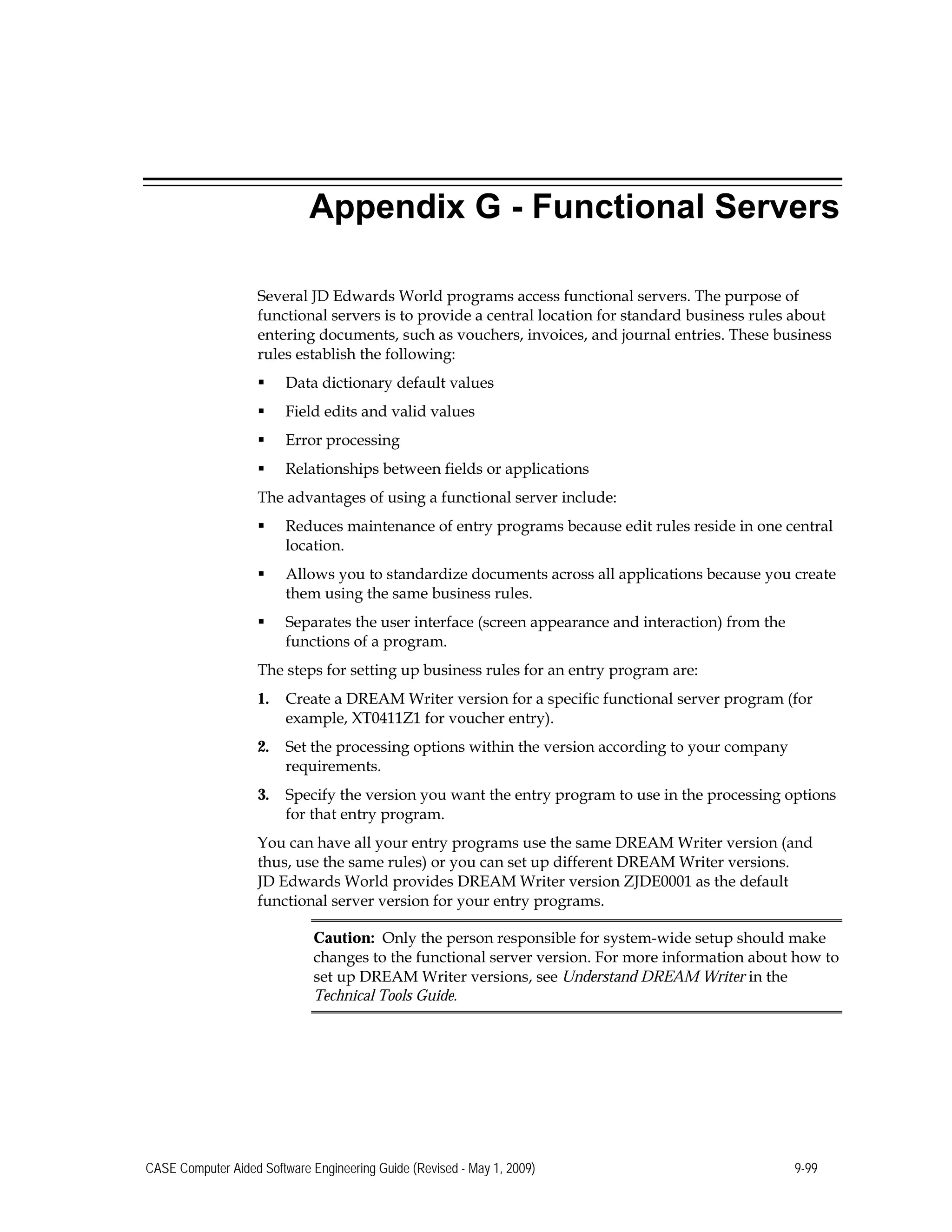 Appendix G - Functional Servers
Several JD Edwards World programs access functional servers. The purpose of
functional servers is to provide a central location for standard business rules about
entering documents, such as vouchers, invoices, and journal entries. These business
rules establish the following:
 Data dictionary default values
 Field edits and valid values
 Error processing
 Relationships between fields or applications
The advantages of using a functional server include:
 Reduces maintenance of entry programs because edit rules reside in one central
location.
 Allows you to standardize documents across all applications because you create
them using the same business rules.
 Separates the user interface (screen appearance and interaction) from the
functions of a program.
The steps for setting up business rules for an entry program are:
1.	 Create a DREAM Writer version for a specific functional server program (for
example, XT0411Z1 for voucher entry).
2.	 Set the processing options within the version according to your company
requirements.
3.	 Specify the version you want the entry program to use in the processing options
for that entry program.
You can have all your entry programs use the same DREAM Writer version (and
thus, use the same rules) or you can set up different DREAM Writer versions.
JD Edwards World provides DREAM Writer version ZJDE0001 as the default
functional server version for your entry programs.
Caution: Only the person responsible for system-wide setup should make
changes to the functional server version. For more information about how to
set up DREAM Writer versions, see Understand DREAM Writer in the
Technical Tools Guide.
CASE Computer Aided Software Engineering Guide (Revised - May 1, 2009) 9-99
 