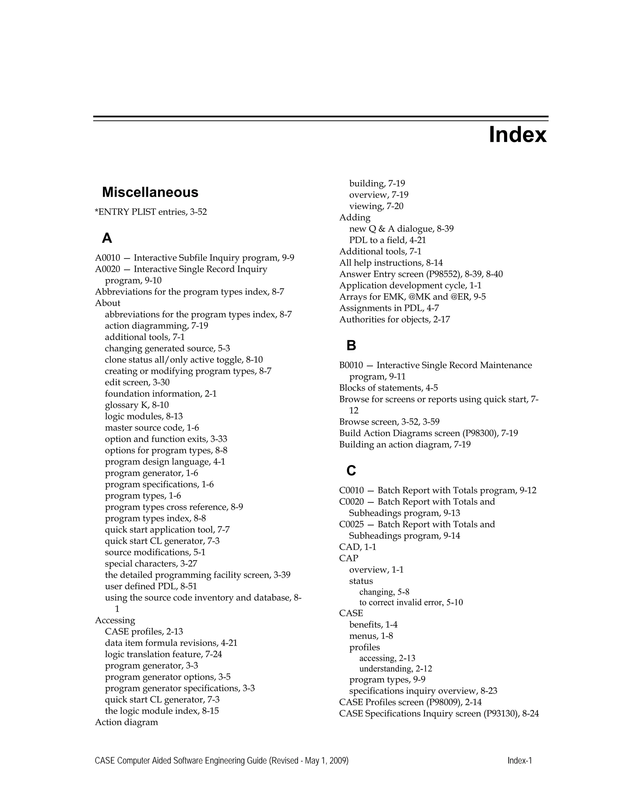 Miscellaneous
*ENTRY PLIST entries, 3-52 

A
A0010 — Interactive Subfile Inquiry program, 9-9 

A0020 — Interactive Single Record Inquiry 

program, 9-10 

Abbreviations for the program types index, 8-7 

About 

abbreviations for the program types index, 8-7 

action diagramming, 7-19 

additional tools, 7-1 

changing generated source, 5-3 

clone status all/only active toggle, 8-10 

creating or modifying program types, 8-7 

edit screen, 3-30

foundation information, 2-1 

glossary K, 8-10

logic modules, 8-13 

master source code, 1-6 

option and function exits, 3-33

options for program types, 8-8

program design language, 4-1 

program generator, 1-6 

program specifications, 1-6 

program types, 1-6 

program types cross reference, 8-9 

program types index, 8-8 

quick start application tool, 7-7 

quick start CL generator, 7-3 

source modifications, 5-1 

special characters, 3-27 

the detailed programming facility screen, 3-39

user defined PDL, 8-51 

using the source code inventory and database, 8-
Accessing
CASE profiles, 2-13 

data item formula revisions, 4-21 

logic translation feature, 7-24

program generator, 3-3 

program generator options, 3-5 

program generator specifications, 3-3 

quick start CL generator, 7-3 

the logic module index, 8-15 

Action diagram 

Index
building, 7-19 

overview, 7-19

viewing, 7-20 

Adding

new Q & A dialogue, 8-39 

PDL to a field, 4-21 

Additional tools, 7-1 

All help instructions, 8-14 

Answer Entry screen (P98552), 8-39, 8-40 

Application development cycle, 1-1 

Arrays for EMK, @MK and @ER, 9-5 

Assignments in PDL, 4-7 

Authorities for objects, 2-17 

B
B0010 — Interactive Single Record Maintenance 

program, 9-11 

Blocks of statements, 4-5 

Browse for screens or reports using quick start, 7-
12 

Browse screen, 3-52, 3-59 

Build Action Diagrams screen (P98300), 7-19

Building an action diagram, 7-19 

C
C0010 — Batch Report with Totals program, 9-12 

C0020 — Batch Report with Totals and 

Subheadings program, 9-13 

C0025 — Batch Report with Totals and 

Subheadings program, 9-14 

CAD, 1-1 

CAP 

overview, 1-1 

status 

changing, 5-8 

to correct invalid error, 5-10 

CASE 

benefits, 1-4 

menus, 1-8 

profiles 

accessing, 2-13 

understanding, 2-12 

program types, 9-9 

specifications inquiry overview, 8-23 

CASE Profiles screen (P98009), 2-14 

CASE Specifications Inquiry screen (P93130), 8-24 

CASE Computer Aided Software Engineering Guide (Revised - May 1, 2009) Index-1 

1
 