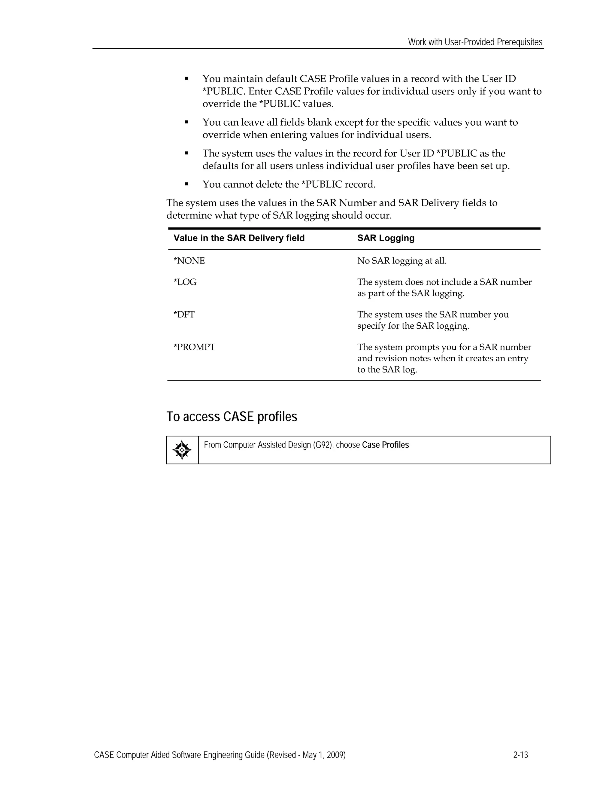 Work with User-Provided Prerequisites
 You maintain default CASE Profile values in a record with the User ID
*PUBLIC. Enter CASE Profile values for individual users only if you want to
override the *PUBLIC values.
 You can leave all fields blank except for the specific values you want to
override when entering values for individual users.
 The system uses the values in the record for User ID *PUBLIC as the
defaults for all users unless individual user profiles have been set up.
 You cannot delete the *PUBLIC record.
The system uses the values in the SAR Number and SAR Delivery fields to
determine what type of SAR logging should occur.
Value in the SAR Delivery field SAR Logging
*NONE No SAR logging at all.
*LOG The system does not include a SAR number
as part of the SAR logging.
*DFT The system uses the SAR number you
specify for the SAR logging.
*PROMPT The system prompts you for a SAR number
and revision notes when it creates an entry
to the SAR log.
To access CASE profiles
From Computer Assisted Design (G92), choose Case Profiles
CASE Computer Aided Software Engineering Guide (Revised - May 1, 2009) 2-13
 