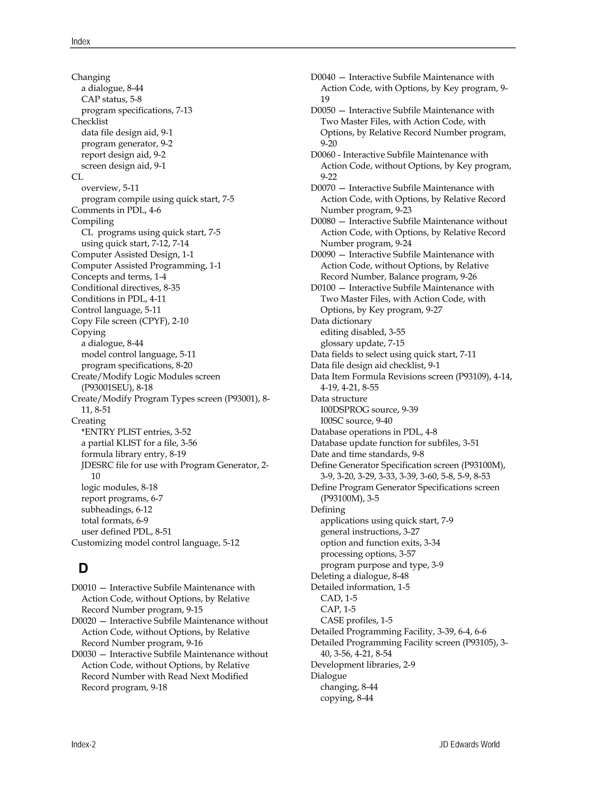 Index
Changing 

a dialogue, 8-44

CAP status, 5-8 

program specifications, 7-13 

Checklist 

data file design aid, 9-1 

program generator, 9-2 

report design aid, 9-2 

screen design aid, 9-1 

CL 

overview, 5-11

program compile using quick start, 7-5 

Comments in PDL, 4-6 

Compiling

CL programs using quick start, 7-5 

using quick start, 7-12, 7-14 

Computer Assisted Design, 1-1 

Computer Assisted Programming, 1-1 

Concepts and terms, 1-4 

Conditional directives, 8-35 

Conditions in PDL, 4-11 

Control language, 5-11 

Copy File screen (CPYF), 2-10

Copying 

a dialogue, 8-44

model control language, 5-11 

program specifications, 8-20 

Create/Modify Logic Modules screen 

(P93001SEU), 8-18 

Create/Modify Program Types screen (P93001), 8-
11, 8-51 

Creating 

*ENTRY PLIST entries, 3-52 

a partial KLIST for a file, 3-56

formula library entry, 8-19 

JDESRC file for use with Program Generator, 2-
10 

logic modules, 8-18 

report programs, 6-7 

subheadings, 6-12 

total formats, 6-9 

user defined PDL, 8-51 

Customizing model control language, 5-12 

D
D0010 — Interactive Subfile Maintenance with 

Action Code, without Options, by Relative

Record Number program, 9-15 

D0020 — Interactive Subfile Maintenance without 

Action Code, without Options, by Relative

Record Number program, 9-16 

D0030 — Interactive Subfile Maintenance without 

Action Code, without Options, by Relative

Record Number with Read Next Modified

Record program, 9-18 

D0040 — Interactive Subfile Maintenance with 

Action Code, with Options, by Key program, 9-
19 

D0050 — Interactive Subfile Maintenance with 

Two Master Files, with Action Code, with 

Options, by Relative Record Number program,

9-20 

D0060 - Interactive Subfile Maintenance with 

Action Code, without Options, by Key program, 

9-22 

D0070 — Interactive Subfile Maintenance with 

Action Code, with Options, by Relative Record 

Number program, 9-23 

D0080 — Interactive Subfile Maintenance without 

Action Code, with Options, by Relative Record 

Number program, 9-24 

D0090 — Interactive Subfile Maintenance with 

Action Code, without Options, by Relative

Record Number, Balance program, 9-26 

D0100 — Interactive Subfile Maintenance with 

Two Master Files, with Action Code, with 

Options, by Key program, 9-27 

Data dictionary

editing disabled, 3-55 

glossary update, 7-15 

Data fields to select using quick start, 7-11 

Data file design aid checklist, 9-1 

Data Item Formula Revisions screen (P93109), 4-14, 

4-19, 4-21, 8-55

Data structure 

I00DSPROG source, 9-39 

I00SC source, 9-40 

Database operations in PDL, 4-8 

Database update function for subfiles, 3-51 

Date and time standards, 9-8

Define Generator Specification screen (P93100M), 

3-9, 3-20, 3-29, 3-33, 3-39, 3-60, 5-8, 5-9, 8-53 

Define Program Generator Specifications screen 

(P93100M), 3-5

Defining 

applications using quick start, 7-9 

general instructions, 3-27 

option and function exits, 3-34

processing options, 3-57 

program purpose and type, 3-9 

Deleting a dialogue, 8-48 

Detailed information, 1-5 

CAD, 1-5 

CAP, 1-5 

CASE profiles, 1-5 

Detailed Programming Facility, 3-39, 6-4, 6-6

Detailed Programming Facility screen (P93105), 3-
40, 3-56, 4-21, 8-54 

Development libraries, 2-9 

Dialogue 

changing, 8-44 

copying, 8-44 

Index-2 JD Edwards World
 
