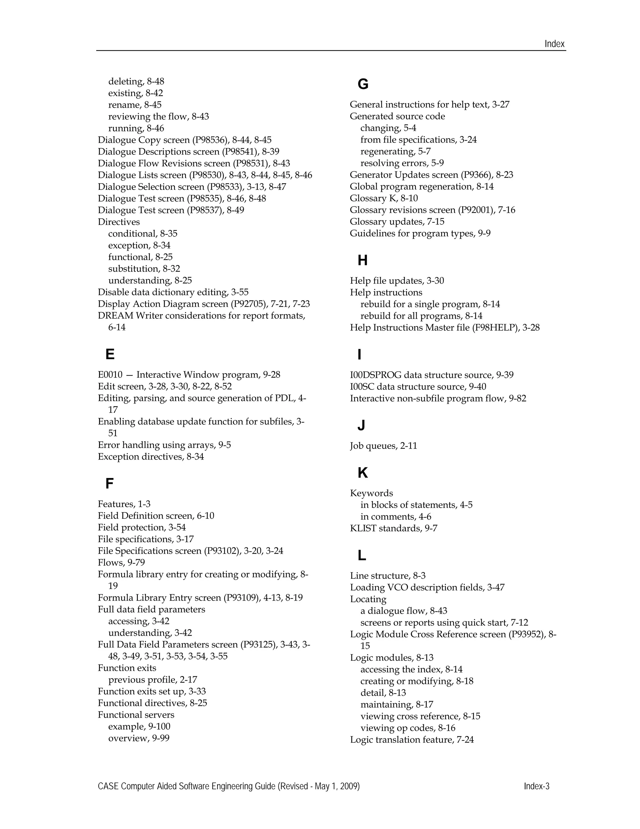 Index
deleting, 8-48 

existing, 8-42 

rename, 8-45 

reviewing the flow, 8-43 

running, 8-46 

Dialogue Copy screen (P98536), 8-44, 8-45 

Dialogue Descriptions screen (P98541), 8-39 

Dialogue Flow Revisions screen (P98531), 8-43 

Dialogue Lists screen (P98530), 8-43, 8-44, 8-45, 8-46 

Dialogue Selection screen (P98533), 3-13, 8-47

Dialogue Test screen (P98535), 8-46, 8-48 

Dialogue Test screen (P98537), 8-49 

Directives

conditional, 8-35 

exception, 8-34

functional, 8-25

substitution, 8-32 

understanding, 8-25 

Disable data dictionary editing, 3-55 

Display Action Diagram screen (P92705), 7-21, 7-23 

DREAM Writer considerations for report formats, 

6-14 

E
E0010 — Interactive Window program, 9-28 

Edit screen, 3-28, 3-30, 8-22, 8-52 

Editing, parsing, and source generation of PDL, 4-
17 

Enabling database update function for subfiles, 3-
51 

Error handling using arrays, 9-5 

Exception directives, 8-34 

F
Features, 1-3 

Field Definition screen, 6-10 

Field protection, 3-54 

File specifications, 3-17 

File Specifications screen (P93102), 3-20, 3-24

Flows, 9-79 

Formula library entry for creating or modifying, 8-
19 

Formula Library Entry screen (P93109), 4-13, 8-19 

Full data field parameters 

accessing, 3-42

understanding, 3-42 

Full Data Field Parameters screen (P93125), 3-43, 3-
48, 3-49, 3-51, 3-53, 3-54, 3-55 

Function exits 

previous profile, 2-17 

Function exits set up, 3-33 

Functional directives, 8-25 

Functional servers 

example, 9-100

overview, 9-99

G
General instructions for help text, 3-27 

Generated source code 

changing, 5-4 

from file specifications, 3-24 

regenerating, 5-7 

resolving errors, 5-9 

Generator Updates screen (P9366), 8-23 

Global program regeneration, 8-14 

Glossary K, 8-10

Glossary revisions screen (P92001), 7-16 

Glossary updates, 7-15 

Guidelines for program types, 9-9 

H
Help file updates, 3-30 

Help instructions 

rebuild for a single program, 8-14 

rebuild for all programs, 8-14 

Help Instructions Master file (F98HELP), 3-28

I

I00DSPROG data structure source, 9-39 

I00SC data structure source, 9-40 

Interactive non-subfile program flow, 9-82 

J
Job queues, 2-11 

K
Keywords 

in blocks of statements, 4-5 

in comments, 4-6 

KLIST standards, 9-7 

L
Line structure, 8-3 

Loading VCO description fields, 3-47 

Locating

a dialogue flow, 8-43 

screens or reports using quick start, 7-12 

Logic Module Cross Reference screen (P93952), 8-
15 

Logic modules, 8-13 

accessing the index, 8-14 

creating or modifying, 8-18 

detail, 8-13 

maintaining, 8-17 

viewing cross reference, 8-15 

viewing op codes, 8-16 

Logic translation feature, 7-24 

CASE Computer Aided Software Engineering Guide (Revised - May 1, 2009) Index-3 

 