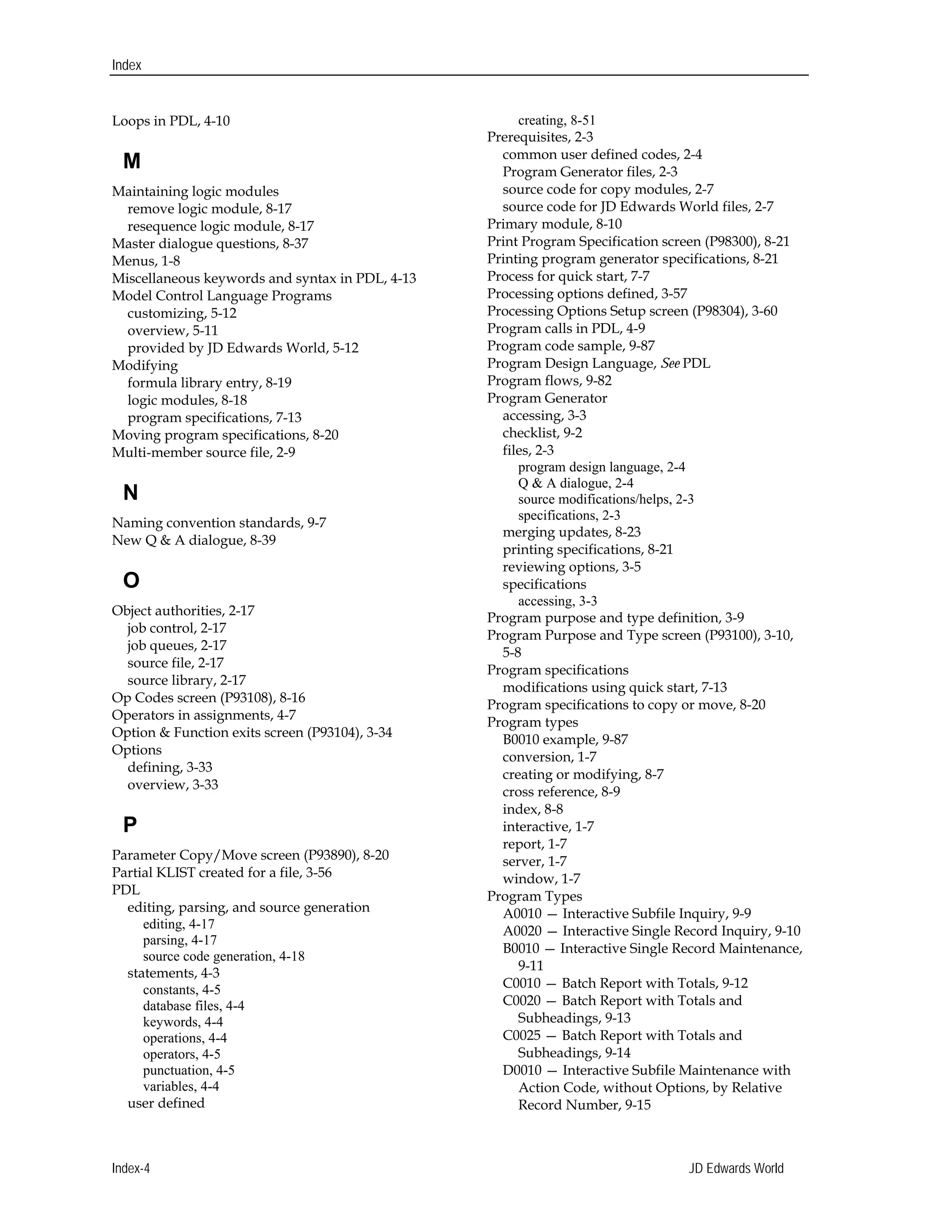 Index
Loops in PDL, 4-10 

M
Maintaining logic modules 

remove logic module, 8-17 

resequence logic module, 8-17

Master dialogue questions, 8-37

Menus, 1-8 

Miscellaneous keywords and syntax in PDL, 4-13 

Model Control Language Programs

customizing, 5-12 

overview, 5-11

provided by JD Edwards World, 5-12 

Modifying 

formula library entry, 8-19 

logic modules, 8-18 

program specifications, 7-13 

Moving program specifications, 8-20 

Multi-member source file, 2-9

N
Naming convention standards, 9-7 

New Q & A dialogue, 8-39 

O
Object authorities, 2-17 

job control, 2-17 

job queues, 2-17 

source file, 2-17

source library, 2-17 

Op Codes screen (P93108), 8-16 

Operators in assignments, 4-7

Option & Function exits screen (P93104), 3-34 

Options 

defining, 3-33 

overview, 3-33

P
Parameter Copy/Move screen (P93890), 8-20

Partial KLIST created for a file, 3-56 

PDL 

editing, parsing, and source generation
editing, 4-17 

parsing, 4-17

source code generation, 4-18 

statements, 4-3

constants, 4-5 

database files, 4-4 

keywords, 4-4 

operations, 4-4 

operators, 4-5 

punctuation, 4-5

variables, 4-4 

user defined
creating, 8-51 

Prerequisites, 2-3 

common user defined codes, 2-4 

Program Generator files, 2-3 

source code for copy modules, 2-7 

source code for JD Edwards World files, 2-7

Primary module, 8-10 

Print Program Specification screen (P98300), 8-21 

Printing program generator specifications, 8-21 

Process for quick start, 7-7 

Processing options defined, 3-57 

Processing Options Setup screen (P98304), 3-60 

Program calls in PDL, 4-9 

Program code sample, 9-87 

Program Design Language, See PDL 

Program flows, 9-82 

Program Generator 

accessing, 3-3 

checklist, 9-2 

files, 2-3 

program design language, 2-4 

Q & A dialogue, 2-4 

source modifications/helps, 2-3 

specifications, 2-3 

merging updates, 8-23 

printing specifications, 8-21 

reviewing options, 3-5 

specifications 

accessing, 3-3 

Program purpose and type definition, 3-9 

Program Purpose and Type screen (P93100), 3-10, 

5-8 

Program specifications 

modifications using quick start, 7-13 

Program specifications to copy or move, 8-20

Program types 

B0010 example, 9-87 

conversion, 1-7

creating or modifying, 8-7 

cross reference, 8-9 

index, 8-8 

interactive, 1-7

report, 1-7 

server, 1-7 

window, 1-7 

Program Types 

A0010 — Interactive Subfile Inquiry, 9-9 

A0020 — Interactive Single Record Inquiry, 9-10 

B0010 — Interactive Single Record Maintenance, 

9-11 

C0010 — Batch Report with Totals, 9-12 

C0020 — Batch Report with Totals and 

Subheadings, 9-13 

C0025 — Batch Report with Totals and 

Subheadings, 9-14 

D0010 — Interactive Subfile Maintenance with 

Action Code, without Options, by Relative

Record Number, 9-15 

Index-4 JD Edwards World
 