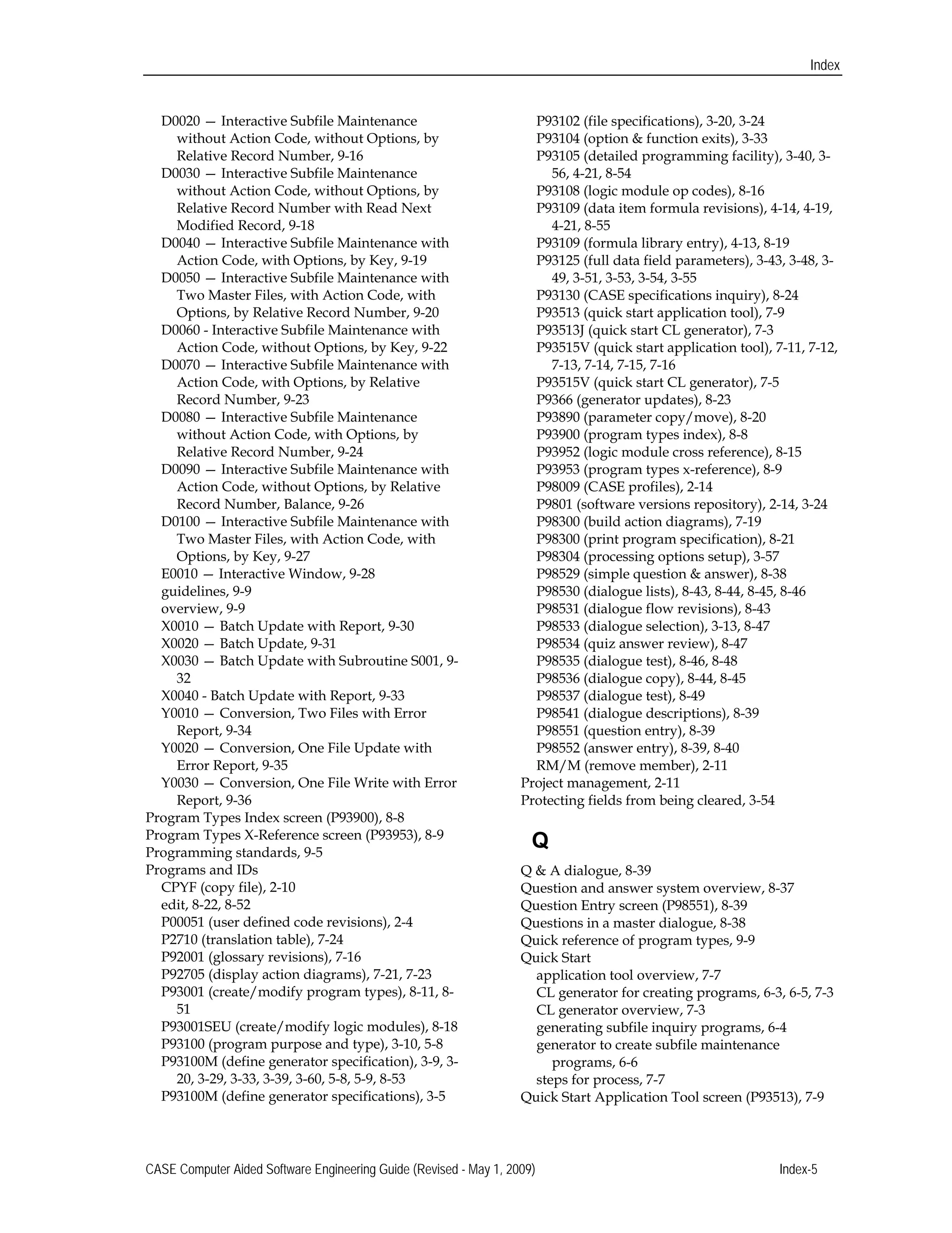 Index
D0020 — Interactive Subfile Maintenance 

without Action Code, without Options, by 

Relative Record Number, 9-16

D0030 — Interactive Subfile Maintenance 

without Action Code, without Options, by 

Relative Record Number with Read Next 

Modified Record, 9-18 

D0040 — Interactive Subfile Maintenance with 

Action Code, with Options, by Key, 9-19 

D0050 — Interactive Subfile Maintenance with 

Two Master Files, with Action Code, with 

Options, by Relative Record Number, 9-20 

D0060 - Interactive Subfile Maintenance with 

Action Code, without Options, by Key, 9-22

D0070 — Interactive Subfile Maintenance with 

Action Code, with Options, by Relative

Record Number, 9-23 

D0080 — Interactive Subfile Maintenance 

without Action Code, with Options, by 

Relative Record Number, 9-24

D0090 — Interactive Subfile Maintenance with 

Action Code, without Options, by Relative

Record Number, Balance, 9-26

D0100 — Interactive Subfile Maintenance with 

Two Master Files, with Action Code, with 

Options, by Key, 9-27 

E0010 — Interactive Window, 9-28 

guidelines, 9-9

overview, 9-9 

X0010 — Batch Update with Report, 9-30 

X0020 — Batch Update, 9-31 

X0030 — Batch Update with Subroutine S001, 9-
32 

X0040 - Batch Update with Report, 9-33 

Y0010 — Conversion, Two Files with Error 

Report, 9-34 

Y0020 — Conversion, One File Update with 

Error Report, 9-35 

Y0030 — Conversion, One File Write with Error 

Report, 9-36 

Program Types Index screen (P93900), 8-8 

Program Types X-Reference screen (P93953), 8-9 

Programming standards, 9-5 

Programs and IDs 

CPYF (copy file), 2-10 

edit, 8-22, 8-52

P00051 (user defined code revisions), 2-4 

P2710 (translation table), 7-24 

P92001 (glossary revisions), 7-16 

P92705 (display action diagrams), 7-21, 7-23

P93001 (create/modify program types), 8-11, 8-
51 

P93001SEU (create/modify logic modules), 8-18 

P93100 (program purpose and type), 3-10, 5-8

P93100M (define generator specification), 3-9, 3-
20, 3-29, 3-33, 3-39, 3-60, 5-8, 5-9, 8-53 

P93100M (define generator specifications), 3-5 

P93102 (file specifications), 3-20, 3-24 

P93104 (option & function exits), 3-33 

P93105 (detailed programming facility), 3-40, 3-
56, 4-21, 8-54 

P93108 (logic module op codes), 8-16 

P93109 (data item formula revisions), 4-14, 4-19, 

4-21, 8-55 

P93109 (formula library entry), 4-13, 8-19 

P93125 (full data field parameters), 3-43, 3-48, 3-
49, 3-51, 3-53, 3-54, 3-55 

P93130 (CASE specifications inquiry), 8-24 

P93513 (quick start application tool), 7-9 

P93513J (quick start CL generator), 7-3 

P93515V (quick start application tool), 7-11, 7-12, 

7-13, 7-14, 7-15, 7-16 

P93515V (quick start CL generator), 7-5 

P9366 (generator updates), 8-23 

P93890 (parameter copy/move), 8-20 

P93900 (program types index), 8-8 

P93952 (logic module cross reference), 8-15

P93953 (program types x-reference), 8-9 

P98009 (CASE profiles), 2-14 

P9801 (software versions repository), 2-14, 3-24 

P98300 (build action diagrams), 7-19 

P98300 (print program specification), 8-21 

P98304 (processing options setup), 3-57 

P98529 (simple question & answer), 8-38 

P98530 (dialogue lists), 8-43, 8-44, 8-45, 8-46 

P98531 (dialogue flow revisions), 8-43 

P98533 (dialogue selection), 3-13, 8-47 

P98534 (quiz answer review), 8-47 

P98535 (dialogue test), 8-46, 8-48 

P98536 (dialogue copy), 8-44, 8-45 

P98537 (dialogue test), 8-49 

P98541 (dialogue descriptions), 8-39 

P98551 (question entry), 8-39

P98552 (answer entry), 8-39, 8-40 

RM/M (remove member), 2-11 

Project management, 2-11 

Protecting fields from being cleared, 3-54

Q
Q & A dialogue, 8-39 

Question and answer system overview, 8-37

Question Entry screen (P98551), 8-39 

Questions in a master dialogue, 8-38 

Quick reference of program types, 9-9 

Quick Start 

application tool overview, 7-7

CL generator for creating programs, 6-3, 6-5, 7-3 

CL generator overview, 7-3 

generating subfile inquiry programs, 6-4 

generator to create subfile maintenance 

programs, 6-6 

steps for process, 7-7 

Quick Start Application Tool screen (P93513), 7-9 

CASE Computer Aided Software Engineering Guide (Revised - May 1, 2009) Index-5 

 