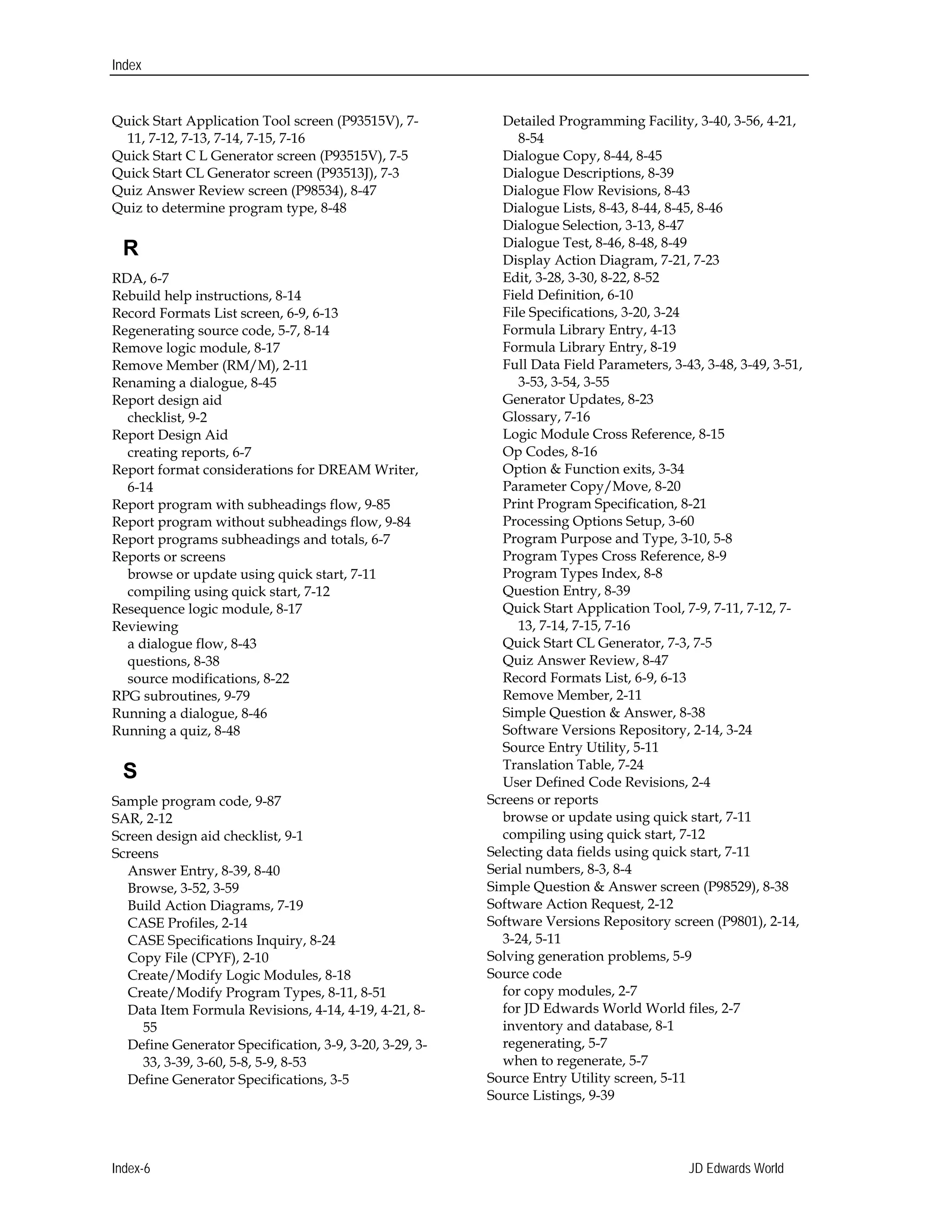 Index
Quick Start Application Tool screen (P93515V), 7-
11, 7-12, 7-13, 7-14, 7-15, 7-16 

Quick Start C L Generator screen (P93515V), 7-5 

Quick Start CL Generator screen (P93513J), 7-3 

Quiz Answer Review screen (P98534), 8-47 

Quiz to determine program type, 8-48 

R
RDA, 6-7 

Rebuild help instructions, 8-14

Record Formats List screen, 6-9, 6-13 

Regenerating source code, 5-7, 8-14 

Remove logic module, 8-17 

Remove Member (RM/M), 2-11 

Renaming a dialogue, 8-45 

Report design aid 

checklist, 9-2 

Report Design Aid 

creating reports, 6-7 

Report format considerations for DREAM Writer, 

6-14 

Report program with subheadings flow, 9-85 

Report program without subheadings flow, 9-84 

Report programs subheadings and totals, 6-7 

Reports or screens 

browse or update using quick start, 7-11 

compiling using quick start, 7-12 

Resequence logic module, 8-17

Reviewing 

a dialogue flow, 8-43 

questions, 8-38

source modifications, 8-22 

RPG subroutines, 9-79 

Running a dialogue, 8-46 

Running a quiz, 8-48 

S
Sample program code, 9-87 

SAR, 2-12 

Screen design aid checklist, 9-1 

Screens 

Answer Entry, 8-39, 8-40 

Browse, 3-52, 3-59 

Build Action Diagrams, 7-19 

CASE Profiles, 2-14 

CASE Specifications Inquiry, 8-24 

Copy File (CPYF), 2-10 

Create/Modify Logic Modules, 8-18 

Create/Modify Program Types, 8-11, 8-51 

Data Item Formula Revisions, 4-14, 4-19, 4-21, 8-
55 

Define Generator Specification, 3-9, 3-20, 3-29, 3-
33, 3-39, 3-60, 5-8, 5-9, 8-53 

Define Generator Specifications, 3-5 

Detailed Programming Facility, 3-40, 3-56, 4-21, 

8-54 

Dialogue Copy, 8-44, 8-45 

Dialogue Descriptions, 8-39 

Dialogue Flow Revisions, 8-43

Dialogue Lists, 8-43, 8-44, 8-45, 8-46 

Dialogue Selection, 3-13, 8-47

Dialogue Test, 8-46, 8-48, 8-49

Display Action Diagram, 7-21, 7-23 

Edit, 3-28, 3-30, 8-22, 8-52 

Field Definition, 6-10 

File Specifications, 3-20, 3-24

Formula Library Entry, 4-13 

Formula Library Entry, 8-19 

Full Data Field Parameters, 3-43, 3-48, 3-49, 3-51, 

3-53, 3-54, 3-55

Generator Updates, 8-23 

Glossary, 7-16

Logic Module Cross Reference, 8-15 

Op Codes, 8-16

Option & Function exits, 3-34

Parameter Copy/Move, 8-20 

Print Program Specification, 8-21 

Processing Options Setup, 3-60

Program Purpose and Type, 3-10, 5-8 

Program Types Cross Reference, 8-9 

Program Types Index, 8-8 

Question Entry, 8-39 

Quick Start Application Tool, 7-9, 7-11, 7-12, 7-
13, 7-14, 7-15, 7-16 

Quick Start CL Generator, 7-3, 7-5 

Quiz Answer Review, 8-47 

Record Formats List, 6-9, 6-13

Remove Member, 2-11 

Simple Question & Answer, 8-38 

Software Versions Repository, 2-14, 3-24 

Source Entry Utility, 5-11 

Translation Table, 7-24 

User Defined Code Revisions, 2-4 

Screens or reports 

browse or update using quick start, 7-11 

compiling using quick start, 7-12 

Selecting data fields using quick start, 7-11 

Serial numbers, 8-3, 8-4 

Simple Question & Answer screen (P98529), 8-38 

Software Action Request, 2-12

Software Versions Repository screen (P9801), 2-14, 

3-24, 5-11 

Solving generation problems, 5-9 

Source code 

for copy modules, 2-7 

for JD Edwards World World files, 2-7 

inventory and database, 8-1 

regenerating, 5-7 

when to regenerate, 5-7 

Source Entry Utility screen, 5-11 

Source Listings, 9-39 

Index-6 JD Edwards World
 