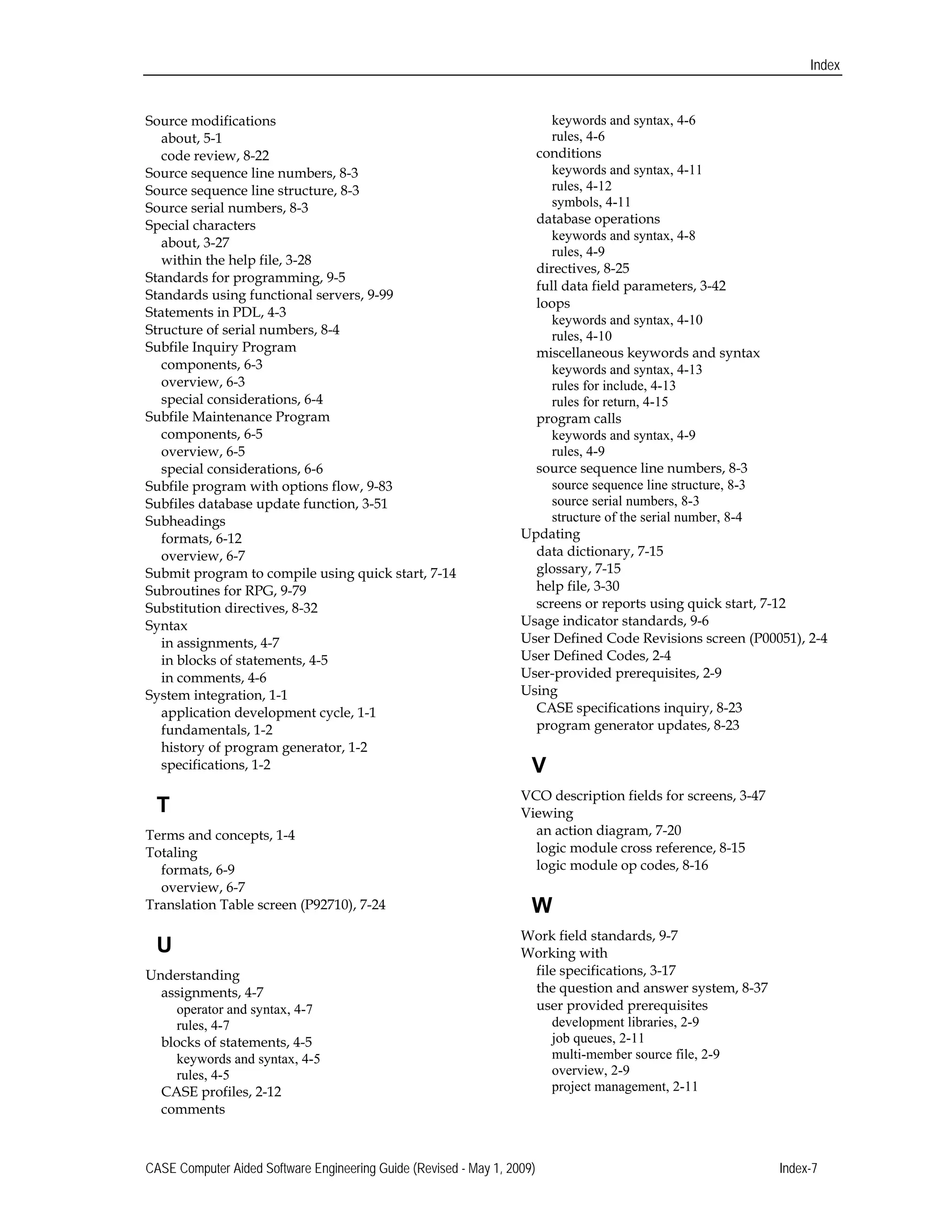 Index
Source modifications 

about, 5-1 

code review, 8-22 

Source sequence line numbers, 8-3 

Source sequence line structure, 8-3 

Source serial numbers, 8-3 

Special characters 

about, 3-27 

within the help file, 3-28 

Standards for programming, 9-5 

Standards using functional servers, 9-99 

Statements in PDL, 4-3 

Structure of serial numbers, 8-4 

Subfile Inquiry Program

components, 6-3 

overview, 6-3 

special considerations, 6-4 

Subfile Maintenance Program

components, 6-5 

overview, 6-5 

special considerations, 6-6 

Subfile program with options flow, 9-83 

Subfiles database update function, 3-51 

Subheadings 

formats, 6-12 

overview, 6-7 

Submit program to compile using quick start, 7-14 

Subroutines for RPG, 9-79 

Substitution directives, 8-32 

Syntax 

in assignments, 4-7 

in blocks of statements, 4-5 

in comments, 4-6 

System integration, 1-1 

application development cycle, 1-1 

fundamentals, 1-2 

history of program generator, 1-2 

specifications, 1-2 

T
Terms and concepts, 1-4 

Totaling 

formats, 6-9 

overview, 6-7 

Translation Table screen (P92710), 7-24 

U
Understanding

assignments, 4-7 

operator and syntax, 4-7 

rules, 4-7 

blocks of statements, 4-5 

keywords and syntax, 4-5 

rules, 4-5 

CASE profiles, 2-12 

comments 

keywords and syntax, 4-6 

rules, 4-6 

conditions
keywords and syntax, 4-11 

rules, 4-12 

symbols, 4-11 

database operations
keywords and syntax, 4-8 

rules, 4-9 

directives, 8-25

full data field parameters, 3-42

loops 

keywords and syntax, 4-10 

rules, 4-10 

miscellaneous keywords and syntax
keywords and syntax, 4-13 

rules for include, 4-13 

rules for return, 4-15 

program calls
keywords and syntax, 4-9 

rules, 4-9 

source sequence line numbers, 8-3 

source sequence line structure, 8-3 

source serial numbers, 8-3 

structure of the serial number, 8-4 

Updating 

data dictionary, 7-15 

glossary, 7-15 

help file, 3-30 

screens or reports using quick start, 7-12 

Usage indicator standards, 9-6 

User Defined Code Revisions screen (P00051), 2-4 

User Defined Codes, 2-4 

User-provided prerequisites, 2-9 

Using 

CASE specifications inquiry, 8-23 

program generator updates, 8-23 

V

VCO description fields for screens, 3-47 

Viewing 

an action diagram, 7-20 

logic module cross reference, 8-15 

logic module op codes, 8-16 

W
Work field standards, 9-7 

Working with 

file specifications, 3-17 

the question and answer system, 8-37 

user provided prerequisites 

development libraries, 2-9 

job queues, 2-11

multi-member source file, 2-9 

overview, 2-9 

project management, 2-11 

CASE Computer Aided Software Engineering Guide (Revised - May 1, 2009) Index-7 

 