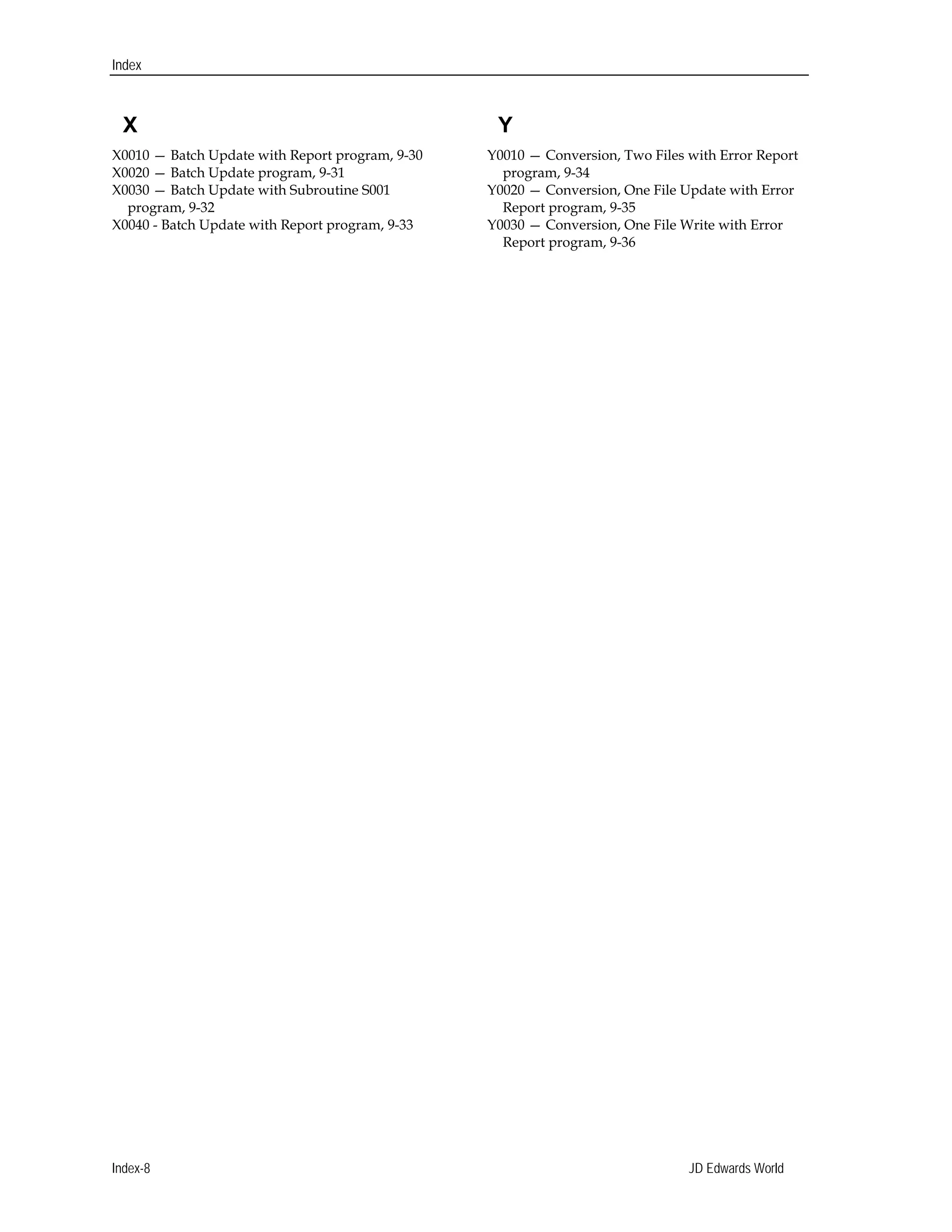 X
Index
X0010 — Batch Update with Report program, 9-30 

X0020 — Batch Update program, 9-31 

X0030 — Batch Update with Subroutine S001 

program, 9-32 

X0040 - Batch Update with Report program, 9-33 

Y
Y0010 — Conversion, Two Files with Error Report 

program, 9-34 

Y0020 — Conversion, One File Update with Error 

Report program, 9-35 

Y0030 — Conversion, One File Write with Error 

Report program, 9-36 

Index-8 JD Edwards World
 