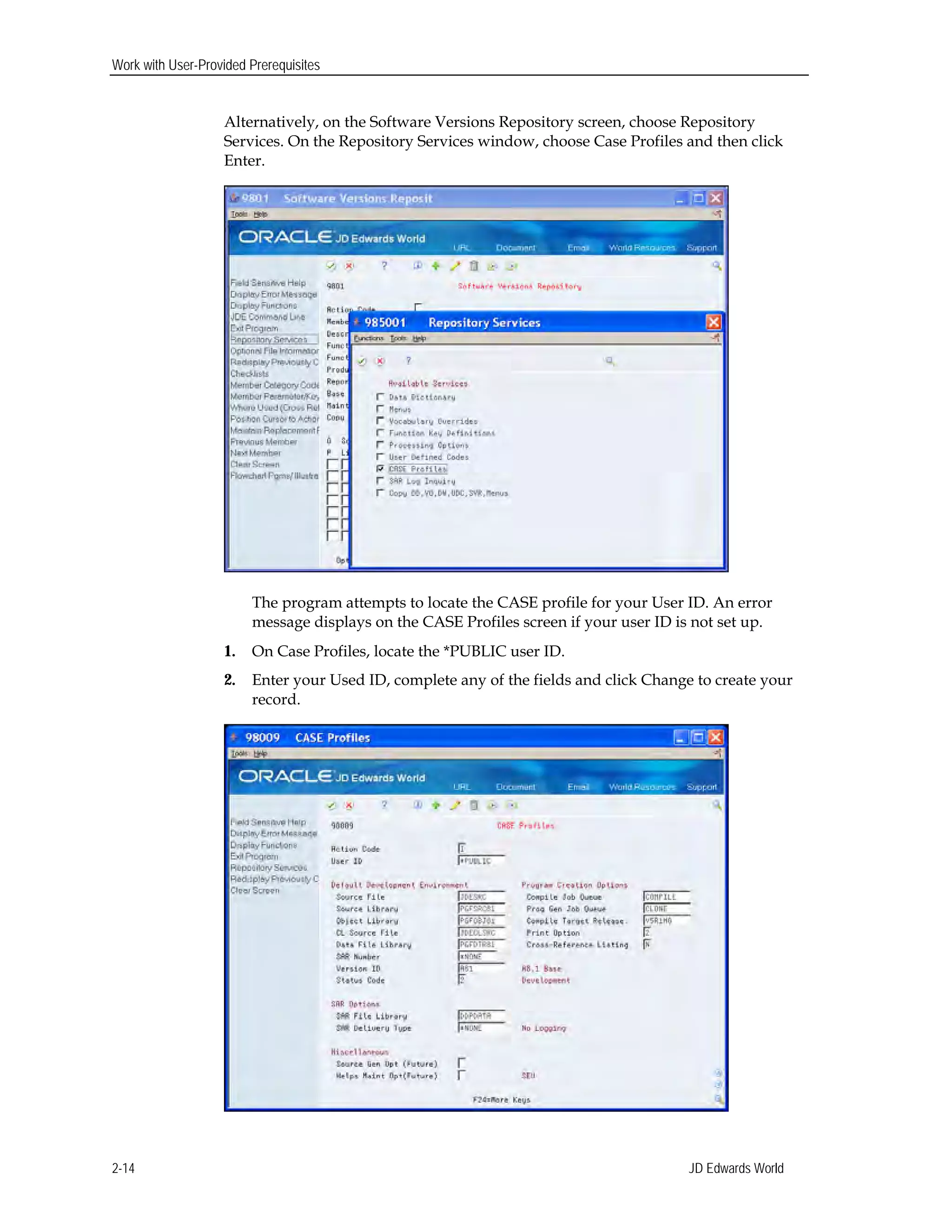 Work with User-Provided Prerequisites
Alternatively, on the Software Versions Repository screen, choose Repository
Services. On the Repository Services window, choose Case Profiles and then click
Enter.
The program attempts to locate the CASE profile for your User ID. An error
message displays on the CASE Profiles screen if your user ID is not set up.
1.	 On Case Profiles, locate the *PUBLIC user ID.
2.	 Enter your Used ID, complete any of the fields and click Change to create your
record.
JD Edwards World2-14
 