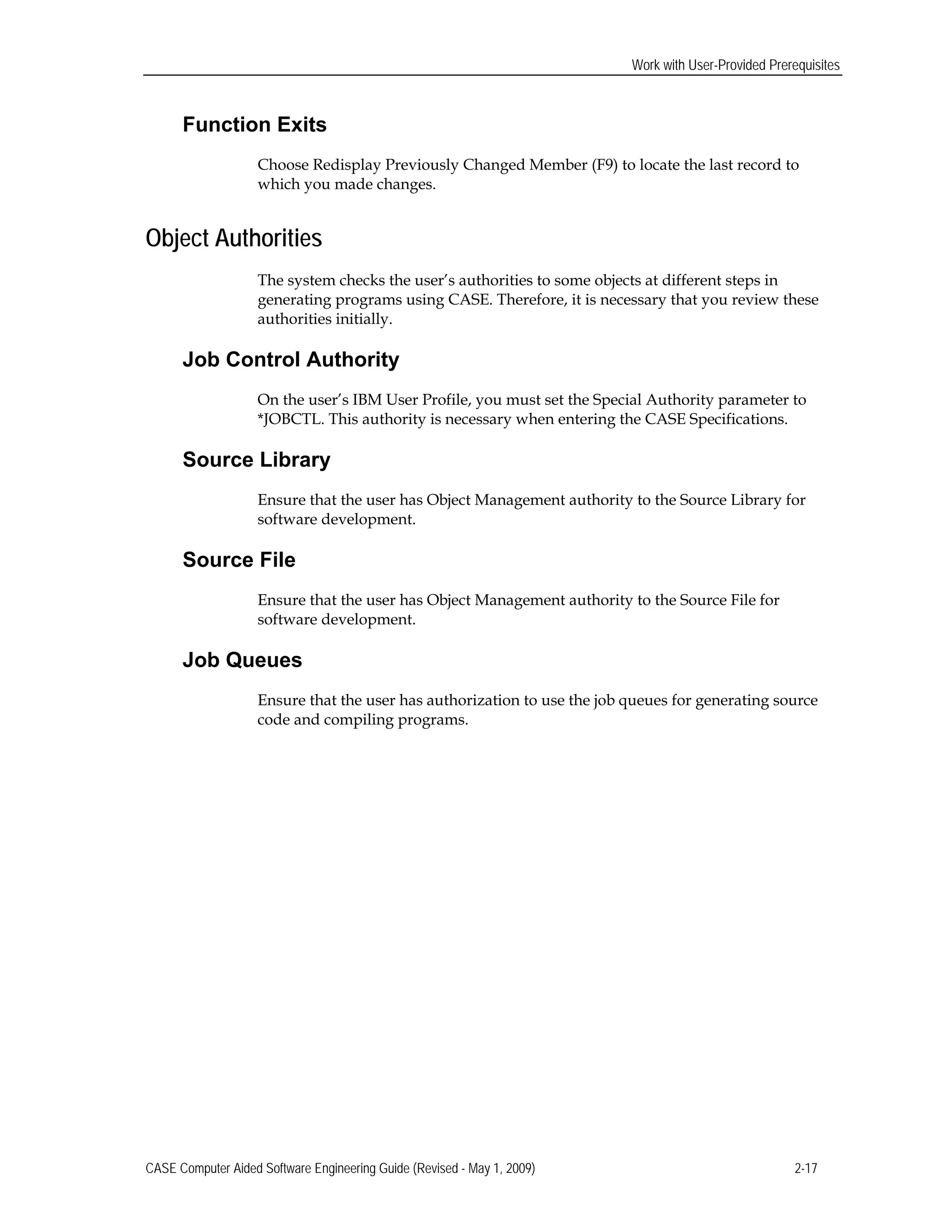 Work with User-Provided Prerequisites
Function Exits
Choose Redisplay Previously Changed Member (F9) to locate the last record to
which you made changes.
Object Authorities
The system checks the user’s authorities to some objects at different steps in
generating programs using CASE. Therefore, it is necessary that you review these
authorities initially.
Job Control Authority
On the user’s IBM User Profile, you must set the Special Authority parameter to
*JOBCTL. This authority is necessary when entering the CASE Specifications.
Source Library
Ensure that the user has Object Management authority to the Source Library for
software development.
Source File
Ensure that the user has Object Management authority to the Source File for
software development.
Job Queues
Ensure that the user has authorization to use the job queues for generating source
code and compiling programs.
CASE Computer Aided Software Engineering Guide (Revised - May 1, 2009) 2-17
 