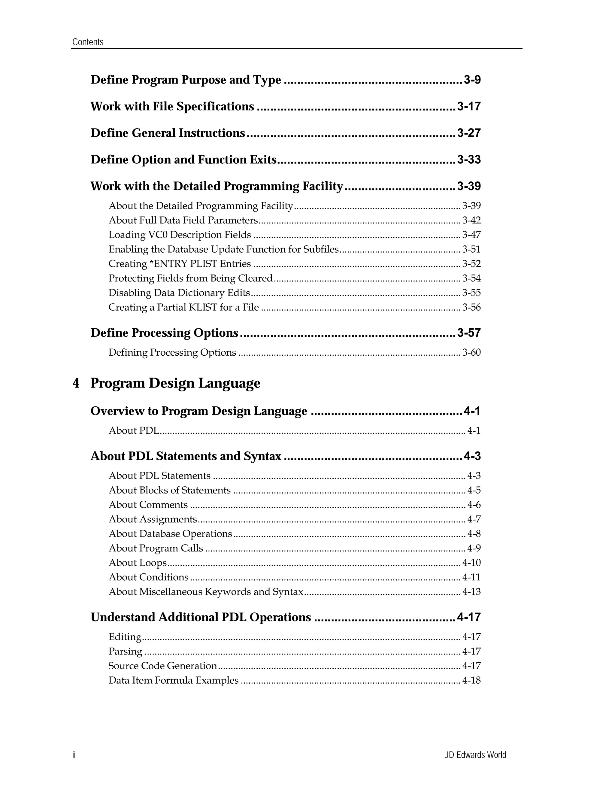 Contents
Define Program Purpose and Type .....................................................3-9

Work with File Specifications ...........................................................3-17

Define General Instructions..............................................................3-27

Define Option and Function Exits.....................................................3-33

Work with the Detailed Programming Facility.................................3-39

About the Detailed Programming Facility.................................................................. 3-39

About Full Data Field Parameters................................................................................ 3-42

Loading VC0 Description Fields .................................................................................. 3-47

Enabling the Database Update Function for Subfiles................................................ 3-51

Creating *ENTRY PLIST Entries .................................................................................. 3-52

Protecting Fields from Being Cleared.......................................................................... 3-54

Disabling Data Dictionary Edits................................................................................... 3-55

Creating a Partial KLIST for a File ............................................................................... 3-56

Define Processing Options................................................................3-57

Defining Processing Options ........................................................................................ 3-60

4 Program Design Language
Overview to Program Design Language .............................................4-1

About PDL......................................................................................................................... 4-1

About PDL Statements and Syntax .....................................................4-3

About PDL Statements .................................................................................................... 4-3

About Blocks of Statements ............................................................................................ 4-5

About Comments ............................................................................................................. 4-6

About Assignments.......................................................................................................... 4-7

About Database Operations............................................................................................ 4-8

About Program Calls ....................................................................................................... 4-9

About Loops.................................................................................................................... 4-10

About Conditions........................................................................................................... 4-11

About Miscellaneous Keywords and Syntax.............................................................. 4-13

Understand Additional PDL Operations ..........................................4-17

Editing.............................................................................................................................. 4-17

Parsing ............................................................................................................................. 4-17

Source Code Generation................................................................................................ 4-17

Data Item Formula Examples ....................................................................................... 4-18

JD Edwards Worldii
 