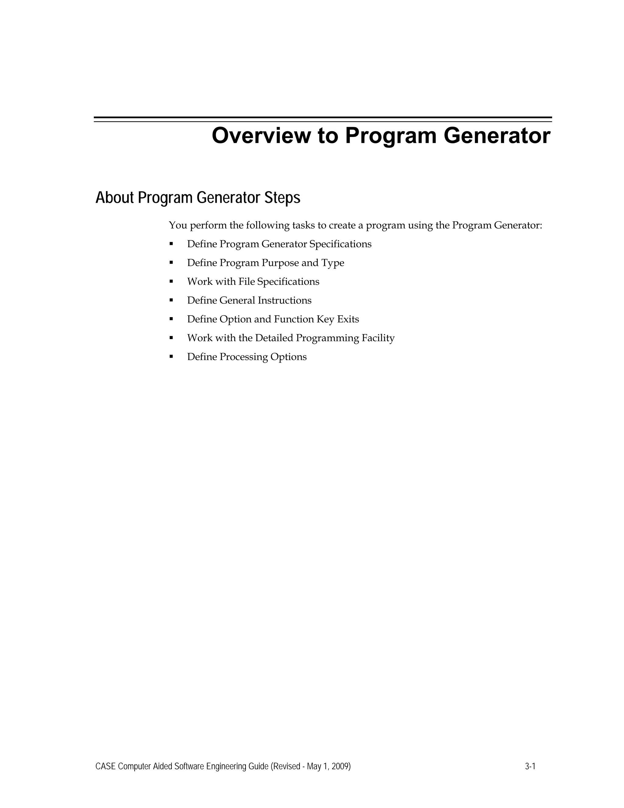 Overview to Program Generator
About Program Generator Steps
You perform the following tasks to create a program using the Program Generator:
 Define Program Generator Specifications
 Define Program Purpose and Type
 Work with File Specifications
 Define General Instructions
 Define Option and Function Key Exits
 Work with the Detailed Programming Facility
 Define Processing Options
CASE Computer Aided Software Engineering Guide (Revised - May 1, 2009) 3-1
 