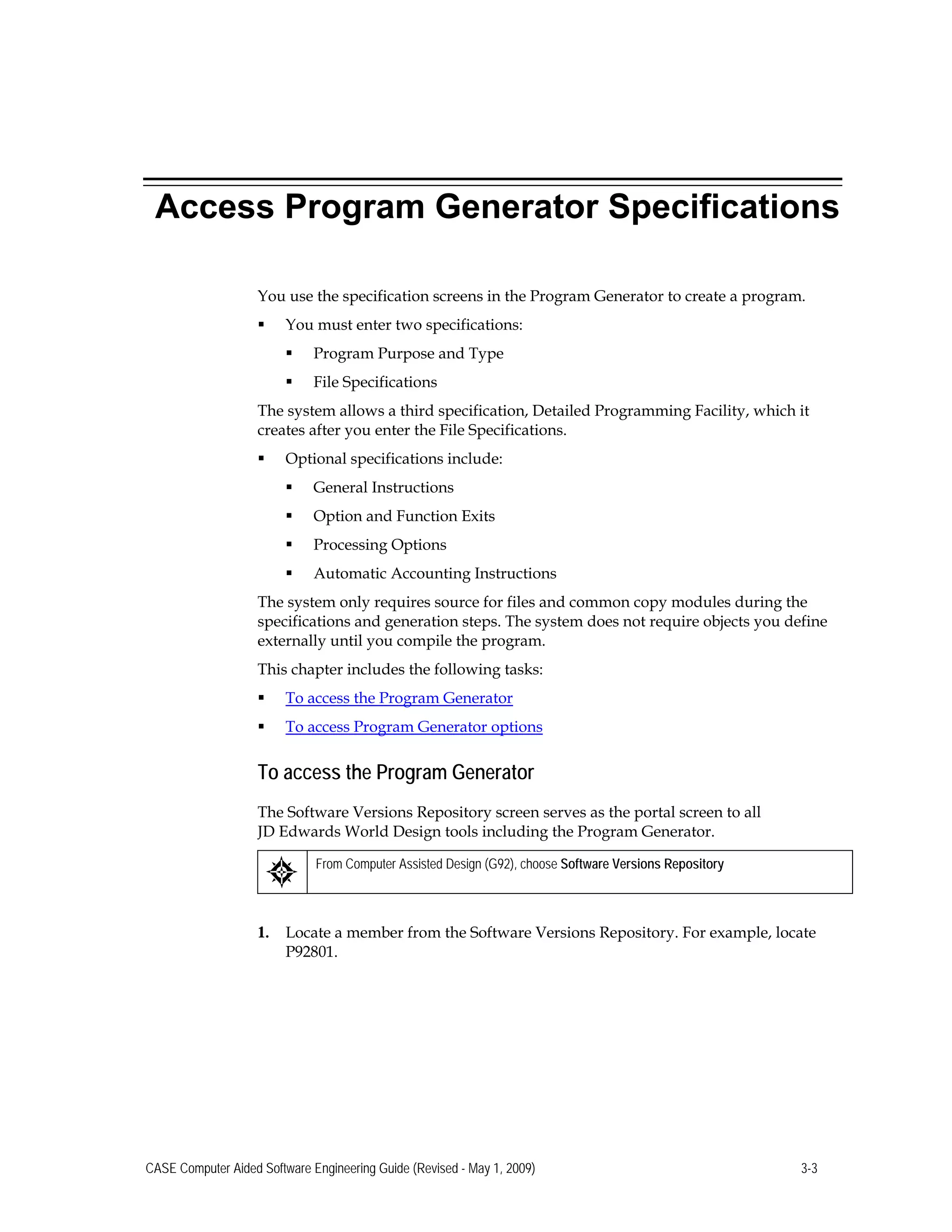 Access Program Generator Specifications
You use the specification screens in the Program Generator to create a program.
 You must enter two specifications:
 Program Purpose and Type
 File Specifications
The system allows a third specification, Detailed Programming Facility, which it
creates after you enter the File Specifications.
 Optional specifications include:
 General Instructions
 Option and Function Exits
 Processing Options
 Automatic Accounting Instructions
The system only requires source for files and common copy modules during the
specifications and generation steps. The system does not require objects you define
externally until you compile the program.
This chapter includes the following tasks:
 To access the Program Generator
 To access Program Generator options
To access the Program Generator
The Software Versions Repository screen serves as the portal screen to all
JD Edwards World Design tools including the Program Generator.
From Computer Assisted Design (G92), choose Software Versions Repository
1. Locate a member from the Software Versions Repository. For example, locate
P92801.
CASE Computer Aided Software Engineering Guide (Revised - May 1, 2009) 3-3
 