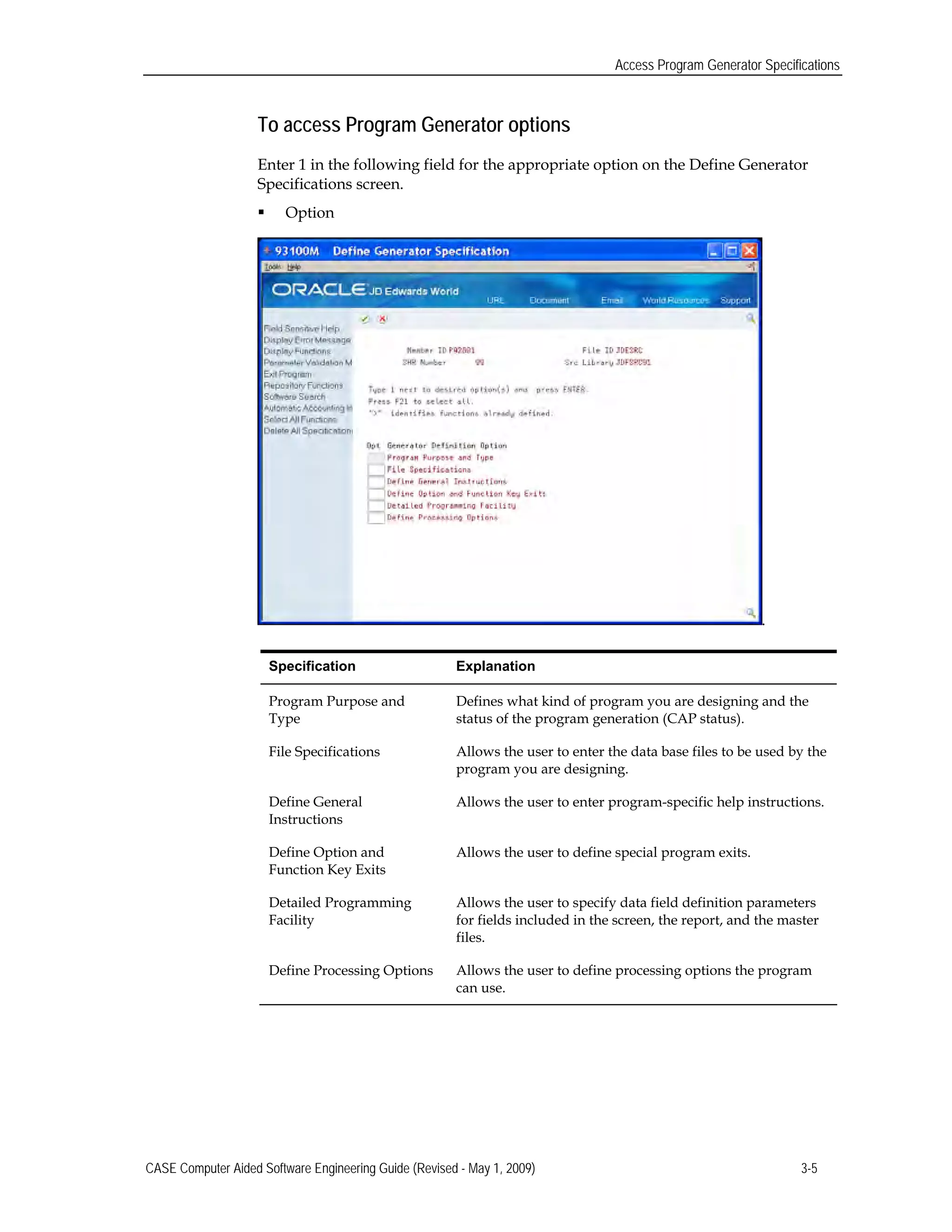 Access Program Generator Specifications
To access Program Generator options
Enter 1 in the following field for the appropriate option on the Define Generator
Specifications screen.
 Option
.
Specification Explanation
Program Purpose and Defines what kind of program you are designing and the
Type status of the program generation (CAP status).
File Specifications Allows the user to enter the data base files to be used by the
program you are designing.
Define General Allows the user to enter program-specific help instructions.
Instructions
Define Option and Allows the user to define special program exits.
Function Key Exits
Detailed Programming Allows the user to specify data field definition parameters
Facility for fields included in the screen, the report, and the master
files.
Define Processing Options Allows the user to define processing options the program
can use.
CASE Computer Aided Software Engineering Guide (Revised - May 1, 2009) 3-5
 