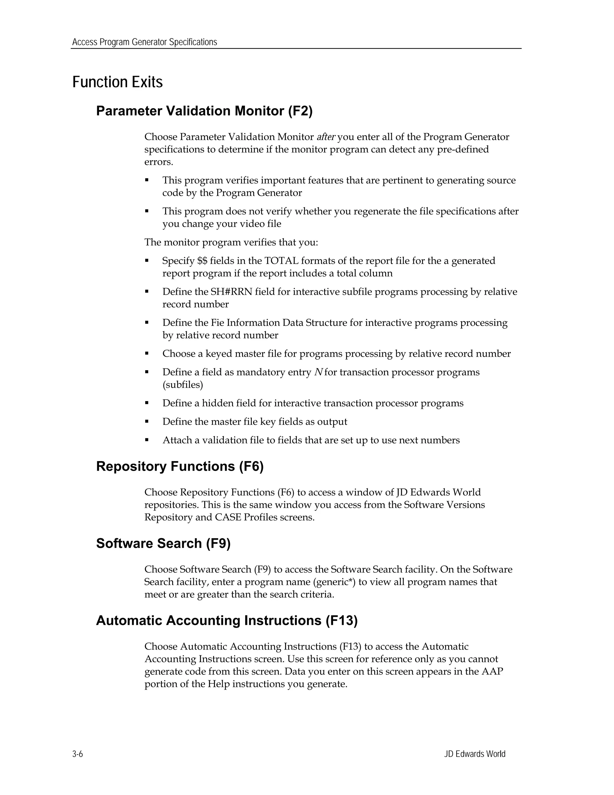 Access Program Generator Specifications
Function Exits
Parameter Validation Monitor (F2)
Choose Parameter Validation Monitor after you enter all of the Program Generator
specifications to determine if the monitor program can detect any pre-defined
errors.
 This program verifies important features that are pertinent to generating source
code by the Program Generator
 This program does not verify whether you regenerate the file specifications after
you change your video file
The monitor program verifies that you:
 Specify $$ fields in the TOTAL formats of the report file for the a generated
report program if the report includes a total column
 Define the SH#RRN field for interactive subfile programs processing by relative
record number
 Define the Fie Information Data Structure for interactive programs processing
by relative record number
 Choose a keyed master file for programs processing by relative record number
 Define a field as mandatory entry N for transaction processor programs
(subfiles)
 Define a hidden field for interactive transaction processor programs
 Define the master file key fields as output
 Attach a validation file to fields that are set up to use next numbers
Repository Functions (F6)
Choose Repository Functions (F6) to access a window of JD Edwards World
repositories. This is the same window you access from the Software Versions
Repository and CASE Profiles screens.
Software Search (F9)
Choose Software Search (F9) to access the Software Search facility. On the Software
Search facility, enter a program name (generic*) to view all program names that
meet or are greater than the search criteria.
Automatic Accounting Instructions (F13)
Choose Automatic Accounting Instructions (F13) to access the Automatic
Accounting Instructions screen. Use this screen for reference only as you cannot
generate code from this screen. Data you enter on this screen appears in the AAP
portion of the Help instructions you generate.
JD Edwards World3-6
 