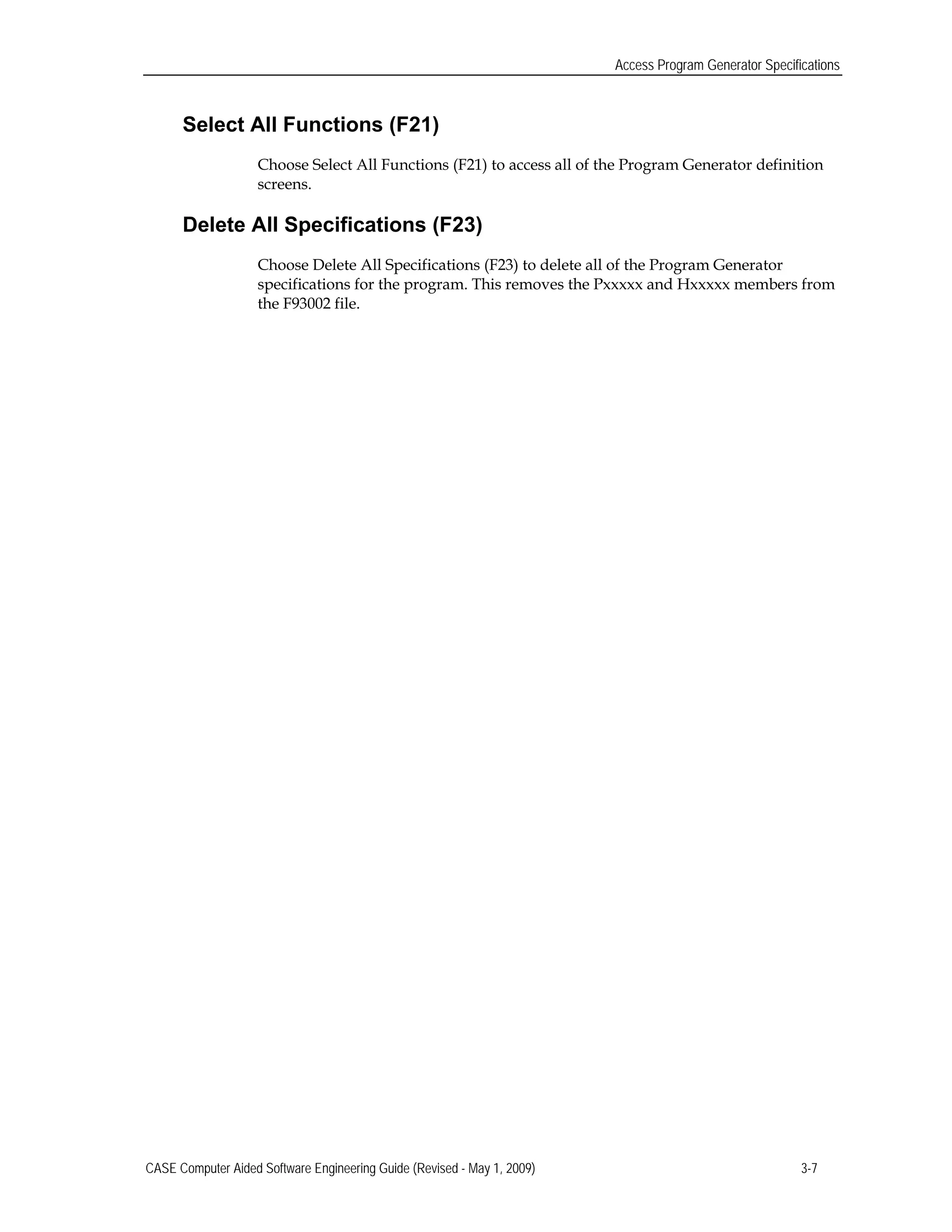 Access Program Generator Specifications
Select All Functions (F21)
Choose Select All Functions (F21) to access all of the Program Generator definition
screens.
Delete All Specifications (F23)
Choose Delete All Specifications (F23) to delete all of the Program Generator
specifications for the program. This removes the Pxxxxx and Hxxxxx members from
the F93002 file.
CASE Computer Aided Software Engineering Guide (Revised - May 1, 2009) 3-7
 