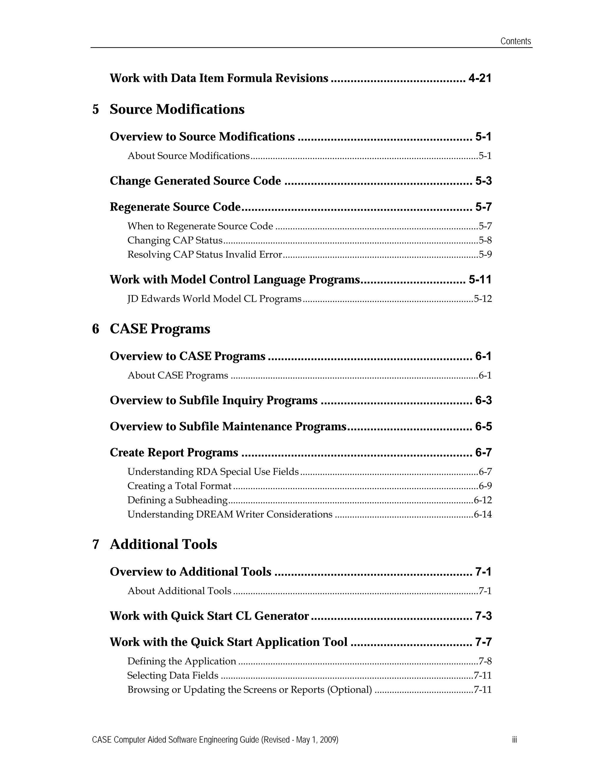 Contents
Work with Data Item Formula Revisions ......................................... 4-21

5	 Source Modifications

Overview to Source Modifications ..................................................... 5-1

About Source Modifications............................................................................................5-1

Change Generated Source Code ......................................................... 5-3

Regenerate Source Code...................................................................... 5-7

When to Regenerate Source Code ..................................................................................5-7

Changing CAP Status.......................................................................................................5-8

Resolving CAP Status Invalid Error...............................................................................5-9

Work with Model Control Language Programs................................ 5-11

JD Edwards World Model CL Programs.....................................................................5-12

6	 CASE Programs

Overview to CASE Programs .............................................................. 6-1

About CASE Programs ....................................................................................................6-1

Overview to Subfile Inquiry Programs .............................................. 6-3

Overview to Subfile Maintenance Programs...................................... 6-5

Create Report Programs ...................................................................... 6-7

Understanding RDA Special Use Fields........................................................................6-7

Creating a Total Format ...................................................................................................6-9

Defining a Subheading...................................................................................................6-12

Understanding DREAM Writer Considerations ........................................................6-14

7	 Additional Tools

Overview to Additional Tools ............................................................ 7-1

About Additional Tools ...................................................................................................7-1

Work with Quick Start CL Generator ................................................. 7-3

Work with the Quick Start Application Tool ..................................... 7-7

Defining the Application .................................................................................................7-8

Selecting Data Fields ......................................................................................................7-11

Browsing or Updating the Screens or Reports (Optional) ........................................7-11

CASE Computer Aided Software Engineering Guide (Revised - May 1, 2009) iii
 