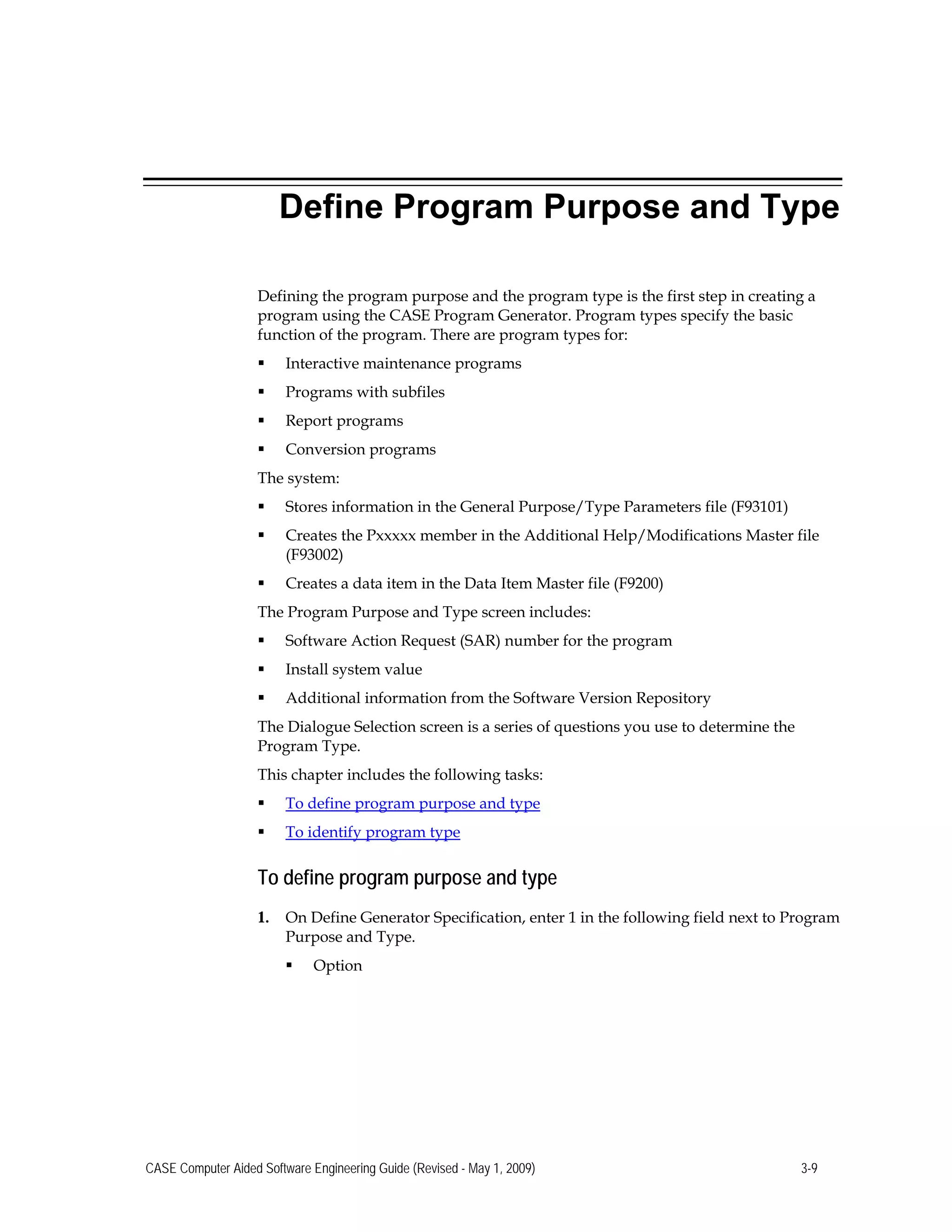 Define Program Purpose and Type
Defining the program purpose and the program type is the first step in creating a
program using the CASE Program Generator. Program types specify the basic
function of the program. There are program types for:
 Interactive maintenance programs
 Programs with subfiles
 Report programs
 Conversion programs
The system:
 Stores information in the General Purpose/Type Parameters file (F93101)
 Creates the Pxxxxx member in the Additional Help/Modifications Master file
(F93002)
 Creates a data item in the Data Item Master file (F9200)

The Program Purpose and Type screen includes: 

 Software Action Request (SAR) number for the program 

 Install system value 

 Additional information from the Software Version Repository 

The Dialogue Selection screen is a series of questions you use to determine the 

Program Type. 

This chapter includes the following tasks: 

 To define program purpose and type

 To identify program type
To define program purpose and type
1.	 On Define Generator Specification, enter 1 in the following field next to Program
Purpose and Type.
 Option
CASE Computer Aided Software Engineering Guide (Revised - May 1, 2009) 3-9
 