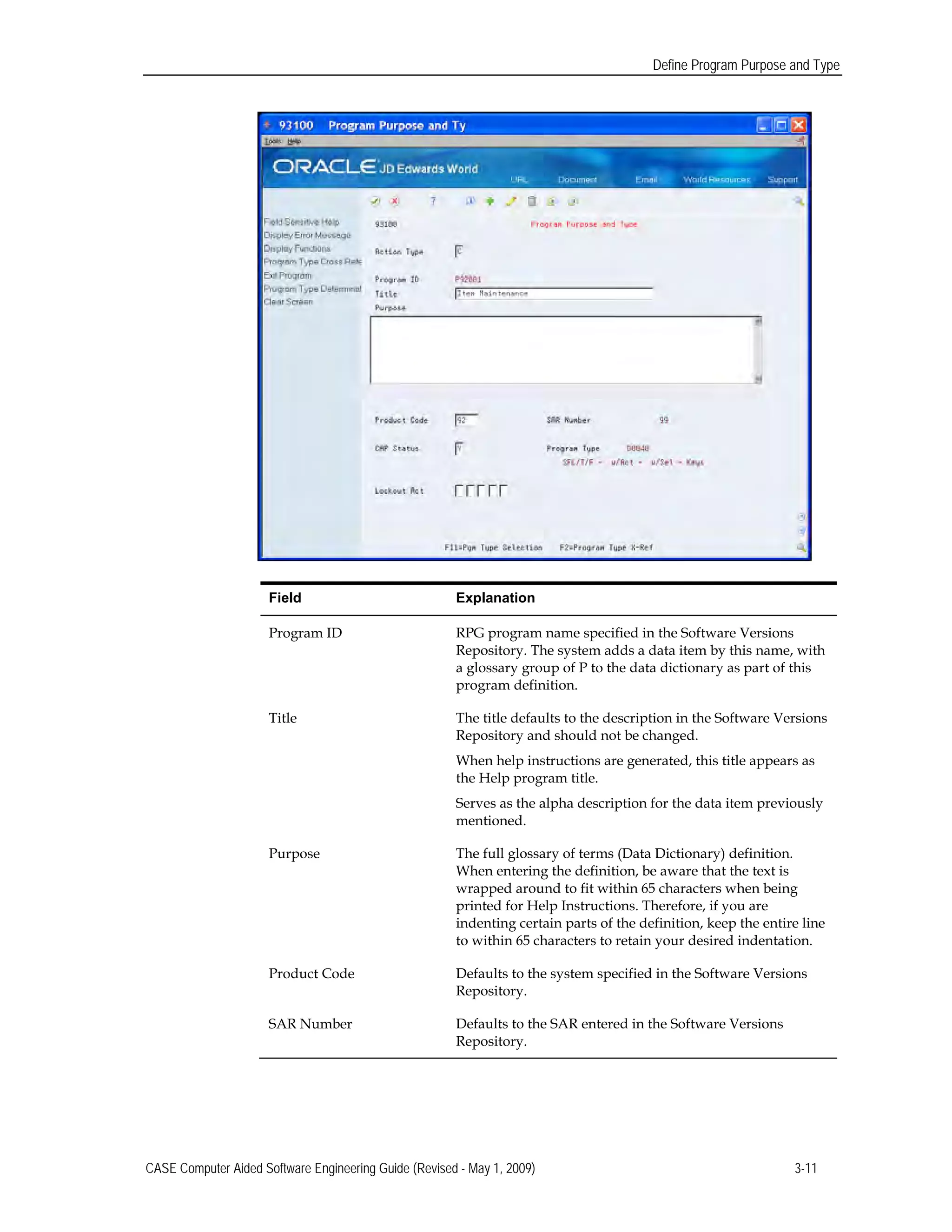 Define Program Purpose and Type
Field Explanation
Program ID RPG program name specified in the Software Versions
Repository. The system adds a data item by this name, with
a glossary group of P to the data dictionary as part of this
program definition.
Title The title defaults to the description in the Software Versions
Repository and should not be changed.
When help instructions are generated, this title appears as
the Help program title.
Serves as the alpha description for the data item previously
mentioned.
Purpose The full glossary of terms (Data Dictionary) definition.
When entering the definition, be aware that the text is
wrapped around to fit within 65 characters when being
printed for Help Instructions. Therefore, if you are
indenting certain parts of the definition, keep the entire line
to within 65 characters to retain your desired indentation.
Product Code Defaults to the system specified in the Software Versions
Repository.
SAR Number Defaults to the SAR entered in the Software Versions
Repository.
CASE Computer Aided Software Engineering Guide (Revised - May 1, 2009) 3-11
 