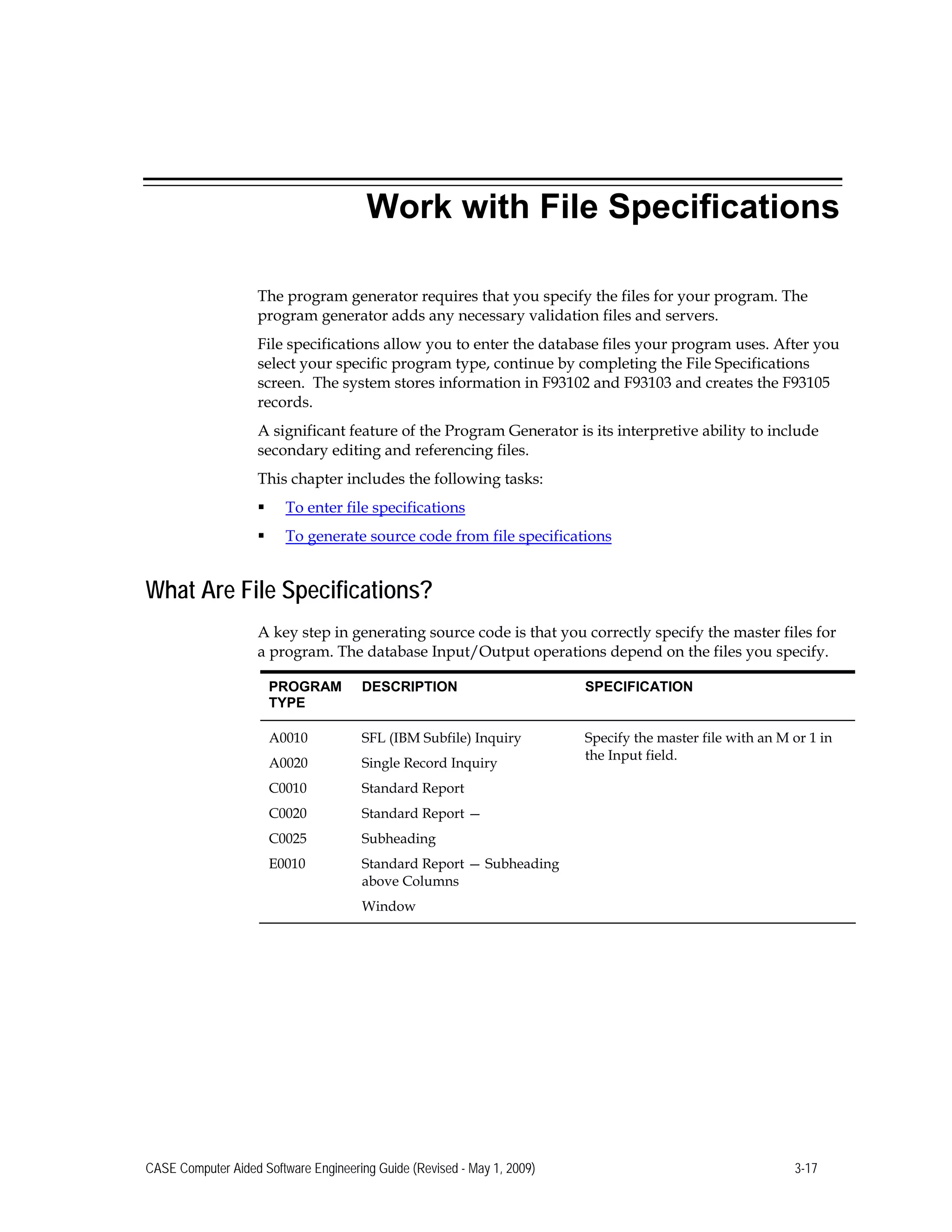 Work with File Specifications
The program generator requires that you specify the files for your program. The
program generator adds any necessary validation files and servers.
File specifications allow you to enter the database files your program uses. After you
select your specific program type, continue by completing the File Specifications
screen. The system stores information in F93102 and F93103 and creates the F93105
records.
A significant feature of the Program Generator is its interpretive ability to include
secondary editing and referencing files.
This chapter includes the following tasks:
 To enter file specifications
 To generate source code from file specifications
What Are File Specifications?
A key step in generating source code is that you correctly specify the master files for
a program. The database Input/Output operations depend on the files you specify.
PROGRAM
TYPE
DESCRIPTION SPECIFICATION
A0010 SFL (IBM Subfile) Inquiry Specify the master file with an M or 1 in
A0020 Single Record Inquiry
the Input field.
C0010 Standard Report
C0020 Standard Report —
C0025 Subheading
E0010 Standard Report — Subheading
above Columns
Window
CASE Computer Aided Software Engineering Guide (Revised - May 1, 2009) 3-17
 