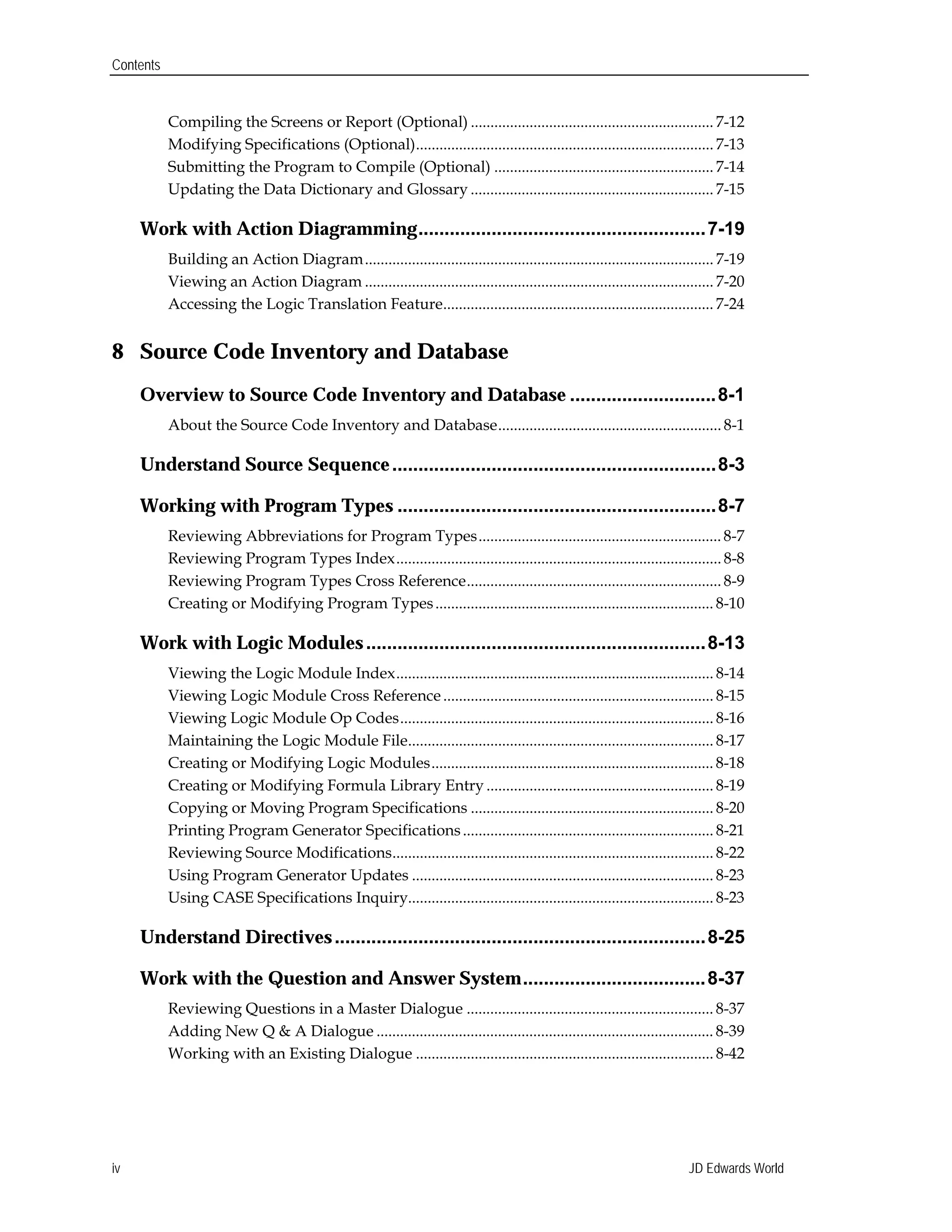 Contents
Compiling the Screens or Report (Optional) .............................................................. 7-12

Modifying Specifications (Optional)............................................................................ 7-13

Submitting the Program to Compile (Optional) ........................................................ 7-14

Updating the Data Dictionary and Glossary .............................................................. 7-15

Work with Action Diagramming.......................................................7-19

Building an Action Diagram......................................................................................... 7-19

Viewing an Action Diagram ......................................................................................... 7-20

Accessing the Logic Translation Feature..................................................................... 7-24

8 Source Code Inventory and Database
Overview to Source Code Inventory and Database ............................8-1

About the Source Code Inventory and Database......................................................... 8-1

Understand Source Sequence..............................................................8-3

Working with Program Types .............................................................8-7

Reviewing Abbreviations for Program Types.............................................................. 8-7

Reviewing Program Types Index................................................................................... 8-8

Reviewing Program Types Cross Reference................................................................. 8-9

Creating or Modifying Program Types....................................................................... 8-10

Work with Logic Modules.................................................................8-13

Viewing the Logic Module Index................................................................................. 8-14

Viewing Logic Module Cross Reference..................................................................... 8-15

Viewing Logic Module Op Codes................................................................................ 8-16

Maintaining the Logic Module File.............................................................................. 8-17

Creating or Modifying Logic Modules........................................................................ 8-18

Creating or Modifying Formula Library Entry .......................................................... 8-19

Copying or Moving Program Specifications .............................................................. 8-20

Printing Program Generator Specifications................................................................ 8-21

Reviewing Source Modifications.................................................................................. 8-22

Using Program Generator Updates ............................................................................. 8-23

Using CASE Specifications Inquiry.............................................................................. 8-23

Understand Directives.......................................................................8-25

Work with the Question and Answer System...................................8-37

Reviewing Questions in a Master Dialogue ............................................................... 8-37

Adding New Q & A Dialogue ...................................................................................... 8-39

Working with an Existing Dialogue ............................................................................ 8-42

JD Edwards Worldiv
 