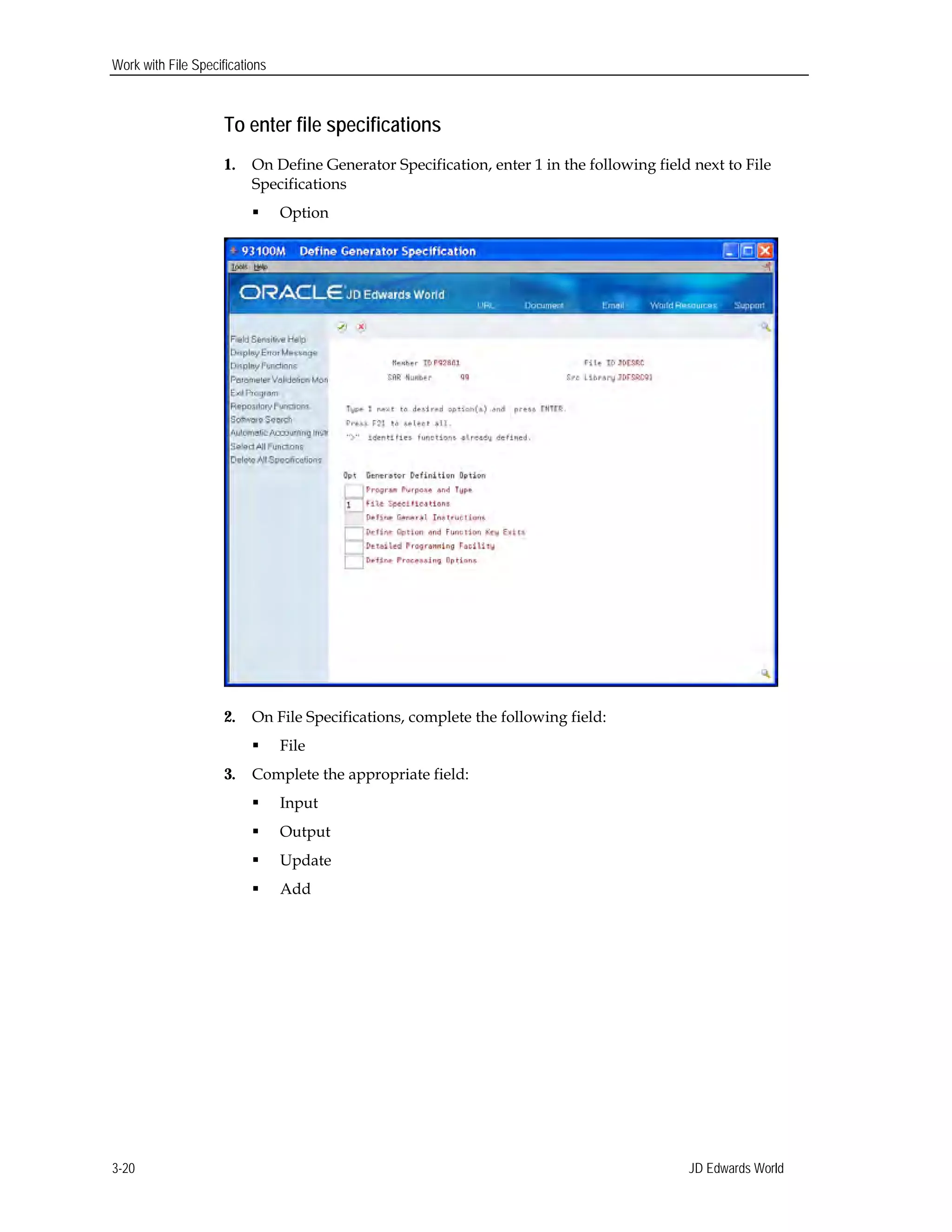 Work with File Specifications
To enter file specifications
1.	 On Define Generator Specification, enter 1 in the following field next to File
Specifications
 Option
2.	 On File Specifications, complete the following field:
 File
3.	 Complete the appropriate field:
 Input
 Output
 Update
 Add
JD Edwards World3-20
 