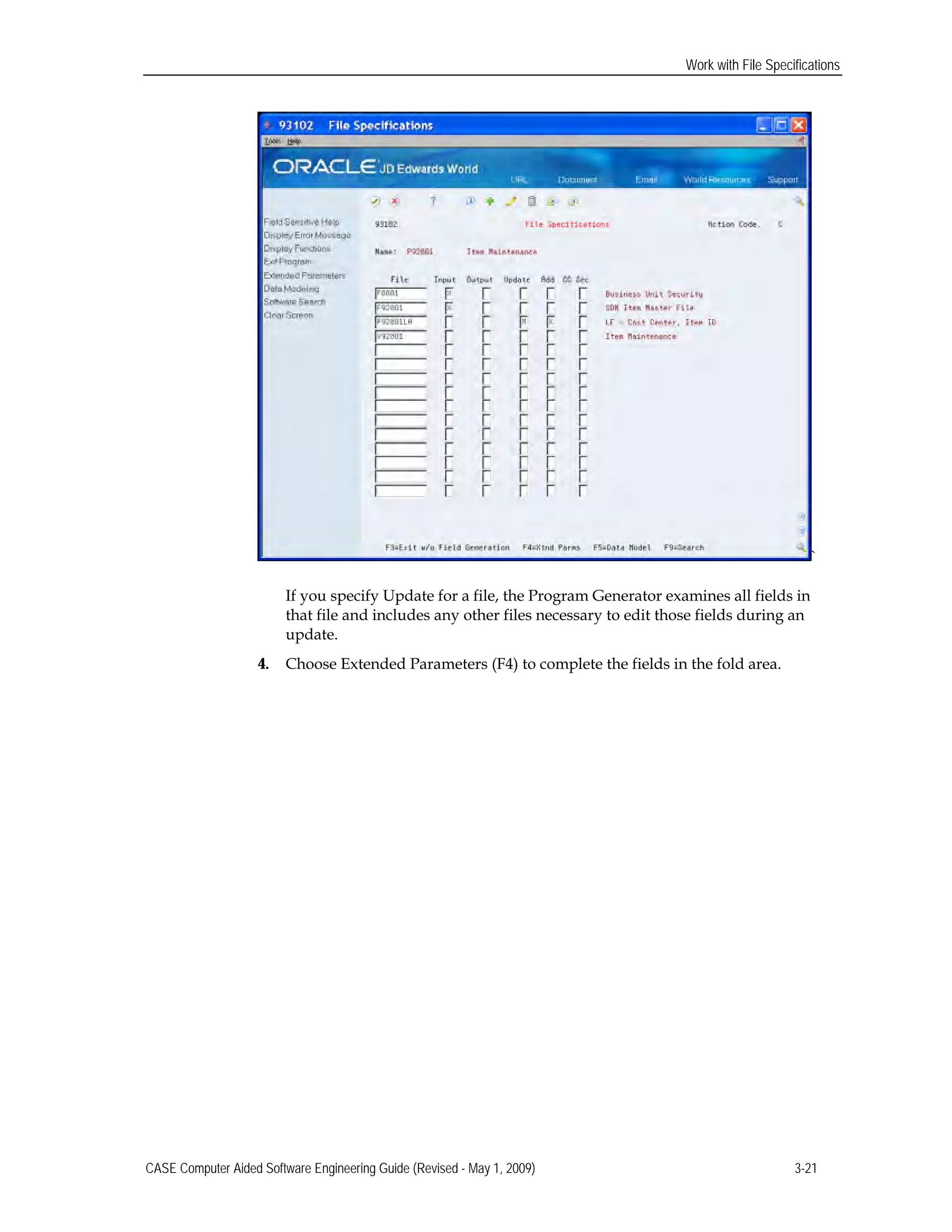 Work with File Specifications
`
If you specify Update for a file, the Program Generator examines all fields in
that file and includes any other files necessary to edit those fields during an
update.
4. Choose Extended Parameters (F4) to complete the fields in the fold area.
CASE Computer Aided Software Engineering Guide (Revised - May 1, 2009) 3-21
 