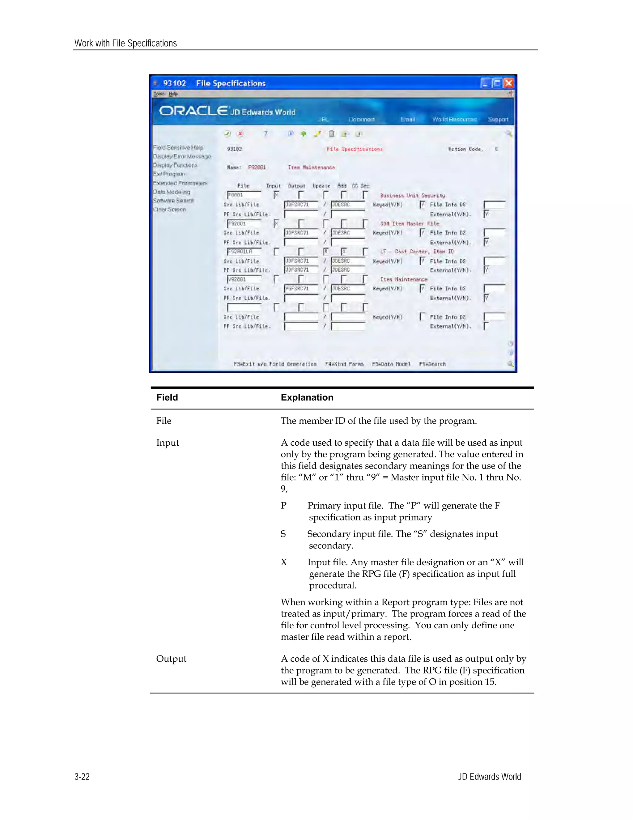 Work with File Specifications
Field Explanation
File The member ID of the file used by the program.
Input A code used to specify that a data file will be used as input
only by the program being generated. The value entered in
this field designates secondary meanings for the use of the
file: “M” or “1” thru “9” = Master input file No. 1 thru No.
9,
P Primary input file. The “P” will generate the F
specification as input primary
S Secondary input file. The “S” designates input
secondary.
X Input file. Any master file designation or an “X” will
generate the RPG file (F) specification as input full
procedural.
When working within a Report program type: Files are not
treated as input/primary. The program forces a read of the
file for control level processing. You can only define one
master file read within a report.
Output A code of X indicates this data file is used as output only by
the program to be generated. The RPG file (F) specification
will be generated with a file type of O in position 15.
JD Edwards World3-22
 