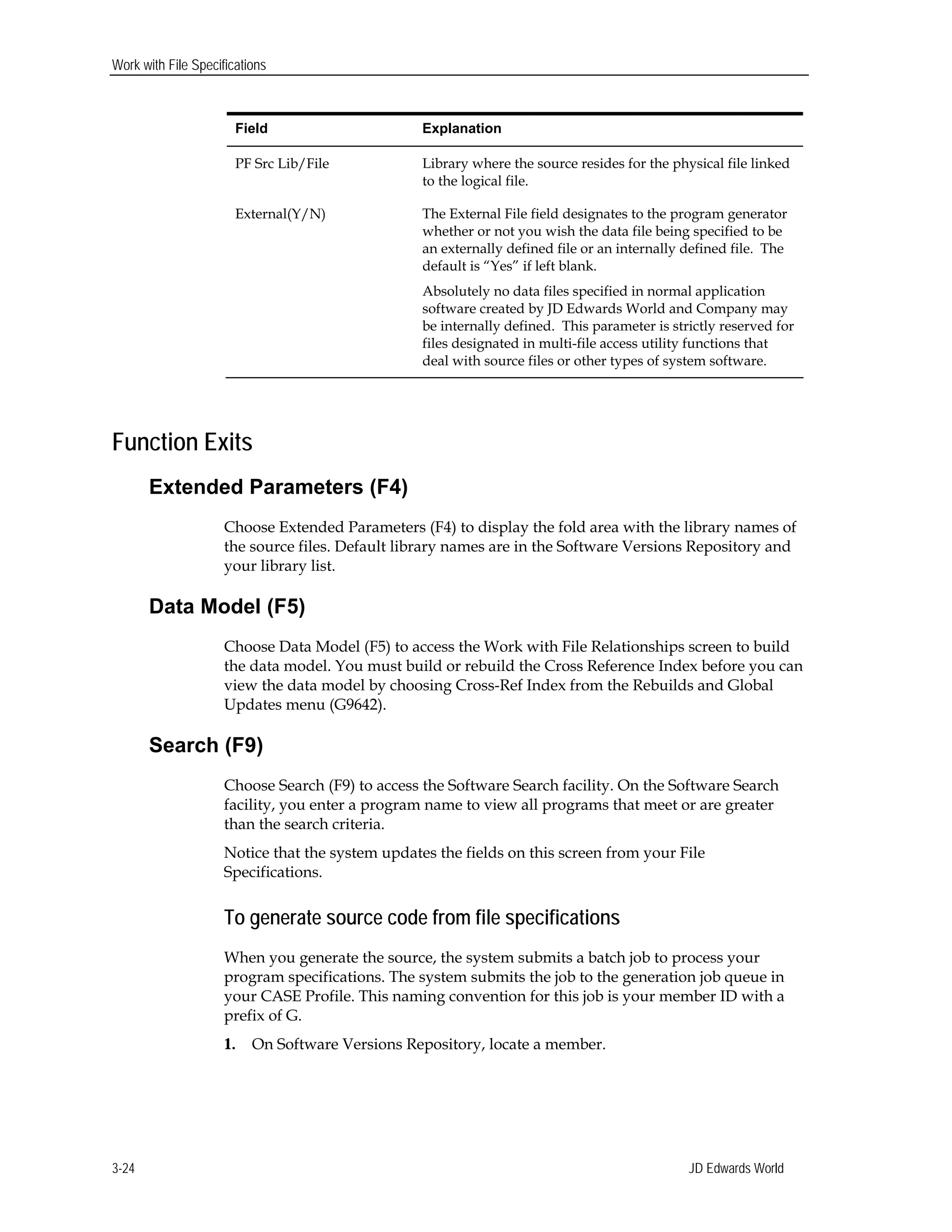 Work with File Specifications
Field Explanation
PF Src Lib/File Library where the source resides for the physical file linked
to the logical file.
External(Y/N) The External File field designates to the program generator
whether or not you wish the data file being specified to be
an externally defined file or an internally defined file. The
default is “Yes” if left blank.
Absolutely no data files specified in normal application
software created by JD Edwards World and Company may
be internally defined. This parameter is strictly reserved for
files designated in multi-file access utility functions that
deal with source files or other types of system software.
Function Exits
Extended Parameters (F4)
Choose Extended Parameters (F4) to display the fold area with the library names of
the source files. Default library names are in the Software Versions Repository and
your library list.
Data Model (F5)
Choose Data Model (F5) to access the Work with File Relationships screen to build
the data model. You must build or rebuild the Cross Reference Index before you can
view the data model by choosing Cross-Ref Index from the Rebuilds and Global
Updates menu (G9642).
Search (F9)
Choose Search (F9) to access the Software Search facility. On the Software Search
facility, you enter a program name to view all programs that meet or are greater
than the search criteria.
Notice that the system updates the fields on this screen from your File
Specifications.
To generate source code from file specifications
When you generate the source, the system submits a batch job to process your
program specifications. The system submits the job to the generation job queue in
your CASE Profile. This naming convention for this job is your member ID with a
prefix of G.
1. On Software Versions Repository, locate a member.
JD Edwards World3-24
 