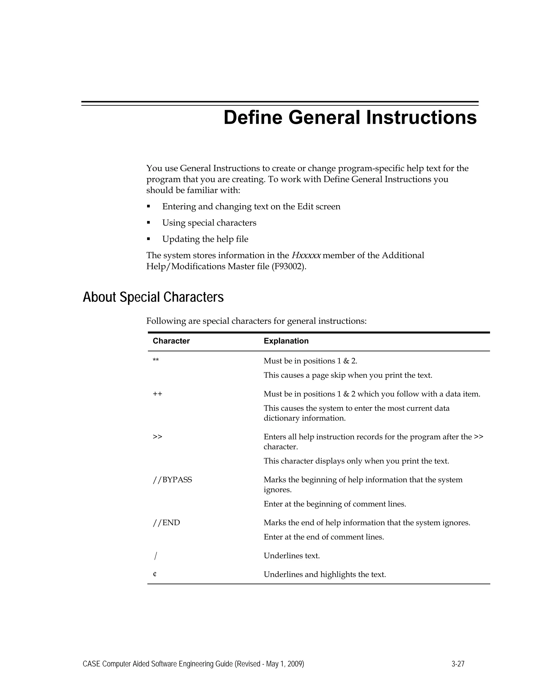 Define General Instructions
You use General Instructions to create or change program-specific help text for the
program that you are creating. To work with Define General Instructions you
should be familiar with:
 Entering and changing text on the Edit screen
 Using special characters
 Updating the help file
The system stores information in the Hxxxxx member of the Additional
Help/Modifications Master file (F93002).
About Special Characters
Following are special characters for general instructions:
Character Explanation
** Must be in positions 1 & 2.
This causes a page skip when you print the text.
++ Must be in positions 1 & 2 which you follow with a data item.
This causes the system to enter the most current data
dictionary information.
>> Enters all help instruction records for the program after the >>
character.
This character displays only when you print the text.
//BYPASS Marks the beginning of help information that the system
ignores.
Enter at the beginning of comment lines.
//END Marks the end of help information that the system ignores.
Enter at the end of comment lines.
| Underlines text.
¢ Underlines and highlights the text.
CASE Computer Aided Software Engineering Guide (Revised - May 1, 2009) 3-27
 