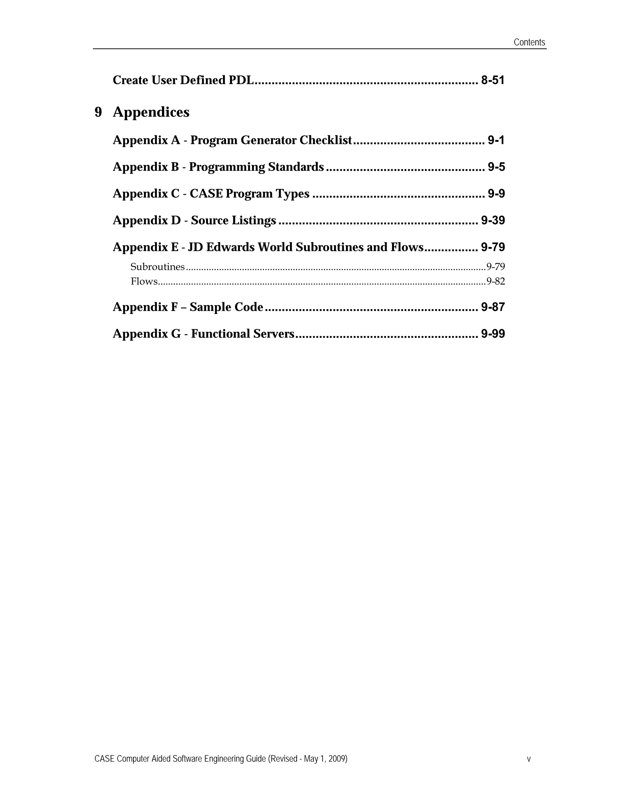 Contents
Create User Defined PDL.................................................................. 8-51

9 Appendices

Appendix A - Program Generator Checklist....................................... 9-1

Appendix B - Programming Standards............................................... 9-5

Appendix C - CASE Program Types ................................................... 9-9

Appendix D - Source Listings ........................................................... 9-39

Appendix E - JD Edwards World Subroutines and Flows................ 9-79

Subroutines......................................................................................................................9-79

Flows.................................................................................................................................9-82

Appendix F – Sample Code............................................................... 9-87

Appendix G - Functional Servers...................................................... 9-99

CASE Computer Aided Software Engineering Guide (Revised - May 1, 2009) v
 
