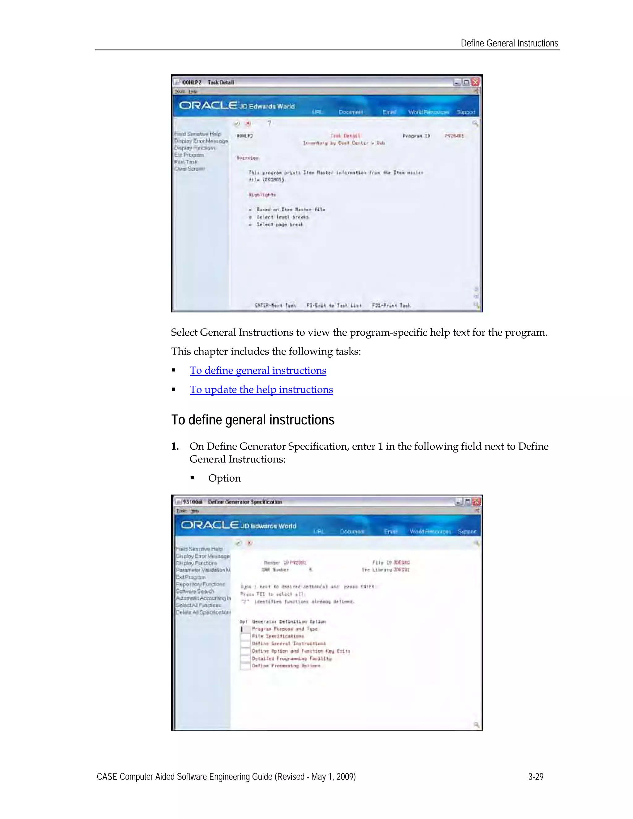 Define General Instructions
Select General Instructions to view the program-specific help text for the program.
This chapter includes the following tasks:
 To define general instructions
 To update the help instructions
To define general instructions
1.	 On Define Generator Specification, enter 1 in the following field next to Define
General Instructions:
 Option
CASE Computer Aided Software Engineering Guide (Revised - May 1, 2009) 3-29
 